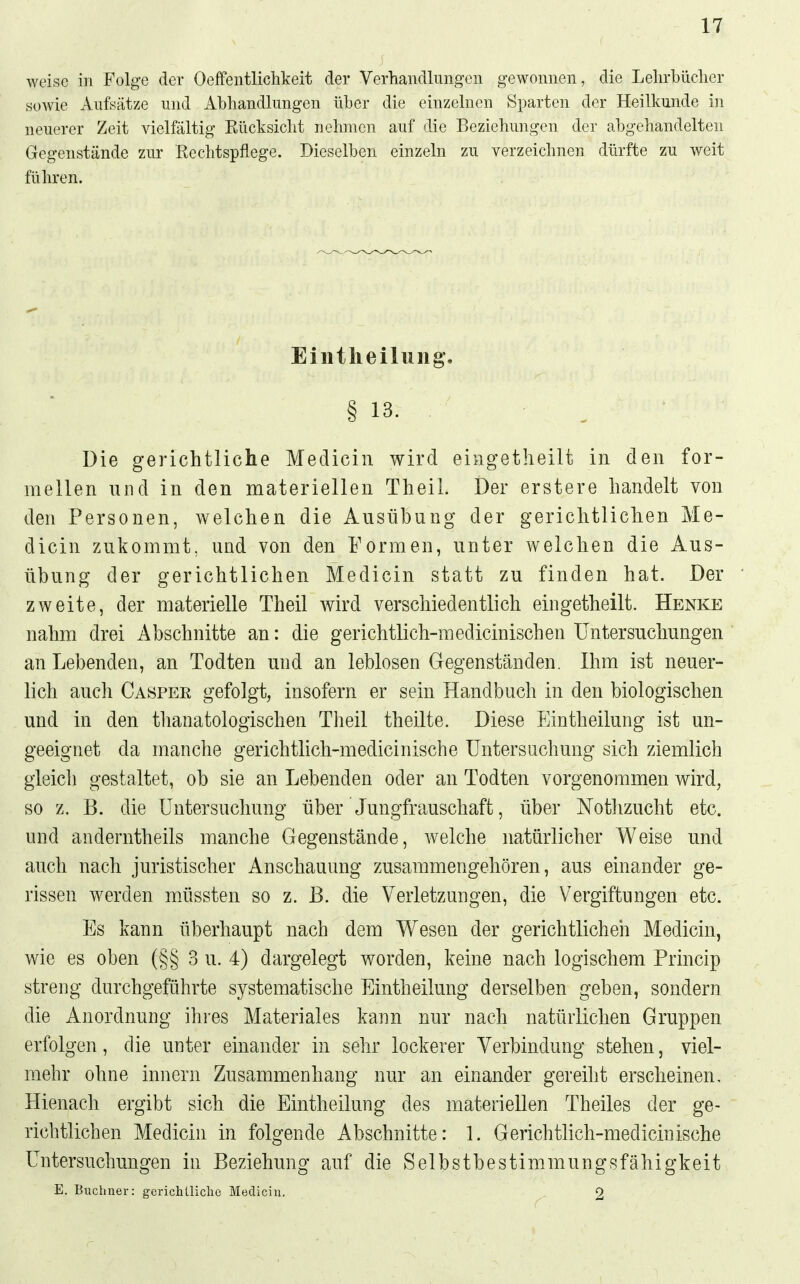 weise in Folge der Oeffentlichkeit der Verhandlungen gewonnen, die Lelirbüclier soAvie Aufsätze und Abhandlungen über die einzelnen Sparten der Heilkunde in neuerer Zeit vielfältig Eücksicht nehmen auf die Beziehungen der abgehandelten Gegenstände zur Rechtspflege. Dieselben einzeln zu verzeichnen dürfte zu weit führen. Eilitlieilung. § 13. Die gerichtliche Medicin wird eingetheilt in den for- mellen und in den materiellen Theil. Der erstere handelt von den Personen, welchen die Ausübung der gerichtlichen Me- dicin zukommt, und von den Formen, unter welchen die Aus- übung der gerichtlichen Medicin statt zu finden hat. Der zweite, der materielle Theil wird verschiedentlich eingetheilt. Henke nahm drei Abschnitte an: die gerichtlich-medicinischen Untersuchungen an Lebenden, an Todten und an leblosen Gegenständen. Ihm ist neuer- lich auch Casper gefolgt, insofern er sein Handbuch in den biologischen und in den thanatologischen Theil theilte. Diese Eintheilung ist un- geeignet da manche gerichtlich-medicinische Untersuchung sich ziemlich gleich gestaltet, ob sie an Lebenden oder an Todten vorgenommen wird, so z. B. die Untersuchung über Jungfrauschaft, über Notlizucht etc. und anderntheils manche Gegenstände, welche natürlicher Weise und auch nach juristischer Anschauung zusammengehören, aus einander ge- rissen werden müssten so z. B. die Verletzungen, die Vergiftungen etc. Es kann überhaupt nach dem Wesen der gerichtlichen Medicin, wie es oben (§§ 3 u. 4) dargelegt worden, keine nach logischem Princip streng durchgeführte systematische Eintheilung derselben geben, sondern die Anordnung ihres Materiales kann nur nach natürlichen Gruppen erfolgen, die unter einander in sehr lockerer Verbindung stehen, viel- mehr ohne Innern Zusammenhang nur an einander gereiht erscheinen, Hienach ergibt sich die Eintheilung des materiellen Theiles der ge- richtlichen Medicin in folgende Abschnitte: 1. Gerichtlich-medicinische Untersuchungen in Beziehung auf die Selbstbestimmungsfähigkeit E. Buchner: gerichtliche Mediciu. 2