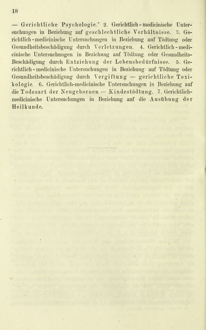 — Gerichtliche Psychologie. 2. Gerichtlich - medicinische Unter- suchungen in Beziehung auf geschlechtliche Verhältnisse. 3. Ge- richtlich-medicinische Untersuchungen in Beziehung auf Tödtung oder Gesundheitsbeschädigung durch Verletzungen. 4. Gerichtlich - medi- cinische Untersuchungen in Beziehung auf Tödtung oder Gesundheits- Beschädigung durch Entziehung der Lebensbedürfnisse. 5. Ge- richtlich - medicinische Untersuchungen in Beziehung auf Tödtung oder Gesundheitsbeschädigung durch Vergiftung — gerichtliche Toxi- kologie. 6. Gerichtlich-medicinische Untersuchungen in Beziehung auf die Todesart der Neugebornen — Kindestödtung. 7. Gerichtlich- medicinische Untersuchungen in Beziehung auf die Ausübung der Heilkunde.