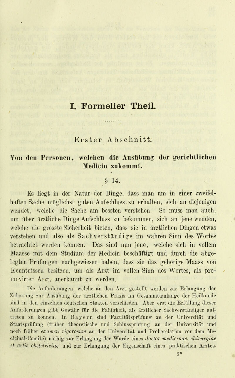 I. Formeller Theil. Erster Abschnitt. Von den Personen^ welchen die Ausübung der gerichtlichen Medicin zukommt. § 14. Es liegt in der Natur der Dinge, dass man um in einer zweifel- haften Sache möglichst guten Anfschluss zu erhalten, sich an diejenigen wendet, welche die Sache am bessten verstehen. So muss man auch, um über ärztliche Dinge Aufschluss zu bekommen, sich an jene wenden, welche die grösste Sicherheit bieten, dass sie in ärztlichen Dingen etwas verstehen und also als Sachverständige im wahren Sinn des Wortes betrachtet werden können. Das sind nun jene, welche sich in vollem Maasse mit dem Studium der Medicin beschäftigt und durch die abge- legten Prüfungen nachgewiesen haben, dass sie das gehörige Maass von Kenntnissen besitzen, um als Arzt im vollen Sinn des Wortes, als pro- movirter Arzt, anerkannt zu werden. Die Anforderungen, welche an den Arzt gestellt werden zur Erlangung der Zulassung zur Ausübung der ärztlichen Praxis im Gesammtumfange der Heilkunde sind in den einzelnen deutschen Staaten verschieden. Aber erst die Erfüllung dieser Anforderungen gibt Gewähr für die Fähigkeit, als ärztlicher Sachverständiger auf- treten zu können. In Bayern sind Facultätsprüfung an der Universität und Staatsprüfung (früher theoretische und Schlussprüfung an der Universität und noch früher examen rigorosum an der Universität und Proberelation vor dem Me- dicinal-Comite) nöthig zur Erlangung der Würde eines doctor medicinae, chirurgiae et artis ohstetriciae und zur Erlangung der Eigenschaft eines praktischen Arztes. 2*