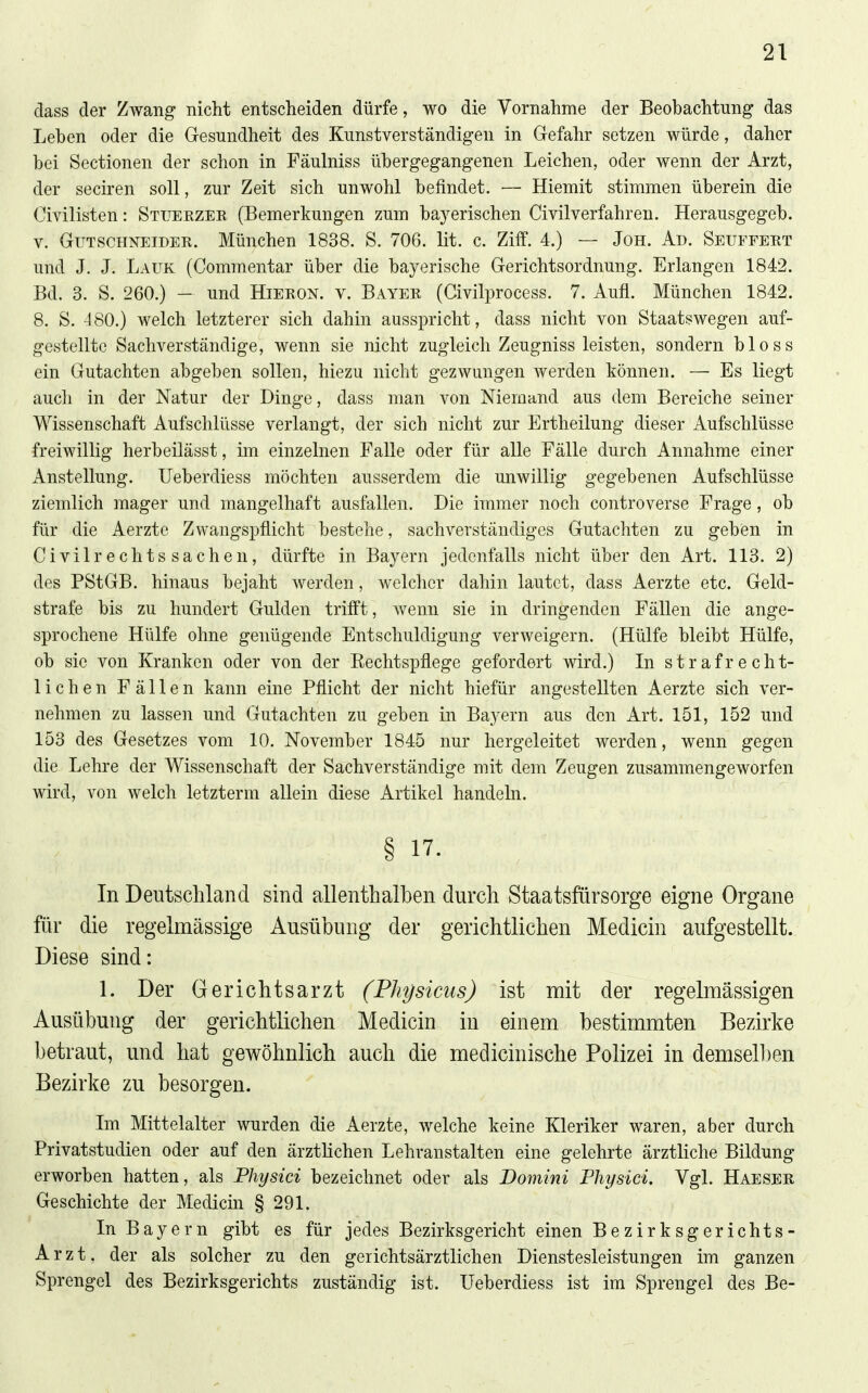 dass der Zwang nicht entscheiden dürfe, wo die Vornahme der Beobachtung das Leben oder die Gesundheit des Kunstverständigen in Gefahr setzen würde, daher bei Sectionen der schon in Fäulniss übergegangenen Leichen, oder wenn der Arzt, der seciren soll, zur Zeit sich unwohl befindet. — Hiemit stimmen überein die Civilisten: Stuekzer (Bemerkungen zum bayerischen Civilverfahren. Herausgegeb. V. Gutschneider. München 1838. S. 706. lit. c. Ziff. 4.) — Jon. Ad. Seuffert und J. J. Lauk (Commentar über die bayerische Gerichtsordnung. Erlangen 1842. Bd. 3. S. 260.) — und Hieron. v. Bayer (Givilprocess. 7. Aufl. München 1842. 8. S. 480.) welch letzterer sich dahin ausspricht, dass nicht von Staatswegen auf- gestellte Sachverständige, wenn sie nicht zugleich Zeugniss leisten, sondern bloss ein Gutachten abgeben sollen, hiezu nicht gezwungen werden können. — Es liegt auch in der Natur der Dinge, dass man von Niemand aus dem Bereiche seiner Wissenschaft Aufschlüsse verlangt, der sich nicht zur Ertheilung dieser Aufschlüsse freiwillig herbeilässt, im einzelnen Falle oder für alle Fälle durch Annahme einer Anstellung. Ueberdiess möchten ausserdem die unwillig gegebenen Aufschlüsse ziemlich mager und mangelhaft ausfallen. Die immer noch controverse Frage, ob für die Aerzte Zvvangspflicht bestehe, sachverständiges Gutachten zu geben in Civilrechtssachen, dürfte in Bayern jedenfalls nicht über den Art. 113. 2) des PStGB. hinaus bejaht werden, welcher dahin lautet, dass Aerzte etc. Geld- strafe bis zu hundert Gulden trifft, wenn sie in dringenden Fällen die ange- sprochene Hülfe ohne genügende Entschuldigung verweigern. (Hülfe bleibt Hülfe, ob sie von Kranken oder von der Eechtspflege gefordert wird.) In strafrecht- lichen Fällen kann eine Pflicht der nicht hiefür angestellten Aerzte sich ver- nehmen zu lassen und Gutachten zu geben in Bayern aus den Art. 151, 152 und 153 des Gesetzes vom 10. November 1845 nur hergeleitet werden, wenn gegen die Lehre der Wissenschaft der Sachverständige mit dem Zeugen zusammengeworfen wird, von welch letzterm allein diese Artikel handeln. § 17. In Deutschland sind allenthalben durch Staatsfürsorge eigne Organe für die regelmässige Ausübung der gerichtlichen Medicin aufgestellt. Diese sind: 1. Der Gerichtsarzt (Physiciis) ist mit der regelmässigen Ausübung der gerichtlichen Medicin in einem bestimmten Bezirke betraut, und hat gewöhnlich auch die medicinische Polizei in demselben Bezirke zu besorgen. Im Mittelalter wurden die Aerzte, welche keine Kleriker waren, aber durch Privatstudien oder auf den ärzthchen Lehranstalten eine gelehrte ärztliche Bildung erworben hatten, als Physici bezeichnet oder als Bomini Fhysici. Vgl. Haeser Geschichte der Medicin § 291. In Bayern gibt es für jedes Bezirksgericht einen Bezirksgerichts- Arzt, der als solcher zu den gerichtsärztlichen Dienstesleistungen im ganzen Sprengel des Bezirksgerichts zuständig ist. Ueberdiess ist im Sprengel des Be-