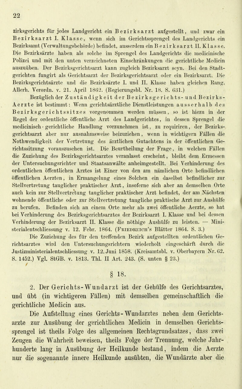 zirksgerichts für jedes Landgericht ein Bezirksarzt aufgestellt, und zwar ein Bezirksarzt I. Klasse, wenn sich im Gerichtssprengel des Landgerichts ein Bezirksamt (Verwaltungsbehörde) befindet, ausserdem ein B e z i r k s a r z t II. K1 a s s e. Die Bezirksärzte haben als solche im Sprengel des Landgerichts die medicinische Polizei und mit den unten verzeichneten Einschränkungen die gerichtliche Medicin auszuüben. Der Bezirksgerichtsarzt kann zugleich Bezirksarzt scyn. Bei den Stadt- gerichten fungirt als Gerichtsarzt der Bezirksgerichtsarzt oder ein Bezirksarzt. Die Bezirksgerichtsärzte und die Bezirksärzte 1. und IL Klasse haben gleichen Eang. Allerh. Verordn. v. 21. April 1862. (Regierungsbl. Nr. 18. S. G31.) Bezüglich der Zuständigkeit der Bezirksgerichts - und Bezirks- Aer zte ist bestimmt: Wenn gerichtsärztliche Dienstleistungen ausserhalb des Bezirksgerichtssitzes vorgenommen werden müssen, so ist hiezu in der Regel der ordentliche öffentliche Arzt des Landgerichtes, in dessen Sprengel die medicinisch ■ gerichtliche Handlung vorzunehmen ist, zu requiriren, der Bezirks- gerichtsarzt aber nur ausnahmsweise beizuziehen, wenn in wichtigern Fällen die Nothwendigkeit der Vertretung des ärztlichen Gutachtens in der öffentlichen Ge- richtssitzung vorauszusehen ist. Die Beurtheilung der Frage, in welchen Fällen die Zuziehung des Bezirksgerichtsarztes veranlasst erscheint, bleibt dem Ermessen der Untersuchungsrichter und Staatsanwälte anheimgestellt. Bei Verhinderung des ordentlichen öffentlichen Arztes ist Einer von den am nämlichen Orte befindlichen öffentlichen Aerzten, in Ermangelung eines Solchen ein daselbst befindlicher zur Stellvertretung tauglicher praktischer Arzt, insoferne sich aber an demselben Orte auch kein zur Stellvertre'tung tauglicher praktischer Arzt befindet, der am Nächsten wohnende öffentliche oder zur Stellvertretung taugliche praktische Arzt zur Aushülfe zu berufen. Befinden sich an einem Orte mehr als zwei öffentliche Aerzte, so hat bei Verhinderung des Bezirksgerichtsarztes der Bezirksarzt 1. Klasse und bei dessen Verhinderung der Bezirksarzt IL Klasse die nöthige Aushülfe zu leisten. — Mini- sterialentschliessung v. 12. Febr. 1864. (Friedreich's Blätter 1864. S. 3.) Die Zuziehung des für den treffenden Bezirk aufgestellten ordentlichen Ge- richtsarztes wird den Untersuchungsrichtern wiederholt eingeschärft durch die Justizministerialentschliessung v. 12. Juni 1858. (Kreisamtsbl. v. Oberbayern Nr. 62. S. 1452.) VgL StGB. v. 1813. Thl. II Art. 243. (S. unten § 23.) § 18. 2. Der Gerichts-Wundarzt ist der Gehülfe des Gerichtsarztes, und übt (in wichtigeren Fällen) mit demselben gemeinschaftlich die gerichtliche Medicin aus. Die Aufstellung eines Gerichts - Wundarztes neben dem Gerichts- arzte zur Ausübung der gerichtlichen Medicin in demselben Gerichts- sprengel ist theils Folge des allgemeinen Rechtsgrundsatzes, dass zwei Zeugen die Wahrheit beweisen, theils Folge der Trennung, welche Jahr- hunderte lang in Ausübung der Heilkunde bestand, indem die Aerzte nur die sogenannte innere Heilkunde ausübten, die Wundärzte aber die