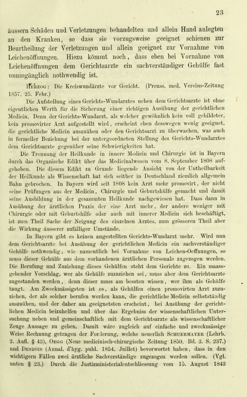 äussern Schäden und Verletzungen behandelten und allein Hand anlegten an den Kranken, so dass sie vorzugsweise geeignet schienen zur Beurtheilung der Verletzungen und allein geeignet zur Vornahme von Leichenöffnungen. Hiezu kömmt noch, dass eben bei Vornahme von Leichenöffnungen dem Gerichtsarzte ein sachverständiger Gehülfe fast uimmgängiich nothwendig ist. ifERZOG: Die Kreiswundärzte vor Gericht. (Preuss. med. Vereins-Zeitung 1857. 25. Febr.) Die Aufstellung eines Gerichts-Wundarztes neben dem Gerichtsarzte ist ohne eigenthchen Werth für die Sicherung einer richtigen Ausübung der gerichtlichen Medicin. Denn der Gerichts-Wundarzt, als welcher gewöhnlich kein voll gebildeter, kein promovirter Arzt aufgestellt wird, erscheint eben desswegen wenig geeignet, die gerichtHche Medicin auszuüben oder den Gerichtsarzt zu überwachen, was auch in formeller Beziehung bei der untergeordneten Stellung des Gerichts-Wundarztes dem Gerichtsarzte gegenüber seine Schwierigkeiten hat. Die Trennung der Heilkunde in innere Medicin und Chirurgie ist in Bayern durch das Organische Edikt über das Medicinalwesen vom 8. September 1808 auf- gehoben. Die diesem Edikt zu Grunde liegende Ansicht von der Untheilbarkert der Heilkunde als Wissenschaft hat sich seither in Deutschland ziemlich allgemein Bahn gebrochen. In Bayern wird seit 1808 kein Arzt mehr promovirt, der nicht seine Prüfungen aus der Medicin, Chirurgie und Geburtshülfe gemacht und damit seine Ausbildung in der gesammten Heilkunde nachgewiesen hat. Dass dann in Ausübung der ärztlichen Praxis der eine Arzt mehr, der andere weniger mit Chirurgie oder mit Geburtshilfe oder auch mit innerer Medicin sich beschäftigt, ist zum Theil Sache der Neigung des einzelnen Arztes, zum grösseren Theil aber die Wirkung äusserer zufälliger Umstände. In Bayern gibt es keinen angestellten Gerichts-Wundarzt mehr. Wird nun dem Gerichtsarzte bei Ausübung der gerichtlichen Medicin ein sachverständiger Gehülfe nothwendig, wie namentlich bei Vornahme von Leichen-Oeflfnungen, so muss dieser Gehülfe aus dem vorhandenen ärzthchen Personale zugezogen werden. Die Berufung und Zuziehung dieses Gehülfen steht dem Gerichte zu. Ein maass- gebender Vorschlag, wer als Gehülfe zuzuziehen sei, rauss aber dem Gerichtsarzte zugestanden werden, denn dieser muss am bessten wissen, wer ihm als Gehülfe taugt. Am Zweckmässigsten ist es, als Gehülfen einen promovirten Arzt zuzu- ziehen, der als solcher berufen werden kann, die gerichtliche Medicin selbstständig auszuüben, und der daher am geeignetsten erscheint, bei Ausübung der gericht- lichen Medicin beizuhelfen und über das Ergebniss der wissenschaftlichen Unter- suchung neben und gemeinschaftlich mit dem Gerichtsarzte als wissenschaftlicher Zeuge Aussage zu geben. Damit wäre zugleich auf einfache und zweckmässige Weise Rechnung getragen der Forderung, welche neuerlich Schuermayer (Lehrb. 2. Aufl. § 43), Oegg (Neue medicinisch-chirurgische Zeitung 1850. Bd. 3. S. 237.) und Dessois (Annal. d'hyg. publ. 1854. Juillet) bevorwortet haben, dass in den wichtigern Fällen zwei ärztliche Sachverständige zugezogen werden sollen. (Vgl. unten § 23.) Durch die Justizministerialentschhessung vom 15. August 1843