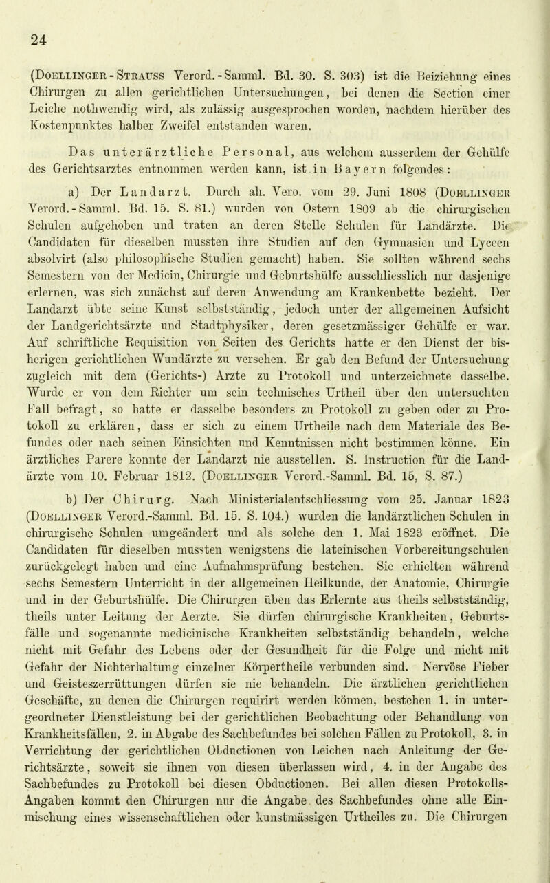 (DOELLINGER - Strauss Verord. - Samml. Bd. 30. S. 303) ist die Beiziehung eines Chirurgen zu allen gerichtlichen Untersuchungen, bei denen die Section einer Leiche nothwendig wird, als zulässig ausgesprochen worden, nachdem hierüber des Kostenpunktes halber Zweifel entstanden waren. Das unterärztliche Personal, aus welchem ausserdem der Geliülfe des Gerichtsarztes entnommen werden kann, ist. i n Bayern folgendes: a) Der Landarzt. Durch ah. Vero. vom 29. Juni 1808 (Doellinger Verord. - Samml. Bd. 15. S. 81.) wurden von Ostern 1809 ab die chirurgischen Schulen aufgehoben und traten an deren Stelle Schulen für Landärzte. Die Candidaten für dieselben mussten ihre Studien auf den Gymnasien und Lyceen absolvirt (also philosophische Studien gemacht) haben. Sie sollten während sechs Semestern von der Medicin, Chirurgie und Geburtshülfe ausschliesslich nur dasjenige erlernen, was sich zunächst auf deren Anwendung am Krankenbette bezieht. Der Landarzt übte seine Kunst selbstständig, jedoch unter der allgemeinen Aufsicht der Landgerichtsärzte und Stadtphysiker, deren gesetzmässiger Gehülfe er Avar. Auf schriftliche Kequisition von Seiten des Gerichts hatte er den Dienst der bis- herigen gerichtlichen Wundärzte zu versehen. Er gab den Befund der Untersuchung zugleich mit dem (Gerichts-) Arzte zu Protokoll und unterzeichnete dasselbe. Wurde er von dem Eichter um sein technisches Urtheil über den untersuchten Fall befragt, so hatte er dasselbe besonders zu Protokoll zu geben oder zu Pro- tokoll zu erklären, dass er sich zu einem Urtheile nach dem Materiale des Be- fundes oder nach seinen Einsichten und Kenntnissen nicht bestimmen könne. Ein ärztliches Parere konnte der Landarzt nie ausstellen. S. Instruction für die Land- ärzte vom 10. Februar 1812. (Doellinger Verord.-Samml. Bd. 15, S. 87.) b) Der Chirurg. Nach Ministerialentschliessung vom 25. Januar 1823 (Doellinger Verord.-Samml. Bd. 15. S. 104.) wurden die landärztlichen Schulen in chirurgische Schulen umgeändert und als solche den 1. Mai 1823 eröffnet. Die Candidaten für dieselben mussten wenigstens die lateinischen Vorbereitungschulen zurückgelegt haben und eine Aufnahmsprüfung bestehen. Sie erhielten während sechs Semestern Unterricht in der allgemeinen Heilkunde, der Anatomie, Chirurgie und in der Geburtshülfe. Die Chirurgen üben das Erlernte aus theils selbstständig, theils unter Leitung der Aerzte. Sie dürfen chirurgische Krankheiten, Geburts- fälle und sogenannte medicinische Krankheiten selbstständig behandeln, welche nicht mit Gefahr des Lebens oder der Gesundheit für die Folge und nicht mit Gefahr der Nichterhaltung einzelner Körpertheile verbunden sind. Nervöse Fieber und Geisteszerrüttungen dürfen sie nie behandeln. Die ärztlichen gerichtlichen Geschäfte, zu denen die Chirurgen requirirt werden können, bestehen 1. in unter- geordneter Dienstleistung bei der gerichtlichen Beobachtung oder Behandlung von Krankheitsfällen, 2. in Abgabe des Sachbefundes bei solchen Fällen zu Protokoll, 3. in Verrichtung der gerichtlichen Obductionen von Leichen nach Anleitung der Ge- richtsärzte , soweit sie ihnen von diesen überlassen wird, 4. in der Angabe des Sachbefundes zu Protokoll bei diesen Obductionen. Bei allen diesen Protokolls- Angaben kommt den Chii'urgen nm* die Angabe des Sachbefundes ohne alle Ein- mischung eines wissenschaftlichen oder kunstmässigen Urtheiles zu. Die Chirurgen