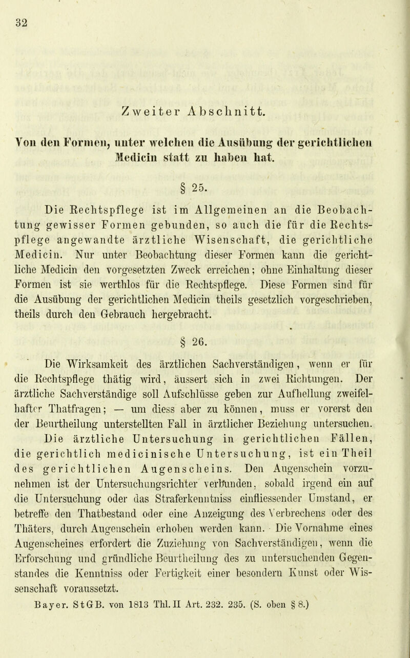 Zweiter Abschnitt. Von den Fornien, unter welchen die Ausübung der gerichtliclien Medicin statt zu haben hat. § 25. Die Eeclitspflege ist im Allgemeinen an die Beobach- tung gewisser Formen gebunden, so auch die für die Kechts- pflege angewandte ärztliche Wisenschaft, die gerichtliche Medicin. Nur unter Beobachtung dieser Formen kann die gericht- liche Medicin den vorgesetzten Zweck erreichen; ohne Einhaltung dieser Formen ist sie werthlos für die Rechtspflege. Diese Formen sind für die Ausübung der gerichtlichen Medicin theils gesetzlich vorgeschrieben, theils durch den Gebrauch hergebracht. § 26. Die Wirksamkeit des ärztlichen Sachverständigen, wenn er für die Rechtspflege thätig wird, äussert sich iu zwei Richtungen. Der ärztliche Sachverständige soll Aufschlüsse geben zur Aufhellung zweifel- hafter Thatfragen; — um diess aber zu können, muss er vorerst den der Beurtheilung unterstellten Fall in ärztlicher Beziehung untersuchen. Die ärztliche Untersuchung in gerichtlichen Fällen, die gerichtlich medicinische Untersuchung, ist ein Theil des gerichtlichen Augenscheins, Den Augenschein vorzu- nehmen ist der Untersuchungsrichter vertfunden, sobald irgend ein auf die Untersuchung oder das Straferkenntniss einfliessender Umstand, er betreffe den Thatbestand oder eine Anzeigung des \'erbrechens oder des Thäters, durch Augenschein erhoben werden kann. Die Vornahme eines Augenscheines erfordert die Zuziehung von Sachverständigen, wenn die Erforschung und gründliche Beurtheilung des zu untersuchenden Gegen- standes die Kenntniss oder Fertigkeit einer besondern Eunst oder Wis- senschaft voraussetzt. Bayer. StGB, von 1813 Thl.II Art. 232. 235. (S. oben §8.)