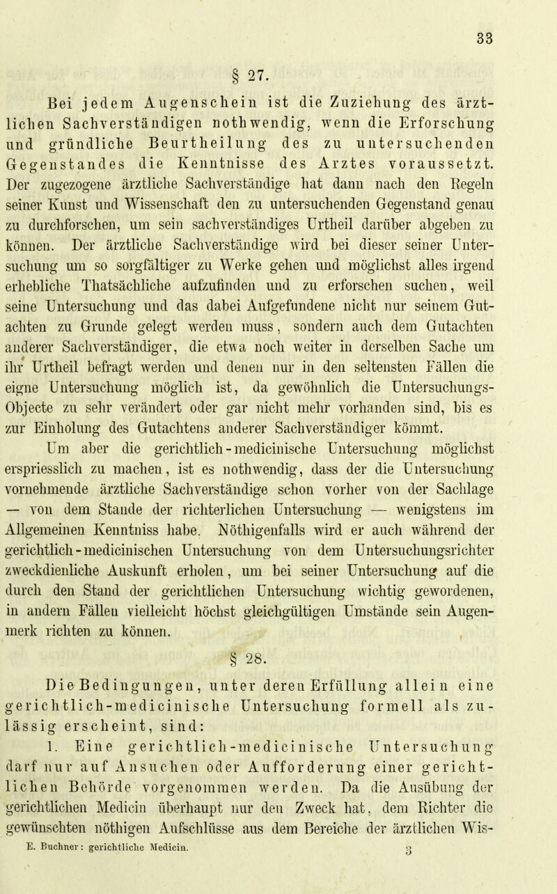 §27. Bei jedem Aiio-enschein ist die Zuziehung des ärzt- lichen Sachverständigen nothwendig, wenn die Erforschung und gründliche Beurtheilung des zu untersuchenden Gegenstandes die Kenntnisse des Arztes voraussetzt. Der zugezogene ärztliche Sachverständige hat dann nach den Regeln seiner Kunst und Wissenschaft den zu untersuchenden Gegenstand genau zu durchforschen, um sein sachverständiges ürtheil darüber abgeben zu können. Der ärztliche Sachverständige wird bei dieser seiner Unter- suchung um so sorgfältiger zu Werke gehen und möglichst alles irgend erhebliche Thatsächliche aufzufinden und zu erforschen suchen, weil seine Untersuchung und das dabei Aufgefundene nicht nur seinem Gut- achten zu Grunde gelegt werden muss, sondern auch dem Gutachten anderer Sachverständiger, die etwa noch weiter in derselben Sache um ihr Urtheil befragt werden und denen nur in den seltensten Fällen die eigne Untersuchung möglich ist, da gewöhnlich die üntersuchungs- Objecte zu sehr verändert oder gar nicht mehr vorhanden sind, bis es zur Einholung des Gutachtens anderer Sachverständiger kömmt. Um aber die gerichtlich - medicinische Untersuchung möglichst erspriesslich zu machen, ist es nothwendig, dass der die Untersuchung vornehmende ärztliche Sachverständige schon vorher von der Sachlage — von dem Stande der richteiiichen Untersuchung — wenigstens im Allgemeinen Kenntniss habe. Nöthigenfalls wird er auch während der gerichtlich - medicinischen Untersuchung von dem Untersuchungsrichter zweckdienliche Auskunft erholen, um bei seiner Untersuchung auf die durch den Stand der gerichtlichen Untersuchung wichtig gewordenen, in andern Fällen vielleicht höchst gleichgültigen Umstände sein Augen- merk richten zu können. § 28. Die Bedingungen, unter deren Erfüllung allein eine gerichtlich-medicinische Untersuchung formell als zu- lässig erscheint, sind: 1. Eine gerichtlich-medicinische Untersuchung darf nur auf Ansuchen oder Aufforderung einer gericht- lichen Behörde vorgenommen werden. Da die Ausübung der gerichtlichen Medicin überhaupt imr den Zweck hat, dem Richter die gewünschten nöthigen Aufschlüsse aus dem Bereiche der ärztlichen Wis- E. Buchner: gerichtliche Medicin. o