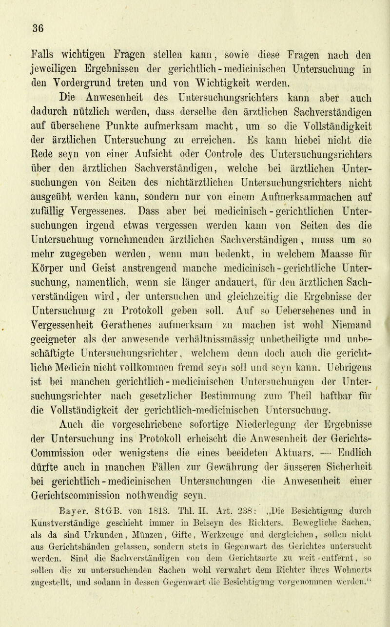 Falls wichtigen Fragen stellen kann, sowie diese Fragen nach den jeweiligen Ergebnissen der gerichtlich - medicinischen Untersuchung in den Vordergrund treten und von Wichtigkeit werden. Die Anwesenheit des Untersuchungsrichters kann aber auch dadurch nützlich werden, dass derselbe den ärztlichen Sachverständigen auf übersehene Punkte aufmerksam macht, um so die Vollständigkeit der ärztlichen Untersuchung zu erreichen. Es kann hiebei niclit die Kode sejn von einer Aufsicht oder Controle des Untersuchungsrichters über den ärztlichen Sachverständigen, welche bei ärztlichen Unter- suchungen von Seiten des nichtärztlichen Untersuchungsrichters nicht ausgeübt werden kann, sondern nur von einem Aufmerksammachen auf zufällig Vergessenes. Dass aber bei medicinisch - gerichtlichen Unter- suchungen irgend etwas vergessen werden kann von Seiten des die Untersuchung vornehmenden ärztlichen Sachverständigen, muss um so mehr zugegeben werden, wenn man bedenkt, in welchem Maasse für Körper und Geist anstrengend manche medicinisch - gerichtliche Unter- suchung, namentlich, wenn sie länger andauert, für den ärztlichen Sach- verständigen wird, der untersuclien und gleichzeitig die Ergebnisse der Untersuchung zu Protokoll geben soll. Auf so Uebersehenes und in Vergessenheit Gerathenes aufmerksam zu machen ist wohl Niemand geeigneter als der anwesende verhältnissmässig nnbetlieiligte und unbe- schäftigte (jntersnchnngsrichter, Avelchem denn doch auch die gericht- liche Medicin nicht vollkommen fremd seyn soll und seyn kann. Uebrigens ist bei manchen gerichtlich - medicinischen Untersuchungen der Unter- suchungsrichter nach gesetzlicher Bestimmung zum Theil haftbar für die Vollständigkeit der gerichtlich-medicinischen Untersuchung. Auch die vorgeschriebene sofortige Niederlegung der Ergebnisse der Untersuchung ins Protokoll erheischt die Anwesenheit der Gerichts- Commission oder wenigstens die eines beeideten Aktuars. — Endlich dürfte auch in manchen Fällen zur Gewährung der äusseren Sicherheit bei gerichtlich-medicinischen Untersuchungen die Anwesenheit einer Gerichtscommission nothwendig seyn. Bayer. StGB, von 1813. Tlil. IL Art. 238: ,,I)ie Besichtioimg durch Kunstverständige gescliieht immer in Beiseyn des Eicliters. Bewegliche Sachen, als da sind Urkunden, Münzen, Gifte, Werkzeuge und dergleichen, sollen nicht aus Gerichtshänden gelassen, sondern stets in Gegenwart des Gerichtes untersucht werden. Sind die Sachverständigen von dem Gerichtsorte zu weit entfernt, so sollen die zu untersuchenden Sachen Avohl verwahrt dem Richter ihres Wohnorts zugestellt, und sodann in dessen Gegenwart die Besichtigung vorgenommen \^•t'rden.