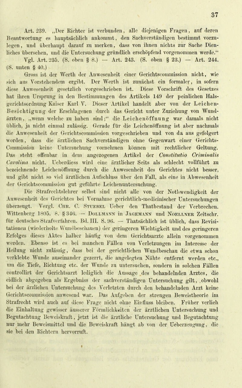 Art. 239. „Der Richter ist verbunden, alle diejenigen Fragen, auf deren Beantwortung es hauptsächlich ankommt, den Sachverständigen bestimmt vorzu- legen , und überhaupt darauf zu merken, dass von ihnen nichts zur Sache Dien- liches übersehen, und die Untersuchung gründlich erschöpfend vorgenommen werde. Vgl. Art. 235. (S. oben § 8.) — Art. 243. (S. oben § 23.) — Art. 244. (Ö. unten § 40.) Gross ist der Werth der Anwesenheit einer Gerichtscommission nicht, wie sich aus Vorstehendem ergibt. Der Werth ist zunächst ein formaler, in sofern diese Anwesenheit gesetzlich vorgeschrieben ist. Diese Vorschrift des Gesetzes hat ihren Ursprung in den Bestimmungen des Artikels 149 der peinlichen Hals- gerichtsordnung Kaiser Karl V. Dieser Artikel handelt aber von der Leichen- Besichtigung der Erschlagenen durch das Gericht unter Zuziehung von Wund- ärzten, ,,Avenn welche zu haben sind; die Leichenöffnung war damals nicht üblich, ja nicht einmal zulässig. Gerade für die Leichenölfnung ist aber nachmals die Anwesenheit der Gerichtscommission vorgeschrieben u.nd von da aus gefolgert worden, dass die ärztlichen Sachverständigen ohne Gegenwart einer Gerichts- Commission keine Untersuchung vornehmen können mit rechtlicher Geltung. Das steht offenbar in dem angezogenen Artikel der Constitutio Criminalis Carolina nicht. Ueberdiess wird eine ärztlicher Seits als schlecht vollführt zu bezeichnende Leichenöffnung durch die Anwesenheit des Gerichtes nicht besser, und gibt nicht so viel ärztlichen Aufschluss über den Fall, als eine in Abwesenheit der Gerichtscommission gut geführte Leichenuntersuchung. Die Strafrechtslehrer selbst sind nicht alle von der Not] iwendigkeit der Anwesenheit des Gerichtes bei Vornahme gerichtlich-raedicinischer Untersuchungen überzeugt. Vergl. Cur. C. Stuebel Ueber den Thatbestand der Verbrechen. Wittenberg 1805. 8. § 34(3. — Dollmann in Jagemann und Noellner Zeitschr. für deutsches Strafverfahren. Bd. III. S. 96. — Thatsächlich ist üblich, dass Revisi- tationen (wiederholte Vv''un(Jbeschauen) der geringeren Wichtigkeit und des geringeren Erfolges dieses Aktes halber häutig von dem Gerichtsarzte allein vorgenommen werden. Ebenso ist es bei manchen Fällen von Verletzungen im Interesse der Heilung nicht zulässig, dass bei der gerichtlichen Wundbeschau die etwa schon verklebte Wunde auseinander gezerrt, die angelegten Nähte entfernt werden etc., um die Tiefe, Richtung etc. der Wunde zu untersuchen, sondern in solchen Fällen controUirt der Gerichtsarzt lediglich die Aussage des behandelnden Arztes, die eidlich abgegeben als Ergebniss der sachverständigen Untersuchung gilt, .obwohl bei der ärzliclien Untersuchung des Verletzten durch den behandelnden Arzt keine Gerichtsconnnission anwesend war. Das Aufgeben der strengen Beweistheorie im Strafrecht wird auch auf diese Frage nicht ohne Einfluss bleiben. Früher verlieh die Einhaltung gewisser äusserer Förmlichkeiten der ärztlichen Untersacliung und Begutachtung Beweiskraft, jetzt ist die ärztliche Untersuchung und Begutachtung nur mehr Beweismittel und die Beweiskraft hängt ab von der Ueberzeugung, die sie bei den Richtern hervorruft. I