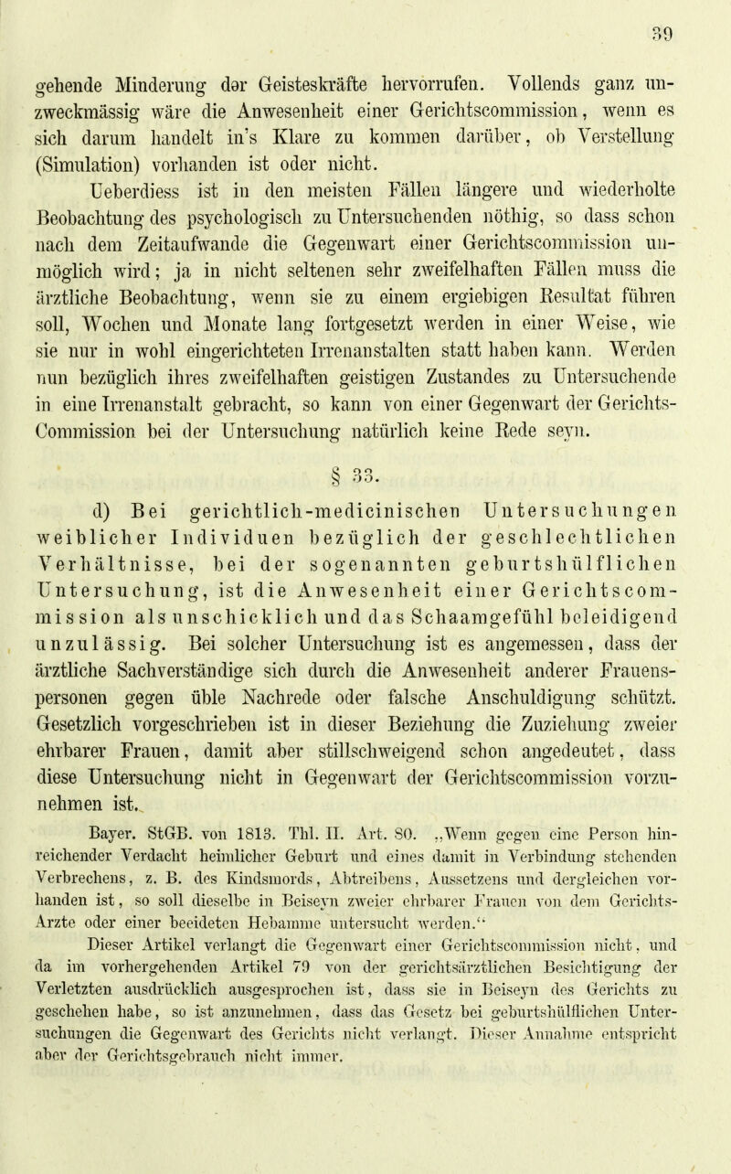 gehende Minderung dar Geisteskräfte hervorrufen. Vollends ganz un- zweckmässig wäre die Anwesenheit einer Gerichtscommission, wenn es sich darum handelt in's Klare zu kommen darüber, ob Verstellung (Simulation) vorlianden ist oder nicht. Ueberdiess ist in den meisten Fällen längere und wiederholte Beobachtung des psychologisch zu Untersuchenden nöthig, so dass schon nach dem Zeitaufwande die Gegenwart einer Gerichtscommission un- möglich wird; ja in nicht seltenen sehr zweifelhaften Fällen muss die ärztliche Beobachtung, wenn sie zu einem ergiebigen Resultat führen soll, Wochen und Monate lang fortgesetzt werden in einer Weise, wie sie nur in wohl eingerichteten Irrenanstalten statt haben kann. Werden nun bezüglich ihres zweifelhaften geistigen Zustandes zu Untersuchende in eine Irrenanstalt gebracht, so kann von einer Gegenwart der Gerichts- Commission bei der Untersuchung natürlich keine Rede seyn. d) Bei gerichtlich-medicinischen Untersuchungen weiblicher Individuen bezüglich der geschlechtlichen Verhältnisse, bei der sogenannten geburtshülfliehen Untersuchung, ist die Anwesenheit einer Gerichtscom- mission als unschicklich und das Schaamgefühl beleidigend unzulässig. Bei solcher Untersuchung ist es angemessen, dass der ärztliche Sachverständige sich durch die Anwesenheit anderer Frauens- personen gegen üble Nachrede oder falsche Anschuldigung schützt. Gesetzlich vorgeschrieben ist in dieser Beziehung die Zuziehung zweier ehrbarer Frauen, damit aber stillschweigend schon angedeutet, dass diese Untersuchung nicht in Gegenwart der Gerichtscommission vorzu- nehmen ist. Bayer. StGB, von 1813. Tbl. II. Art. SO. „Wenn gegen eme Person hm- reichender Verdacht heimlicher Geburt und eines damit in Verbindung stehenden Verbrechens, z. B. des Kindsmords, Abtreibens, Aussetzens und dergleichen vor- handen ist, so soll dieselbe in Bciseyn zweier ehrbarer Frauen \on dem Gerichts- Arzte oder einer beeideten Hebamme untersucht werden.'' Dieser Artikel verlangt die Gegenwart einer Gerichtscommission nicht. und da im vorhergehenden Artikel 79 von der gerichtsärztlichen Besiclitigung der Verletzten ausdrücklich ausgesprochen ist, dass sie in Beiseyn des Gerichts zu geschehen habe, so ist anzunehmen, dass das Gesetz bei geburtshiilflichen Unter- suchungen die Gegenwart des Gericlits niclit verlangt. Dieser Annahme entspricht aber der Gerichtsgebrauch nicht immer.