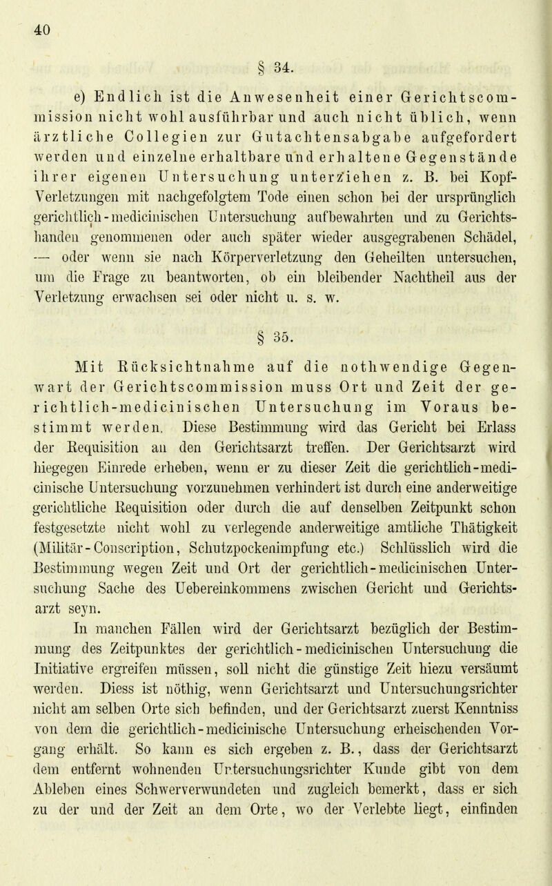 § 34. e) Endlich ist die Anwesenheit einer Gerichtscom- mission nicht wohl ausführbar und auch nicht üblich, wenn ärztliche Collegien zur Gutachtensabgabe aufgefordert werden und einzelne erhaltbare und erhaltene Gegenstände ihrer eigenen Untersuchung unterz'iehen z. B. bei Kopf- Verletzungen mit nachgefolgtem Tode einen schon bei der ursprünglich gerichtlich - medicinischen Untersuchung aufbewahrten und zu Gerichts- handen genommenen oder auch später wieder ausgegrabenen Schädel, — oder wenn sie nach Körperverletzung den Geheilten untersuchen, um die Frage zu beantworten, ob ein bleibender Nachtheil aus der Verletzung erwachsen sei oder nicht u. s. w. § 35. Mit Kücksichtnahme auf die nothwendige Gegen- wart der Gerichtscommission muss Ort und Zeit der ge- r ichtlich-medicinisehen Untersuchung im Voraus be- stimmt werden. Diese Bestimmung wird das Gericht bei Erlass der Eequisition an den Gerichtsarzt treffen. Der Gerichtsarzt wird hiegegen Einrede erheben, wenn er zu dieser Zeit die gerichtlich-medi- cinische Untersuchung vorzunehmen verhindert ist durch eine anderweitige gerichtliche Eequisition oder durch die auf denselben Zeitpunkt schon festgesetzte nicht wohl zu verlegende anderweitige amtliche Thätigkeit (Militär-Conscription, Schutzpockenimpfung etc.) Schlüsslich wird die Bestimmung wegen Zeit und Ort der gerichtlich-medicinischen Unter- suchung Sache des Uebereinkommens zwischen Gericht und Gerichts- arzt seyn. In manchen Fällen wird der Gerichtsarzt bezüglich der Bestim- mung des Zeitpunktes der gerichtlich - medicinischen Untersuchung die Initiative ergreifen müssen, soll nicht die günstige Zeit hiezu versäumt werden. Diess ist nöthig, wenn Gerichtsarzt und Untersuchungsrichter nicht am selben Orte sich befinden, und der Gerichtsarzt zuerst Kenntniss von dem die gerichtlich-medicinische Untersuchung erheischenden Vor- gang erhält. So kann es sich ergeben z. B., dass der Gerichtsarzt dem entfernt wohnenden Ur.tersuchungsrichter Kunde gibt von dem Ableben eines Schwer verwundeten und zugleich bemerkt, dass er sich zu der und der Zeit an dem Orte, wo der Verlebte liegt, einfinden