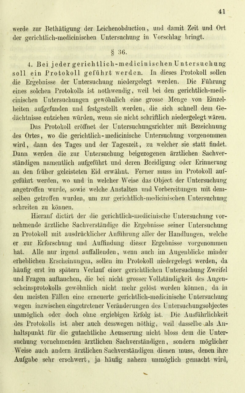 werde zur Bethätigung der Leichenobdiiction, und damit Zeit und Ort der gericlitlich-medicinischen Untersuchung i)i Vorschlag bringt. § 36. 4. Bei j eder gerichtlich-medicin ischen Untersuchung soll ein Protokoll geführt werden. In dieses Protokoll sollen die Ergebnisse der Untersuchung niedergelegt werden. Die Führung eines solchen Protokolls ist notliwendig, weil bei den gerichtlich-medi- cinischen Untersuchungen gewöhnlich eine gTOSse Menge von Einzel- heiten aufgefunden und festgestellt werden, die sich schnell dem Ge- dächtnisse entziehen würden, wenn sie nicht schriftlich niedergelegt wären. Das Protokoll eröffnet der Untersuchungsrichter mit Bezeichnung des Ortes, wo die gericlitlich-medicinische Untersuchung vorgenommen wird, dann des Tages und der Tageszeit, zu welcher sie statt findet. Dann werden die zur Untersuchung beigezogenen ärztlichen Sachver- ständigen namentlich aufgeführt und deren Beeidigung oder Erinnerung an den fiüher geleisteten Eid erwähnt. Ferner muss im Protokoll auf- geführt werden, wo und in welcher Weise das Object der Untersuchung angetroffen wurde, sowie welche Anstalten und Vorbereitungen mit dem- selben getroffen wurden, um zur gerichtlich-medicinischen Untersuchung schreiten zu können. Hierauf dictirt der die gerichtlich-medicinische Untersuchung vor- nehmende ärztliche Sachverständige die Ergebnisse seiner Untersuchung zu Protokoll mit ausdrückliclier Anführung aller der Handlungen, welche er zur Erforschung und Auffindung dieser Ergebnisse vorgenommen hat. Alle nur irgend auffallenden, wenn auch im Augenblicke mhider erheblichen Erscheinungen, sollen im Protokoll niedergelegt werden, da häufig erst im spätem Verlauf einer gerichtlichen Untersuchung Zweifel und Fragen auftauchen, die bei nicht grosser Vollständigkeit des Augen- scheinsprotokolls gewöhnlich nicht mehr gelöst werden können, da in den meisten Fällen eine erneuerte gerichtlich-medicinische Untersuchung wegen inzwischen eingetretener Veränderungen des Untersuchungsobjectes unmöglich oder doch ohne ergiebigen Erfolg ist. Die Ausführlichkeit des Protokolls ist aber auch desswegen nöthig, weil dasselbe als An- haltspunkt für die gutachtliche Aeusserung nicht bloss dem die Unter- suchung vornehmenden ärztlichen Sachverständigen, sondern möglicher Weise auch andern ärztlichen Sachverständigen dienen muss, denen ihre Aufgabe sehr erschwert, ja häufig nahezu unmöglich gemacht wird,