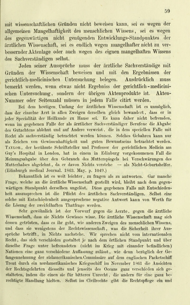 mit wissenscliaftliclien Gründen nicht beweisen kann, sei es wegen der allgemeinen Mangelhaftigkeit des menschlichen AVissens, sei es wegen des gegenwärtigen nicht genügenden Entwicklungs-Standpnnktes der ärztlichen Wissenschaft, sei es endlich wegen mangelhafter nicht zn ver- bessernder Aktenlage oder anch wegen des eignen mangelhaften Wissens des Sachverständigen selbst. Jeden seiner Anssprüche muss der ärztliche Sachverständige mit Gründen der Wissenschaft beweisen und mit den Ergebnissen der gerichtlicli-medicinischen Untersuchung belegen. Ausdrücklich muss bemerkt Averden, wenn etwas nicht Ergebniss der gerichtlich - medicini- schen Untersuchung, sondern der übrigen Aktenprodukte ist. Akten- Nummer oder Seitenzahl müssen in jedem Falle citirt werden. Bei dem heutigen. Umfang der ärztlichen Wissenschaft ist es unmöglich, dass der einzehie Arzt in allen Zweigen derselben gleich bewandert, dass er in jeder Specialität der Heilkunde zu Hause sei. Es kann daher nicht befremden, wenn im gegebenen Falle der als ärztlicher Sachverständiger Berufene die Abgabe des Gutachtens ablehnt und auf Andere verweist. die in dem speciellen Falle mit Recht als sachverständig betrachtet werden können. Solches Gebahren kann nur als Zeichen von Gewissenhaftigkeit und guten Bewusstseins betrachtet werden. Taylor , der berühmte Schriftsteller und Professor der gerichtlichen Medicin am Guy's Hospital in London, hat in einem in Edinburg vorgekommenen Fall die Meinungsabgabe über den Gebrauch des Mutterspiegels bei Verschwärungen des Mutterhalses abgelehnt, da er davon Nichts verstehe — als Nicht-Geburtshelfer. (Edinburgh medical Journal. 1863. May. p. 1049.) Bekanntlich ist es weit leichter, zu fragen als zu antworten. Gar manche Frage, welche an die ärztliche Wissenschaft gestellt wird, bleibt nach dem gegen- wärtigen Standpunkt derselben ungelöst. Diess gegebenen Falls mit Entschieden- heit auszusprechen ist die Pflicht des ärztlichen Sachverständigen. Selbst eine solche mit Entschiedenheit ausgesprochene negative Antwort kann von Werth für die Lösung der zweifelhaften Thatfrage werden. Sehr gewöhnlich ist der Vorwurf gegen die Aerzte, gegen die ärztliche Wissenschaft, dass sie Nichts Gewisses wisse. Die ärztliche Wissenschaft mag sich dessen getrösten, dass es ihr geht, wie anderen Zweigen des menschlichen Wissens, und dass sie wenigstens der Rechtswissenschaft, was die Sicherheit ihrer Aus- sprüche betrifft, in Nichts nachstehe. Wir sprechen nicht vom internationalen Recht, das sich verschieden gestaltet je nach dem örtlichen Standpunkt und über dieselbe Frage unter befreundeten (nicht im Krieg mit einander befindlichen) Nationen eine ganz verschiedene Auffassung zulässt, wie denn bezüglich der Ge- fangennehmung der südamerikanischen Commissärc auf dem englischen Packetschiff Trent durch ein nordamerikanisches Kriegsschiff im November 1861 die Ansichten der Rechtsgelehrten diesseits und jenseits des Oceans ganz verschieden sich ge- stalteten, indem die einen sie für bitteres Unrecht, die andern für eine ganz be- rechtigte Handlung hielten. Selbst im Civilrechte gibt die Rechtspflege ein und