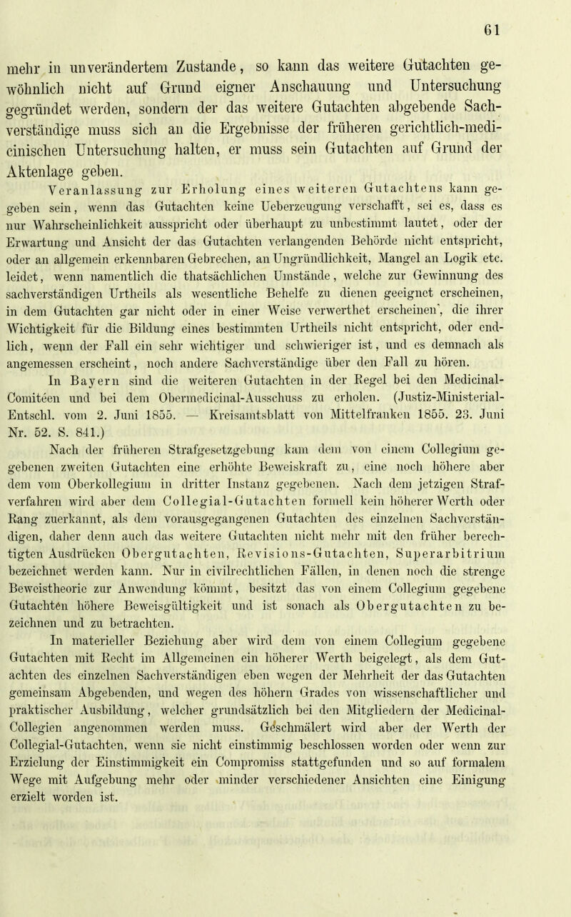 mehr in unverändertem Zustande, so kann das weitere Gutachten ge- wöhnlich nicht auf Grund eigner Anschauung und Untersuchung gegründet werden, sondern der das weitere Gutachten abgebende Sach- verständige muss sich an die Ergebnisse der früheren gerichtlich-medi- cinischen Untersuchung halten, er muss sein Gutachten auf Grund der Aktenlage geben. Veranlassung zur Erholung eines weiteren Grutachtens kann ge- geben sein, wenn das Gutachten keine Ueberzeugung verschafft, sei es, dass es nur Wahrscheinlichkeit ausspricht oder überhaupt zu unbestimmt lautet, oder der Erwartung und Ansicht der das Gutachten verlangenden Behörde nicht entspricht, oder an allgemein erkennbaren Gebrechen, an Ungründlichkeit, Mangel an Logik etc. leidet, wenn namentlich die thatsächlichen Umstände, welche zur Gewinnung des sachverständigen Urtheils als wesentliche Behelfe zu dienen geeignet erscheinen, in dem Gutachten gar nicht oder in einer Weise verwerthet erscheinen', die ihrer Wichtigkeit für die Bildung eines bestimmten Urtheils nicht entspricht, oder end- lich, weim der Fall ein sehr Avichtiger und schwieriger ist, und es demnach als angemessen erscheint, noch andere Sachverständige über den Fall zu hören. In Bayern sind die weiteren Gutachten in der Eegel bei den Medicinal- Comiteen und bei dem Obermedicinal-Ausschuss zu erholen. (Justiz-Ministerial- Entschl. vom 2. Juni 1855. — Kreisamtsblatt von Mittelfranken 1855. 23. Juni Nr. 52. S. 841.) Nach der früheren Strafgesetzgebung kam dem von einem CoUegium ge- gebenen zweiten Gutachten eine erhöhte Beweiskraft zu, eine noch höhere aber dem vom Oberkollegium in dritter Instanz gegebenen. Nach dem jetzigen Straf- verfahren wird aber dem Collegial-Gutachten formell kein höherer Werth oder Rang zuerkannt, als dem vorausgegangenen Gutachten des einzelnen Sachverstän- digen, daher denn auch das weitere Gutachten nicht mehr mit den früher berech- tigten Ausdrücken Obergutachten, Revisions-Gutachten, Superarbitrium bezeichnet werden kann. Nur in civilrechtlichen Fällen, in denen noch die strenge Beweistheoric zur Anwendung kömmt, besitzt das von einem Collegium gegebene Gutachten höhere Beweisgültigkeit und ist sonach als Obergutachten zu be- zeichnen und zu betrachten. In materieller Beziehung aber wird dem von einem Collegium gegebene Gutachten mit Recht im Allgemeinen ein höherer Werth beigelegt, als dem Gut- achten des einzelnen Sachverständigen eben wegen der Mehrheit der das Gutachten gemeinsam Abgebenden, und wegen des höhern Grades von wissenschaftlicher und praktischer Ausbildung, welcher grundsätzlich bei den Mitgliedern der Medicinal- Collegien angenommen werden muss. Geschmälert wird aber der Werth der Collegial-Gutachten, wenn sie nicht einstimmig beschlossen worden oder wenn zur Erzielung der Einstimmigkeit ein Compromiss stattgefunden und so auf formalem Wege mit Aufgebung mehr oder minder verschiedener Ansichten eine Einigung erzielt worden ist.