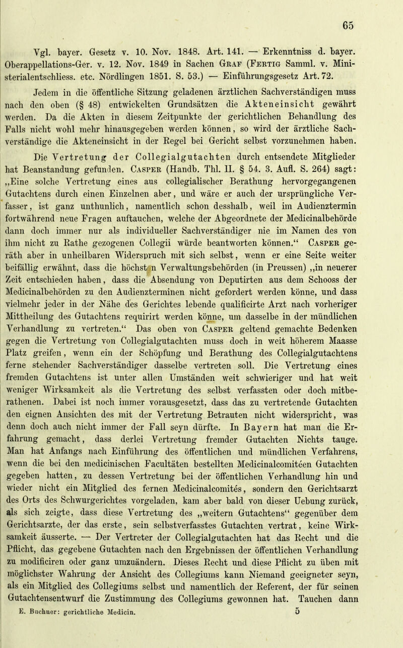 Vgl. bayer. Gesetz v. 10. Nov. 1848. Art. 141. — Erkenntniss d. bayer. Oberappellations-Ger. v. 12. Nov. 1849 in Sachen Graf (Fertig Samml. v. Mini- sterialentschliess. etc. Nördlingen 1851. S. 53.) — Einführungsgesetz Art. 72. Jedem in die öffentliche Sitzung geladenen ärztlichen Sachverständigen muss nach den oben (§ 48) entwickelten Grundsätzen die Akteneinsicht gewährt werden. Da die Akten in diesem Zeitpunkte der gerichtlichen Behandlung des Falls nicht wohl mehr hinausgegeben werden können, so wird der ärztliche Sach- verständige die Akteneinsicht in der Eegel bei Gericht selbst vorzunehmen haben. Die Vertretung der Collegialgutachten durch entsendete Mitglieder hat Beanstandung gefunden. Casper (Handb. Thl. II. § 54. 3. Aufl. S. 264) sagt: „Eine solche Vertretung eines aus coUegialischer Berathung hervorgegangenen Gutachtens durch einen Einzelnen aber, und wäre er auch der ursprüngliche Ver- fasser , ist ganz unthunlich, namentlich schon desshalb, weil im Audienztermin fortwährend neue Fragen auftauchen, welche der Abgeordnete der Medicinalbehörde dann doch immer nur als individueller Sachverständiger nie im Namen des von ihm nicht zu Rathe gezogenen Collegii würde beantworten können. Casper ge- räth aber in unheilbaren Widerspruch mit sich selbst, wenn er eine Seite weiter beifällig erwähnt, dass die höchst/ n Verwaltungsbehörden (in Preussen) ,,in neuerer Zeit entschieden haben, dass die Absendung von Deputirten aus dem Schooss der Medicinalbehörden zu den Audienzterminen nicht gefordert werden könne, und dass vielmehr jeder in der Nähe des Gerichtes lebende qualificirte Arzt nach vorheriger Mittheilung des Gutachtens requirirt werden könne, um dasselbe in der mündlichen Verhandlung zu vertreten. Das oben von Casper geltend gemachte Bedenken gegen die Vertretung von Collegialgutachten muss doch in weit höherem Maasse Platz greifen, wenn ein der Schöpfung und Berathung des Collegialgutachtens ferne stehender Sachverständiger dasselbe vertreten soll. Die Vertretung eines fremden Gutachtens ist unter allen Umständen weit schwieriger und hat weit weniger Wirksamkeit als die Vertretung des selbst verfassten oder doch mitbe- rathenen. Dabei ist noch immer vorausgesetzt, dass das zu vertretende Gutachten den eignen Ansichten des mit der Vertretung Betrauten nicht widerspricht, was denn doch auch nicht immer der Fall seyn dürfte. In Bayern hat man die Er- fahrung gemacht, dass derlei Vertretung fremder Gutachten Nichts tauge. Man hat Anfangs nach Einführung des öffentlichen und mündlichen Verfahrens, wenn die bei den medicinischen Facultäten bestellten Medicinalcomiteen Gutachten gegeben hatten, zu dessen Vertretung bei der öffentlichen Verhandlung hin und wieder nicht ein Mitglied des fernen Medicinalcomites, sondern den Gerichtsarzt des Orts des Schwurgerichtes vorgeladen, kam aber bald von dieser Hebung zurück, als sich zeigte, dass diese Vertretung des „weitern Gutachtens gegenüber dem Gerichtsarzte, der das erste, sein selbstverfasstes Gutachten vertrat, keine Wirk- samkeit äusserte. — Der Vertreter der Collegialgutachten hat das Recht und die Pflicht, das gegebene Gutachten nach den Ergebnissen der öffentlichen Verhandlung zu modificiren oder ganz umzuändern. Dieses Recht und diese Pflicht zu üben mit möglichster Wahrung der Ansicht des Collegiums kann Niemand geeigneter seyn, als ein Mitglied des Collegiums selbst und namentlich der Referent, der für seinen Gutachtensentwurf die Zustimmung des Collegiums gewonnen hat. Tauchen dann E. Buchuer: gerichtliche Medicin, 5