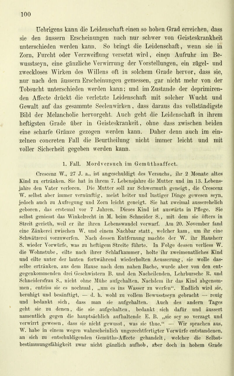 Uebrigens kann die Leidenschaft einen so hohen Grad erreichen, dass sie den äussern Erscheinungen nach nur schwer von Geisteskrankheit unterschieden werden kann. So bringt die Leidenschaft, wenn sie in Zorn, Furcht oder Verzweiflung versetzt wird, einen Aufruhr im Be- wusstsejn, eine gänzliche Verwirrung der Vorstellungen, ein zügel- und zweckloses Wirken des Willens oft in solchem Grade hervor, dass sie, nur nach den äussern Erscheinungen gemessen, gar nicht mehr von der Tobsucht unterschieden werden kann; und im Zustande der deprimiren- den Affecte drückt die verletzte Leidenschaft mit solcher Wucht und Gewalt auf das gesammte Seelenwirken, dass daraus das vollständigste Bild der Melancholie hervorgeht. Auch geht die Leidenschaft in ihrem heftigsten Grade über in Geisteskrankeit, ohne dass zwischen beiden eine scharfe Gränze gezogen werden kann. Daher denn auch im ein- zelnen concreten Fall die Beurtheilung nicht immer leicht und mit voller Sicherheit gegeben werden kann. 1. Fall. Mordversuch im Gemütlisaffect. Crescenz W., 27 J. a., ist angeschuldigt des Versuchs, ihr 2 Monate altes Kind zu ertränken. Sie hat in ihrem 7. Lebensjahre die Mutter und im 13. Lebens- jahre den Vater verloren. Die Mutter soll zur Schwermuth geneigt, die Crescenz W. selbst aber immer vernünftig, meist heiter und lustiger Dinge gewesen seyn, jedoch auch zu Aufregung und Zorn leicht geneigt. Sie hat zweimal ausserehelich geboren, das erstemal vor 7 Jahren. Dieses Kind ist auswärts in Pflege. Sie selbst geniesst das Winkelrecht in M. beim Schneider S,, mit dem sie öfters in Streit gerieth, weil er ihr ihren Lebenswandel vorwarf. Am 20. November fand eine Zänkerei zwischen W. und einem Nachbar statt, welcher kam, um ihr eine Schwätzerei vorzuwerfen. Nach dessen Entfernung machte der W. ihr Hausherr S. wieder Vorwürfe, was zu heftigem Streite führte. In Folge dessen verliess W. die Wohnstube, eilte nach ihrer Schlafkammer, holte ihr zweimonatliches Kind und eilte unter der lauten fortwährend wiederholten Aeusserung, sie wolle das- selbe ertränken, aus dem Hause nach dem nahen Bache, wurde aber von den ent- gegenkommenden drei Geschwistern B. und den Nacheilenden, Lehrbursche E. und Schneidersfrau S., nicht ohne Mühe aufgehalten. Nachdem ihr das Kind abgenom- men, entriss sie es nochmal, ,,um es ins Wasser zu werfen. Endlich wird sie, beruhigt und besänftigt, — d. h. wohl zu vollem Bewusstseyn gebracht — reuig und bedankt sich, dass man sie aufgehalten. Auch des andern Tages geht sie zu denen, die sie aufgehalten, bedankt . sich dafür und äussert namentlich gegen die hauptsächlich aufhaltende E. B. ,,sie sey so verzagt und verwirrt gewesen, dass sie nicht gewusst, was sie thue. — Wir sprachen aus, W. habe in einem wegen wahrscheinlich ungerechtfertigter Vorwürfe entstandenen, an sich zu entschuldigenden Gemüths-Affecte gehandelt, welcher die Selbst- bestimmungsfähigkeit zwar nicht gänzlich aufhob, ater doch in hohem Grade