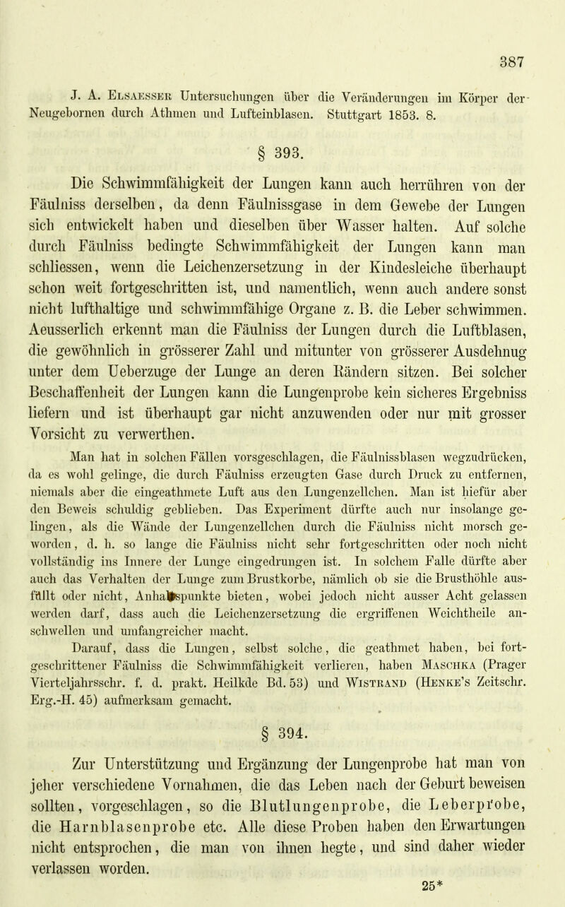 J. A. ElSxVesser Untersuchungen über die Veränderungen im Köri)er der- Neugebornen durch Athmen und Lufteinblasen. Stuttgart 1853. 8. § 393. Die Schwimmfähigkeit der Lungen kann auch herrühren von der Fäulniss derselben, da denn Fäulnissgase in dem Gewebe der Lungen sich entwickelt haben und dieselben über Wasser halten. Auf solche durch Fäulniss bedingte Schwimmfähigkeit der Lungen kann man schliessen, wenn die Leichenzersetzung in der Kindesleiclie überhaupt schon weit fortgeschritten ist, und namentlich, wenn auch andere sonst nicht lufthaltige und schwimmfähige Organe z. B. die Leber schwimmen. Aeusserlich erkennt man die Fäulniss der Lungen durch die Luftblasen, die gewöhnlich in grösserer Zahl und mitunter von grösserer Ausdehnug unter dem Ueberzuge der Lunge an deren Kändern sitzen. Bei solcher Beschaft'enheit der Lungen kann die Lungenprobe kein sicheres Ergebniss liefern und ist überhaupt gar nicht anzuwenden oder nur mit grosser Vorsicht zu verwerthen. Man hat in solchen Fällen vorsgeschlagen, die Fäulnissblasen wegzudrücken, da es wohl gelinge, die durch Fäulniss erzeugten Gase durch Druck zu entfernen, niemals aber die eingeathniete Luft aus den Lungenzellchen. Man ist hiefür aber den Beweis schuldig geblieben. Das Experiment dürfte auch nur insolange ge- lingen, als die Wände der Lungenzellchen durch die Fäulniss nicht morsch ge- worden , d. h. so lange die Fäulniss nicht sehr fortgeschritten oder noch nicht vollständig ins Innere der Lunge eingedrungen ist. In solchem Falle dürfte aber auch das Verhalten der Lunge zum Brustkorbe, nämlich ob sie die Brusthöhle aus- füllt oder nicht, Anhaltspunkte bieten, wobei jedoch nicht ausser Acht gelassen werden darf, dass auch die Leichenzersetzung die ergriffenen Weichtheile an- schwellen und umfangreicher macht. Darauf, dass die Lungen, selbst solche, die geathmet haben, bei fort- geschrittener Fäulniss die Schwimmfähigkeit verlieren, haben Maschka (Prager Vierteljahrsschr. f. d. prakt. Heilkde Bd. 53) und Wiste and (Henke's Zeitschr. Erg.-H. 45) aufmerksam gemacht. § 394. Zur Unterstützung und Ergänzung der Lungenprobe hat man von jeher verschiedene Vornahmen, die das Leben nach der Geburt beweisen sollten, vorgeschlagen, so die Blutlungenprobe, die Leberprobe, die Harnblasenprobe etc. Alle diese Proben haben den Erwartungen nicht entsprochen, die man von ihnen hegte, und sind daher wieder verlassen worden. 25*