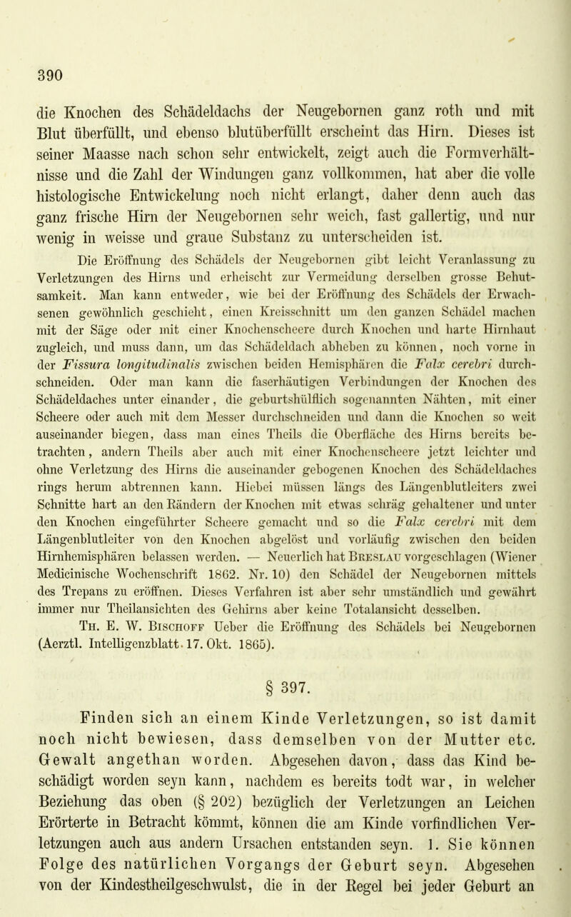 die Knochen des Schädeldachs der Neugebornen ganz roth und mit Blut überfüllt, und ebenso blutüberfüllt erscheint das Hirn. Dieses ist seiner Maasse nach schon sehr entwickelt, zeigt auch die Formverhält- nisse und die Zahl der Windungen ganz vollkommen, hat aber die volle histologische Entwickelung noch nicht erlangt, daher denn auch das ganz frische Hirn der Neugebornen sehr weich, fast gallertig, und nur wenig in weisse und graue Substanz zu untersclieiden ist. Die Eröffnung des Schädels der Neugebornen gibt leicht Veranlassung zu Verletzungen des Hirns und erheischt zur Vermeidung derselben grosse Behut- samkeit. Man kann entweder, wie bei der Eröffnung des Schädels der Erwach- senen gewöhnlich geschieht, einen Kreisschnitt um den ganzen Schädel machen mit der Säge oder mit einer Knochenscheere durch Knochen und harte Hirnhaut zugleich, und muss dann, um das Schädeldach abheben zu können, noch vorne in der Fissura longitudinalis zwischen beiden Hemisphären die Falx cerehri durch- schneiden. Oder man kann die faserhäutigen Verbindungen der Knochen des Schädeldaches unter einander, die geburtshülflich sogenannten Nähten, mit einer Scheere oder auch mit dem Messer durchschneiden und dann die Knochen so weit auseinander biegen, dass man eines Theils die Oberfläche des Hirns bereits be- trachten , andern Theils aber auch mit einer Knochenscheere jetzt leichter und ohne Verletzung des Hirns die auseinander gebogenen Knochen des Schädeldaches rings herum abtrennen kann. Hiebei müssen längs des Längenblutleiters zwei Schnitte hart an denEändern der Knochen mit etwas schräg gehaltener und unter den Knochen eingeführter Scheere gemacht und so die Falx cerehri mit dem Längenblutleiter von den Knochen abgelöst und vorläufig zwischen den beiden Hirnhemisphären belassen werden. — Neuerlich hat Breslau vorgeschlagen (Wiener Medicinische Wochenschrift 1862. Nr. 10) den Schädel der Neugebornen mittels des Trepans zu eröffnen. Dieses Verfahren ist aber sehr umständlich und gewährt immer nur Theilansichten des Gehirns aber keine Totalansicht desselben. Th. E. W. Bischoff Ueber die Eröffnung des Schädels bei Neugebornen (Aerztl. Intelligenzblatt. 17. Okt. 1865). § 397. Finden sich an einem Kinde Verletzungen, so ist damit noch nicht bewiesen, dass demselben von der Mutter etc. Gewalt angethan worden. Abgesehen davon, dass das Kind be- schädigt worden seyn kann, nachdem es bereits todt war, in welcher Beziehung das oben (§ 202) bezüglich der Verletzungen an Leichen Erörterte in Betracht kömmt, können die am Kinde vorfindlicheu Ver- letzungen auch aus andern Ursachen entstanden seyn. 1. Sie können Folge des natürlichen Vorgangs der Geburt seyn. Abgesehen von der Kindestheilgeschwulst, die in der Kegel bei jeder Geburt an