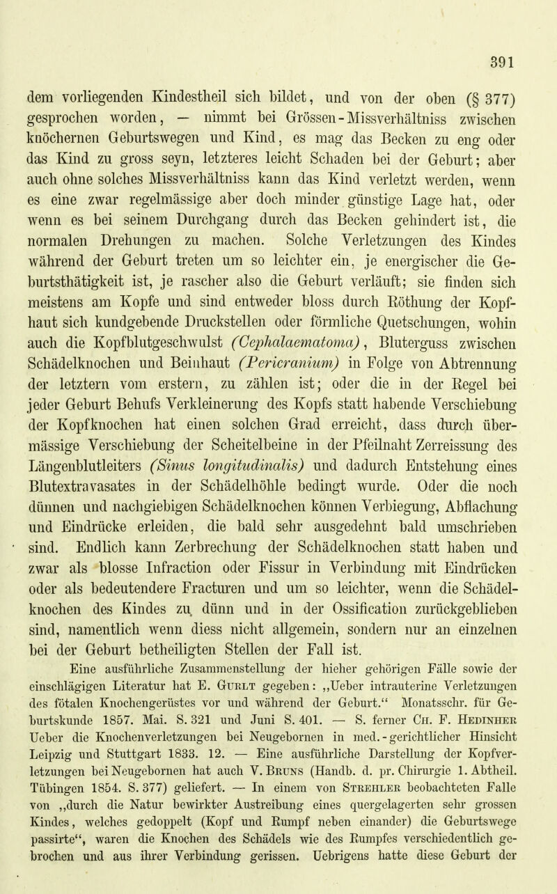 dem vorliegenden Kindestheil sich bildet, und von der oben (§ 377) gesprochen worden, — nimmt bei Grössen-Missverhältniss zwischen knöchernen Geburtswegen und Kind, es mag das Becken zu eng oder das Kind zu gross seyn, letzteres leicht Schaden bei der Geburt; aber auch ohne solches Missverhältniss kann das Kind verletzt werden, wenn es eine zwar regelmässige aber doch minder günstige Lage hat, oder wenn es bei seinem Durchgang durch das Becken gehindert ist, die normalen Drehungen zu machen. Solche Verletzungen des Kindes während der Geburt treten um so leichter ein, je energischer die Ge- burtsthätigkeit ist, je rascher also die Geburt verläuft; sie finden sich meistens am Kopfe und sind entweder bloss durch Eöthung der Kopf- haut sich kundgebende Druckstellen oder förmliche Quetschungen, wohin auch die Kopfblutgeschwulst (Gephalaematoma) ^ Bluterguss zwischen Schädelknochen und Beiiihaut (Pericranium) in Folge von Abtrennung der letztern vom erstem, zu zählen ist; oder die in der Begel bei jeder Geburt Behufs Verkleinerung des Kopfs statt habende Verschiebung der Kopfknochen hat einen solchen Grad erreicht, dass durch über- mässige Verschiebung der Scheitelbeine in der Pfeilnaht Zerreissung des Längenblutleiters (Sinus longitudinalis) und dadurch Entstehung eines Blutextravasates in der Schädelhöhle bedingt wurde. Oder die noch dünnen und nachgiebigen Schädelknochen können Verbiegung, Abflachung und Eindrücke erleiden, die bald sehr ausgedehnt bald umschrieben sind. Endlich kann Zerbrechung der Schädelknochen statt haben und zwar als blosse Infraction oder Fissur in Verbindung mit Eindrücken oder als bedeutendere Fracturen und um so leichter, wenn die Schädel- knochen des Kindes zu dünn und in der Ossification zurückgeblieben sind, namentlich wenn diess nicht allgemein, sondern nur an einzelnen bei der Geburt betheiligten Stellen der Fall ist. Eine ausführliche Zusammenstellung der hieher gehörigen Fälle sowie der einschlägigen Literatur hat E. Gurlt gegeben: ,,lieber intrauterine Verletzungen des fötalen Knochengerüstes vor und während der Geburt. Monatsschr. für Ge- hurtskunde 1857. Mai. S. 321 und Juni S. 401. — S. ferner Ch. F. Hedinher Ueber die Knochenverletzungen bei Neugebornen in med. - gerichtlicher Hinsicht Leipzig und Stuttgart 1833. 12. — Eine ausführliche Darstellung der Kopfver- letzungen bei Neugebornen hat auch V.Bruns (Handb. d. pr. Chirurgie 1. Abtheil. Tübingen 1854. S. 377) geliefert. — In einem von Strehler beobachteten Falle von ,,durch die Natur bewirkter Austreibung eines quergelagerten sehr grossen Kindes, welches gedoppelt (Kopf und Eumpf neben einander) die Geburtswege passirte, waren die Knochen des Schädels wie des Kumpfes verschiedentlich ge- brochen und aus ihrer Verbindung gerissen. Üebrigens hatte diese Geburt der