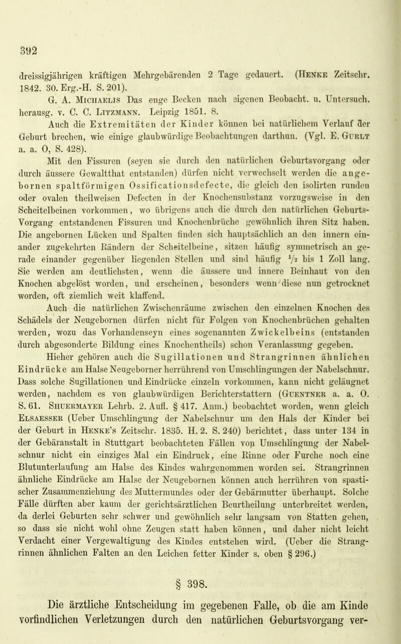 dreissigjährigen kräftigen Mehrgebärenden 2 Tage gedauert. (Henke Zeitsclir. 1842. 30. Erg.-H. S. 201). G. A. Michaelis Das enge Becken nach eigenen Beobacht. u. Untersuch, herausg. v. C. C. Litzmann. Leipzig 1851. 8. Auch die Extremitäten der Kinder können bei natürlichem Verlauf der Geburt brechen, wie einige glaubwürdige Beobachtungen darthun. (Vgl. E. Gurlt a. a. 0, S. 428). Mit den Fissuren (seyen sie durch den natürlichen Geburtsvorgang oder durch äussere Gewaltthat entstanden) dürfen nicht verwechselt werden die ange- bornen spaltförmigen Ossificationsdefecte, die gleich den isolirten runden oder ovalen theilweisen Defecten in der Knocliensubstanz vorzugsweise in den Scheitelbeinen vorkommen, wo übrigens auch die durch den natürlichen Geburts- Vorgang entstandenen Fissuren und Knochenbrüche gewöhnlich ihren Sitz haben. Die angebornen Lücken und Spalten finden sich hauptsächlich an den Innern ein- ander zugekehrten Eändern der Scheitelbeine, sitzen häufig symmetrisch an ge- rade einander gegenüber liegenden Stellen und sind häufig V2 bis 1 Zoll lang. Sie werden am deutlichsten, wenn die äussere und innere Beinhaut von den Knochen abgelöst worden, und erscheinen, besonders wenn diese nun getrocknet worden, oft ziemlich weit klaffend. Auch die natürlichen Zwischenräume zwischen den einzelnen Knochen des Schädels der Neugebornen dürfen nicht für Folgen von Knochenbrüchen gehalten werden, wozu das Vorhandenseyn eines sogenannten Zwickelbeins (entstanden durch abgesonderte Bildung eines Knochentheils) schon Veranlassung gegeben. Hieher gehören auch die Sugillationen und Strangrinnen ähnlichen Eindrücke am Halse Neugeborner herrührend von Umschlingungen der Nabelschnur. Dass solche Sugillationen und Eindrücke einzeln vorkommen, kann nicht geläugnet werden, nachdem es von glaubwürdigen Berichterstattern (Guentner a. a. 0. S. 61. Shueräiayer Lehrb. 2. Aufl. §417. Anm.) beobachtet worden, wenn gleich Elsaesser (Ueber Umschlingung der Nabelschnur um den Hals der Kinder bei der Geburt in Henke's Zeitschr. 1835. H. 2. S. 240) berichtet, dass unter 134 in der Gebäranstalt in Stuttgart beobachteten Fällen von Umschlingung der Nabel- schnur nicht ein einziges Mal ein Eindruck, eine Einne oder Furche noch eine Blutunterlaufung am Halse des lündes wahrgenommen worden sei. Strangrinnen ähnliche Eindrücke am Halse der Neugebornen können auch herrühren von spasti- scher Zusammenziehung des Muttermundes oder der Gebärmutter überhaupt. Solche Fälle dürften aber kaum der gerichtsärztlichen Beurtheilung unterbreitet werden, da derlei Geburten sehr schwer und gewöhnlich sehr langsam von Statten gehen, so dass sie nicht wohl ohne Zeugen statt haben können, und daher nicht leicht Verdacht einer Vergewaltigung des Kindes entstehen wird. (Ueber die Strang- rinnen ähnlichen Falten an den Leichen fetter Kinder s. oben § 296.) § 398. Die ärztliche Entscheidung im gegebenen Falle, ob die am Kinde vorfindlichen Verletzungen durch den natürlichen Geburtsvorgang ver-