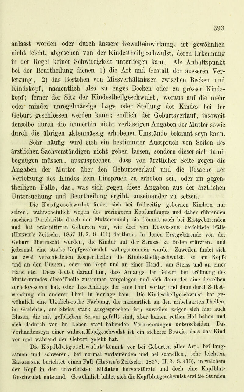 anlasst worden oder durch äussere Gewalteinwirkung, ist gewöhnlich nicht leicht, abgesehen von der Kindestheilgeschwulst, deren Erkennung in der Regel keiner Schwierigkeit unterliegen kann. Als Anhaltspunkt bei der Beurtheilung dienen 1) die Art und Gestalt der äusseren Ver- letzung, 2) das Bestehen von Missverhältnissen zwischen Becken und Kindskopf, namentlich also zu enges Becken oder zu gi'osser Kinds- kopf; ferner der Sitz der Kindestheilgeschwulst, woraus auf die mehr oder minder unregelmässige Lage oder Stellung des Kindes bei der Geburt geschlossen werden kann; endlich der Geburtsverlauf, insoweit derselbe durch die immerhin nicht verlässigen Angaben der Mutter sowie durch die übrigen aktenmässig erhobenen Umstände bekannt seyn kann. Sehr häufig wird sich ein bestimmter xAusspruch von Seiten des ärztlichen Sachverständigen nicht geben lassen, sondern dieser sich damit begnügen müssen, auszusprechen, dass von ärztlicher Seite gegen die Angaben der Mutter über den Geburtsverlauf und die Ursache der Verletzung des Kindes kein Einspruch zu erheben sei, oder im gegen- theiligen Falle, das, was sich gegen diese Angaben aus der ärztlichen Untersuchung und Beurtheilung ergibt, auseinander zu setzen. Die Kopfgeschwulst findet sich bei frühzeitig gebornen Kindern nur selten, wahrscheinlich wegen des geringeren Kopfumfanges und daher rührenden raschern Durchtritts durch den Muttermund; sie kömmt auch bei Erstgebärenden und bei präcipitirten Geburten vor, wie drei von Elsaesser berichtete Fälle (Henke's Zeitschr. 1857 H. 2. S. 411) darthun, in denen Erstgebärende von der Geburt überrascht wurden, die Kinder auf der Strasse zu Boden stürzten, und jedesmal eine starke Kopfgeschwulst wahrgenommen wurde. Zuweilen findet sich an zwei verschiedenen Körpertheilen die Kindestheilgeschwulst, so am Kopfe und an den Füssen, oder am Kopf und an einer Hand, am Steiss und an einer Hand etc. Diess deutet darauf hin, dass Anfangs der Geburt bei Eröffnung des Muttermundes diese Theile zusammen vorgelegen und sich dann der eine derselben zurückgezogen hat, oder dass Anfangs der eine Theil vorlag und dann durch Selbst- wendung ein anderer Theil in Vorlage kam. Die Kindestheilgeschwulst hat ge- wöhnlich eine bläulich-rothe Färbung, die namentlich an den unbehaarten Theilen, im Gesichte, am Steiss stark ausgesprochen ist; zuweilen zeigen sich hier auch Blasen, die mit gelblichem Serum gefüllt sind, aber keinen rothen Hof haben und sich dadurch von im Leben statt habenden Verbrennungen unterscheiden. Das Vorhandenseyn einer wahren Kopfgeschwulst ist ein sicherer Beweis, dass das Kind vor und während der Geburt gelebt hat. Die Kopfblutgeschwulst kömmt vor bei Geburten aller Art, bei'lang- samen und schweren, bei normal verlaufenden und bei schnellen, sehr leichten. Elsaesser berichtet einen Fall (Henke's Zeitschr. 1857. H. 2. S. 418), in welchem der Kopf in den unverletzten Eihäuten hervorstürzte und doch eine Kopfblut- Geschwulst entstand. GewöhnUch bildet sich die Kopf blutgeschwulst erst 24 Stunden