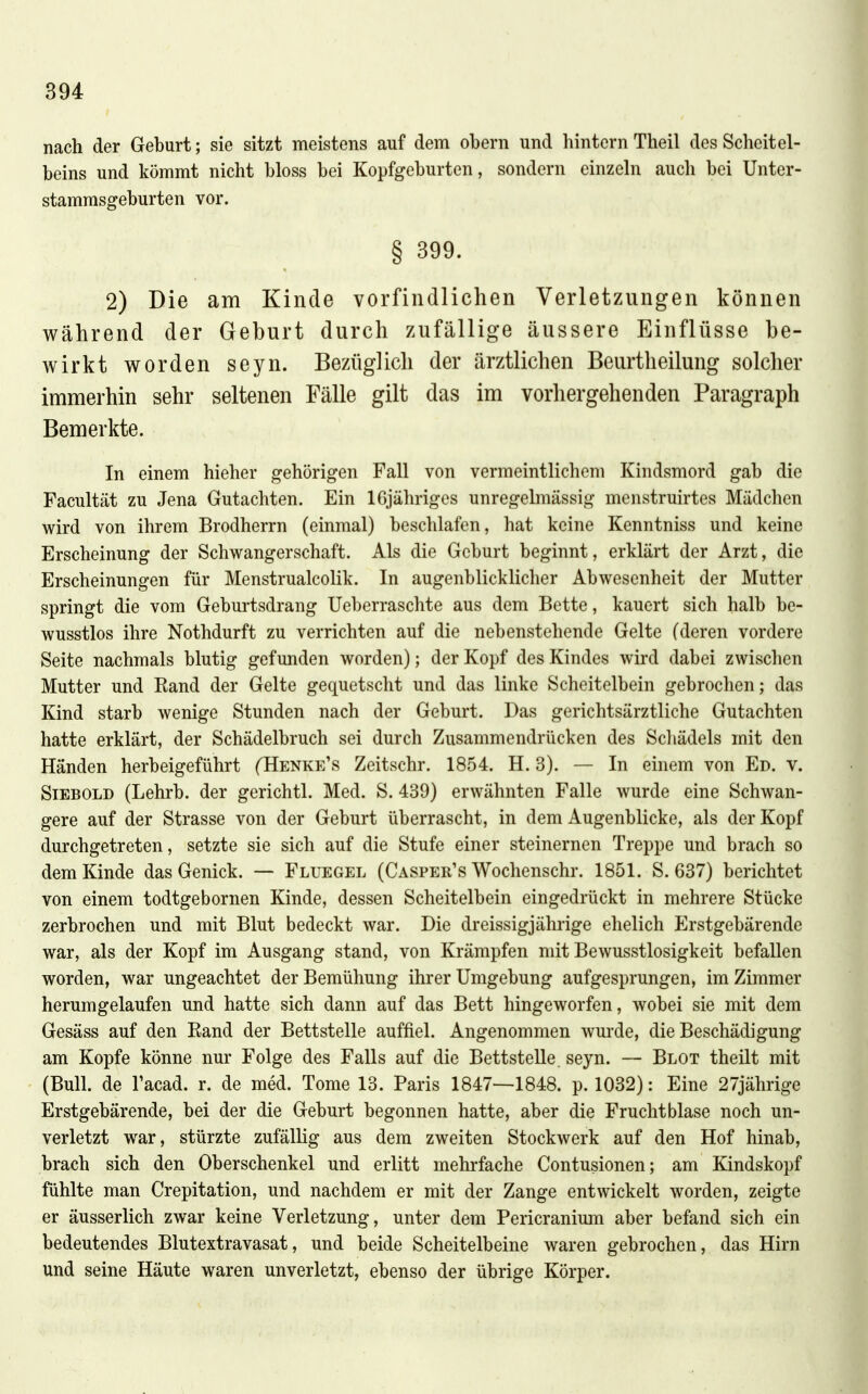nach der Geburt; sie sitzt meistens auf dem obern und hintern Theil des Scheitel- beins und kömmt nicht bloss bei Kopfgeburten, sondern einzeln auch bei Unter- stamrasgeburten vor. § 399. 2) Die am Kinde vorfindlichen Verletzungen können während der Geburt durch zufällige äussere Einflüsse be- wirkt worden seyn. Bezüglich der ärztlichen Beurtheilung solcher immerhin sehr seltenen Fälle gilt das im vorhergehenden Paragraph Bemerkte. In einem hieher gehörigen Fall von vermeintlichem Kindsmord gab die Facultät zu Jena Gutachten. Ein IGjähriges unregelmässig menstruirtes Mädchen wird von ihrem Brodherrn (einmal) beschlafen, hat keine Kenntniss und keine Erscheinung der Schwangerschaft. Als die Geburt beginnt, erklärt der Arzt, die Erscheinungen für MenstrualcoUk. In augenblicklicher Abwesenheit der Mutter springt die vom Geburtsdrang Ueberraschte aus dem Bette, kauert sich halb be- wusstlos ihre Nothdurft zu verrichten auf die nebenstehende Gelte (deren vordere Seite nachmals blutig gefunden worden); der Kopf des Kindes wird dabei zwischen Mutter und Rand der Gelte gequetscht und das linke Scheitelbein gebrochen; das Kind starb wenige Stunden nach der Geburt. Das gerichtsärztliche Gutachten hatte erklärt, der Schädelbruch sei durch Zusammendrücken des Scliädels mit den Händen herbeigeführt (Henke's Zeitschr. 1854. H. 3). — In einem von Ed. v. Siebold (Lehrb. der gerichtl. Med. S. 439) erwähnten Falle wurde eine Schwan- gere auf der Strasse von der Geburt überrascht, in dem Augenblicke, als der Kopf durchgetreten, setzte sie sich auf die Stufe einer steinernen Treppe und brach so dem Kinde das Genick. — Fluegel (Casper's Wochenschr. 1851. S. 637) berichtet von einem todtgebornen Kinde, dessen Scheitelbein eingedrückt in mehrere Stücke zerbrochen und mit Blut bedeckt war. Die dreissigjährige ehelich Erstgebärende war, als der Kopf im Ausgang stand, von Krämpfen mit Bewusstlosigkeit befallen worden, war ungeachtet der Bemühung ihrer Umgebung aufgesprungen, im Zimmer herumgelaufen und hatte sich dann auf das Bett hingeworfen, wobei sie mit dem Gesäss auf den Rand der Bettstelle auffiel. Angenommen wurde, die Beschädigung am Kopfe könne nur Folge des Falls auf die Bettstelle, seyn. — Blot theilt mit (Bull, de l'acad. r. de med. Tome 13. Paris 1847—1848. p. 1032): Eine 27jährige Erstgebärende, bei der die Geburt begonnen hatte, aber die Fruchtblase noch un- verletzt war, stürzte zufälHg aus dem zweiten Stockwerk auf den Hof hinab, brach sich den Oberschenkel und erlitt mehrfache Contusionen; am Kindskopf fühlte man Crepitation, und nachdem er mit der Zange entwickelt worden, zeigte er äusserlich zwar keine Verletzung, unter dem Pericranium aber befand sich ein bedeutendes Blutextravasat, und beide Scheitelbeine waren gebrochen, das Hirn und seine Häute waren unverletzt, ebenso der übrige Körper.