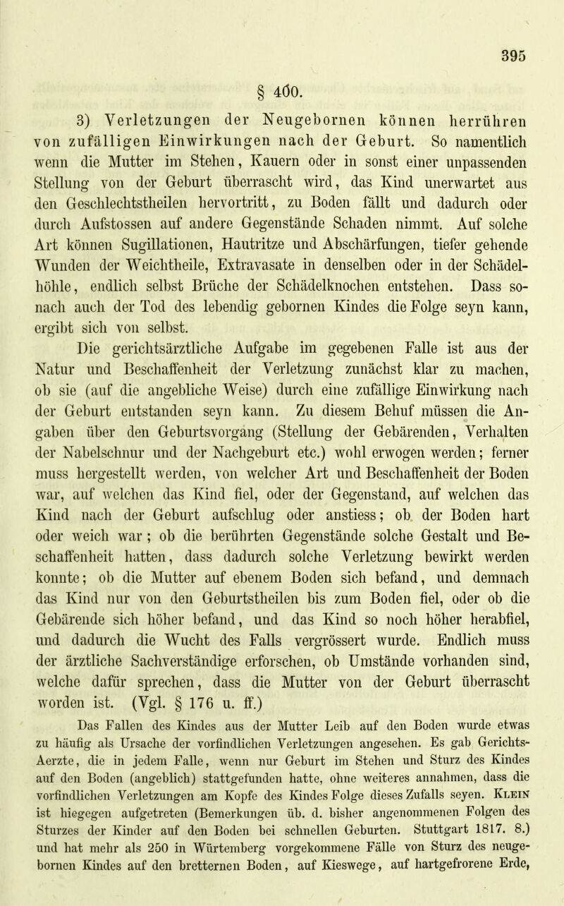 § 4Ö0. 3) Verletzungen der Neugebornen können herrühren von zufälligen Einwirkungen nach der Geburt. So namentlich wenn die Mutter im Stehen, Kauern oder in sonst einer unpassenden Stellung von der Geburt überrascht wird, das Kind unerwartet aus den Geschlechtstheilen hervortritt, zu Boden fällt und dadurch oder durch Aufstossen auf andere Gegenstände Schaden nimmt. Auf solche Art können Sugillationen, Hautritze und Abschärfungen, tiefer gehende Wunden der Weichtheile, Extravasate in denselben oder in der Schädel- höhle, endlich selbst Brüche der Schädelknochen entstehen. Dass so- nach auch der Tod des lebendig gebornen Kindes die Folge seyn kann, ergibt sich von selbst. Die gerichtsärztliche Aufgabe im gegebenen Falle ist aus der Natur und Beschaffenheit der Verletzung zunächst klar zu machen, ob sie (auf die angebliche Weise) durch eine zufällige Einwirkung nach der Geburt entstanden seyn kann. Zu diesem Behuf müssen die An- gaben über den Geburtsvorgang (Stellung der Gebärenden, Verhalten der Nabelschnur und der Nachgeburt etc.) wohl erwogen werden; ferner muss hergestellt werden, von welcher Art und Beschaffenheit der Boden war, auf welchen das Kind fiel, oder der Gegenstand, auf welchen das Kind nach der Geburt aufschlug oder anstiess; ob der Boden hart oder weich war ; ob die berührten Gegenstände solche Gestalt und Be- schaffenheit hatten, dass dadurch solche Verletzung bewirkt werden konnte; ob die Mutter auf ebenem Boden sich befand, und demnach das Kind nur von den Geburtstheilen bis zum Boden fiel, oder ob die Gebärende sich höher befand, und das Kind so noch höher herabfiel, und dadurch die Wucht des Falls vergrössert wurde. Endlich muss der ärztliche Sachverständige erforschen, ob Umstände vorhanden sind, welche dafür sprechen, dass die Mutter von der Geburt überrascht worden ist. (Vgl. § 176 u. ff.) Das Fallen des Kindes ans der Mntter Leib auf den Boden wurde etwas zu häufig als Ursache der vorfindlichen Verletzungen angesehen. Es gab Gerichts- Aerzte, die in jedem Falle, wenn nur Geburt im Stehen und Sturz des Kindes auf den Boden (angeblich) stattgefunden hatte, ohne weiteres annahmen, dass die vorfindlichen Verletzungen am Kopfe des Kindes Folge dieses Zufalls seyen. Klein ist hiegegen aufgetreten (Bemerkungen üb. d. bisher angenommenen Folgen des Sturzes der Kinder auf den Boden bei schnellen Geburten. Stuttgart 1817. 8.) und hat mehr als 250 in Würtemberg vorgekommene Fälle von Sturz des neuge- bornen Kindes auf den bretternen Boden, auf Kieswege, auf hartgefrorene Erde,