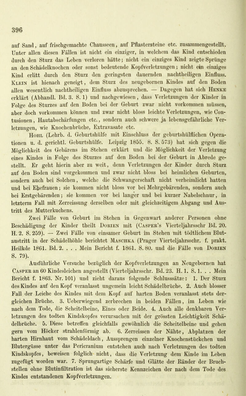 auf Sand, auf frischgemachte Chausseen, auf Pflastersteine etc. zusammengestellt. Unter allen diesen Fällen ist nicht ein einziger, in welchem das Kind entschieden durch den Sturz das Lehen verloren hätte; nicht ein einziges Kind zeigte Sprünge an den Schädelknochcn oder sonst bedeutende Kopfverletzungen; nicht ein einziges Kind erlitt durch den Sturz den geringsten dauernden nachtheiligen Einfluss. Klein ist hienach geneigt, dem Sturz des neugebornen Kindes auf den Boden allen wesentlich nachtheiligen Einfluss abzusprechen. — Dagegen hat sich Henke erklärt (Abhandl. Bd. 3. S. 1) und nachgewiesen, dass Verletzungen der Kinder in Folge des Sturzes auf den Boden bei der Gehurt zwar nicht vorkommen müssen, aber doch vorkommen können und zwar nicht bloss leichte Verletzungen, wie Con- tusionen, Hautabschärfungen etc., sondern auch schwere ja lebensgefährliche Ver- letzungen, wie Knochenbrüche, Extravasate etc. Hohl (Lehrh. d. Geburtshülfe mit Einschluss der geburtshülflichen Opera- tionen u. d. gerichtl. Geburtshülfe. Leipzig 1855. 8. S. 573) hat sich gegen die Möglichkeit des Gehärens im Stehen erklärt und die Möglichkeit der Verletzung eines Kindes in Folge des Sturzes auf den Boden bei der Geburt in Abrede ge- stellt. Er geht hierin aber zu weit, denn Verletzungen der Kinder durch Sturz auf den Boden sind vorgekommen und zwar nicht bloss bei heimlichen Geburten, sondern auch bei Solchen, welche die Schwangerschaft nicht verheimlicht hatten und bei Ehefrauen; sie kommen nicht bloss vor bei Mehrgebärenden, sondern auch bei Erstgebärenden; sie kommen vor bei langer und bei kurzer Nabelschnur, in letzterm Fall mit Zerreissung derselben oder mit gleichzeitigem Abgang und Aus- tritt des Mutterkuchens. Zwei Fälle von Geburt im Stehen in Gegenwart anderer Personen ohne Beschädigung der Kinder theilt Dukien mit (Casper's Vierteljahrsschr Bd. 20. H. 2. S. 259). — Zwei Fälle von einsamer Geburt im Stehen mit tödtlichem Blut- austritt in der Schädelhöhle berichtet Maschka (Prager Vierteljahrsschr. f. prakt. Heilkde 1861. Bd. 2. . . . Mein Bericht f. 18G1. S. 80. und die Fälle von Dorien S. 79). Ausführliche Versuche bezüglich der Kopfverletzungen an Neugebornen hat Caspee an 60 Kindesleichen angestellt (Vierteljahrsschr. Bd. 23. H. 1. S. 1. . . Mein Bericht f. 1863. Nr. 101) und zieht daraus folgende Schlusssätze: 1. Der Sturz des Kindes auf den Kopf veranlasst ungemein leicht Schädelbrüche. 2. Auch blosser Fall der Leiche des Kindes mit dem Kopf auf harten Boden veranlasst stets der- gleichen Brüche. 3. Ueberwiegend zerbrechen in beiden Fällen, im Leben wie nach dem Tode, die Scheitelbeine, Eines oder Beide. 4. Auch alle denkbaren Ver- letzungen des todten Kindskopfes verursachen mit der grössten Leichtigkeit Schä- delbrüche. 5. Diese betreffen gleichfalls gewöhnlich die Scheitelbeine und gehen gern vom Höcker strahlenförmig ab. 6. Zerreissen der Nähte, Abplatzen der harten Hirnhaut vom Schädeldach, Aussprengen einzelner Knochenstückchen und Blutergüsse unter das Pericranium entstehen auch nach Verletzungen des todten Kindskopfes, beweisen folglich nicht, dass die Verletzung dem Kinde im Leben zugefügt worden war. 7. Sprungartige Schärfe und Glätte der Eänder der Bruch- stellen ohne Blutinfiltration ist das sicherste Kennzeichen der nach dem Tode des Kindes entstandenen Kopfverletzungen. V