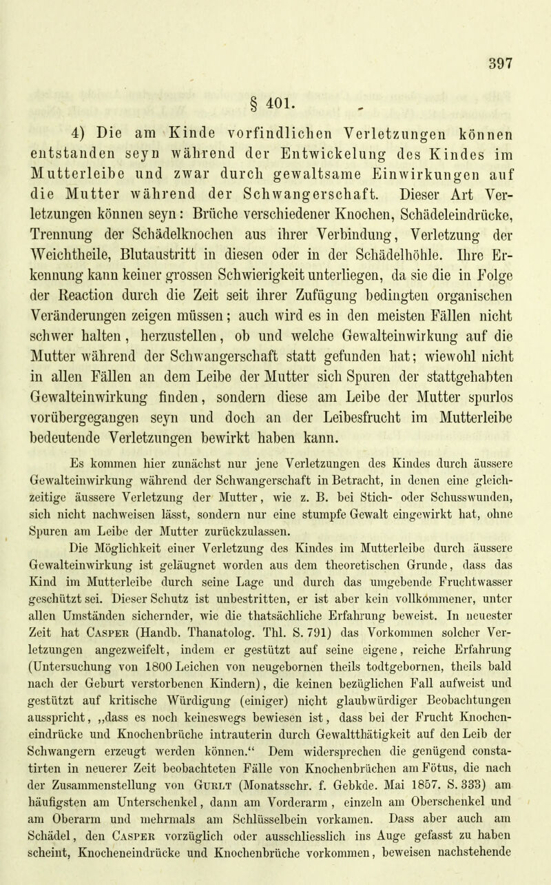 § 401. 4) Die am Kinde vorfindlichen Verletzungen können entstanden seyn während der Entwickelung des Kindes im Mutterleibe und zwar durch gewaltsame Einwirkungen auf die Mutter während der Schwangerschaft. Dieser Art Ver- letzungen können seyn: Brüche verschiedener Knochen, Schädeleindrücke, Trennung der Schädelknochen aus ihrer Verbindung, Verletzung der Weichtheile, Blutaustritt in diesen oder in der Schädelhöhle. Ihre Er- kennung kann keiner grossen Schwierigkeit unterliegen, da sie die in Folge der Reaction durch die Zeit seit ihrer Zufügung bedingten organischen Veränderungen zeigen müssen; auch wird es in den meisten Fällen nicht schwer halten, herzustellen, ob und w^elche Gewalteinwirkung auf die Mutter während der Schwangerschaft statt gefunden hat; wiewohl nicht in allen Fällen an dem Leibe der Mutter sich Spuren der stattgehabten Gewalteinwirkung finden, sondern diese am Leibe der Mutter spurlos vorübergegangen seyn und doch an der Leibesfrucht im Mutterleibe bedeutende Verletzungen bewirkt haben kann. Es kommen hier zunächst nur jene Verletzungen des Kindes durch äussere Gewalteinwirkung während der Schwangerschaft in Betracht, in denen eine gleich- zeitige äussere Verletzung der Mutter, wie z. B. bei Stich- oder Schusswunden, sich nicht nachweisen lässt, sondern nur eine stumpfe Gewalt eingewirkt hat, ohne Spuren am Leibe der Mutter zurückzulassen. Die Möglichkeit einer Verletzung des Kindes im Mutterleibe durch äussere Gewalteinwirkung ist geläugnet worden aus dem theoretischen Grunde, dass das Kind im Mutterleibe durch seine Lage und durch das umgebende Fruchtwasser geschützt sei. Dieser Schutz ist unbestritten, er ist aber kein vollkommener, unter allen Umständen sichernder, wie die thatsächliche Erfahrung beweist. In neuester Zeit hat Casper (Handb. Thanatolog. Thl. S. 791) das Vorkommen solcher Ver- letzungen angezweifelt, indem er gestützt auf seine eigene, reiche Erfahrung (Untersuchung von 1800 Leichen von neugebornen theils todtgebornen, theils bald nach der Geburt verstorbenen Kindern), die keinen bezüglichen Fall aufweist und gestützt auf kritische Würdigung (einiger) nicht glaubwürdiger Beobachtungen ausspricht, ,,dass es noch keineswegs bewiesen ist, dass bei der Frucht Knochen- eindrücke und Knochenbrüche intrauterin durch Gewaltthätigkeit auf den Leib der Schwangern erzeugt werden können. Dem widersprechen die genügend consta- tirten in neuerer Zeit beobachteten Fälle von Knochenbrüchen am Fötus, die nach der Zusammenstellung von Gurlt (Monatsschr. f. Gebkde. Mai 1857. S. 333) am häufigsten am Unterschenkel, dann am Vorderarm , einzeln am Oberschenkel und am Oberarm und mehrmals am Schlüsselbein vorkamen. Dass aber auch am Schädel, den Casper vorzüglich oder ausschliesshch ins Auge gefasst zu haben scheint. Knocheneindrücke und Knochenbrüche vorkommen, beweisen nachstehende