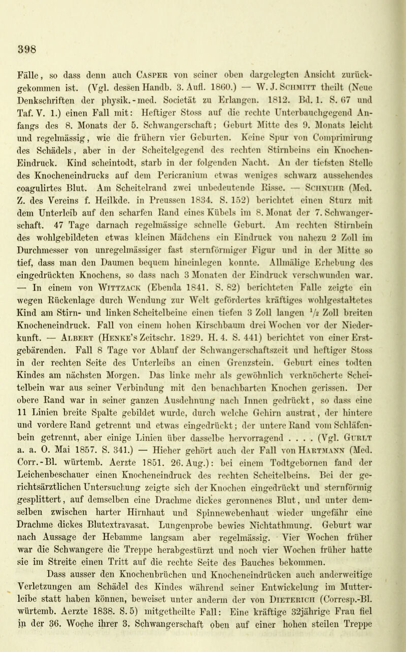 Fälle, so dass denn auch Casper von seiner oben dargelegten Ansicht zurück- gekommen ist. (Vgl. dessen Handb. 3. Aufl. 18()0.) — W. J. Schmitt theilt (Neue Denkschriften der physik.-med. Societät zu Erlangen. 1812. Bd. 1. S. 07 und Taf. V. 1.) einen Fall mit: Heftiger Stoss auf die rechte Unterbauchgegend An- fangs des 8. Monats der 5. Schwangerschaft; Geburt Mitte des 9. Monats leicht und regelmässig, wie die frühern vier Geburten. Keine Spur von Comprimirung des Schädels, aber in der Scheitelgegend des rechten Stirnbeins ein Knochen- Eindruck. Kind scheintodt, starb in der folgenden Nacht. An der tiefsten Stelle des Knocheneindrucks auf dem Pericranium etwas weniges schwarz aussehendes coagulirtes Blut. Am Scheitelrand zwei unbedeutende Eisse. — Schnuiir (Med. Z. des Vereins f. Heilkde. in Preussen 1834. S. 152) berichtet einen Sturz mit dem Unterleib auf den scharfen Kand eines Kübels im 8. Monat der 7. Schwanger- schaft. 47 Tage darnach regelmässige schnelle Geburt. Am rechten Stirnbein des wohlgebildeten etwas kleinen Mädchens ein Eindruck von naliezu 2 Zoll im Dm'chmesser von unregelmässiger fast sternförmiger Figur und in der Mitte so tief, dass man den Daumen bequem hineinlegen konnte. Allmälige P]rliebung des eingedrückten Knochens, so dass nach 3 Monaten der Eindruck verschwunden war. — In einem von Wittzack (Ebenda 1841. S. 82) berichteten Falle zeigte ein wegen Eückenlage durch Wendung zur Welt gefördertes kräftiges wohlgestaltetes Kind am Stirn- und linken Scheitelbeine einen tiefen 3 Zoll langen \/2 Zoll breiten Knocheneindruck. Fall von einem hohen Kirschbaum drei Wochen vor der Nieder- kunft. — Albert (Henke's Zeitschr. 1829. H. 4. S. 441) berichtet von einer Erst- gebärenden. Fall 8 Tage vor Ablauf der Schwangerschaftszeit und heftiger Stoss in der rechten Seite des Unterleibs an einen Grenzstein. Geburt eines todten Kindes am nächsten Morgen. Das linke mehr als gewöhnlich verknöcherte Schei- telbein war aus seiner Verbindung mit den benachbarten Knochen gerissen. Der obere Kand war in seiner ganzen Ausdehnung nach Innen gedrückt, so dass eine 11 Linien breite Spalte gebildet wurde, durch welche Gehirn austrat, der hintere und vordere Eand getrennt und etwas eingedrückt; der untere Eand vom Schläfen- bein getrennt, aber einige Linien über dasselbe hervorragend .... (Vgl. Gurlt a. a. 0. Mai 1857. S. 341.) — Hieher gehört auch der Fall von Hartmann (Med. Corr.-Bl. würtemb. Aerzte 1851. 26. Aug.): bei einem Todtgebornen fand der Leichenbeschauer einen Knocheneindruck des rechten Scheitelbeins. Bei der ge- richtsärztlichen Untersuchung zeigte sich der Knochen eingedrückt und sternförmig gesplittert, auf demselben eine Drachme dickes geronnenes Blut, und unter dem- selben zwischen harter Hirnhaut und Spinne webenhaut wieder ungefähr eine Drachme dickes Blutextravasat. Lungenprobe bewies Nichtathmung. Geburt war nach Aussage der Hebamme langsam aber regelmässig. Vier Wochen früher war die Schwangere die Treppe herabgestürzt und noch vier Wochen früher hatte sie im Streite einen Tritt auf die rechte Seite des Bauches bekommen. Dass ausser den Knochenbrüchen und Knocheneindrücken auch anderweitige Verletzungen am Schädel des Kindes während seiner Entwickelung im Mutter- leibe statt haben können, bcAveiset unter anderm der von Dieterich (Corresp.-Bl. würtemb. Aerzte 1838. S. 5) mitgetheilte Fall: Eine kräftige 32jährige Frau fiel iji der 36. Woche ihrer 3, Schwangerschaft oben auf einer hohen steilen Treppe