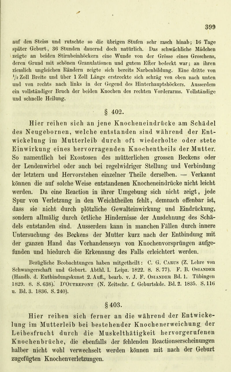 auf den Steiss und rutschte so die übrigen Stufen sehr rasch hinab; 16 Tage später Geburt, 36 Stunden dauernd doch natürlich. Das schwächliche Mädchen zeigte an beiden Stirnbeinhöckern eine Wunde von der Grösse eines Groschens, deren Grund mit schönen Granulationen und gutem Eiter bedeckt war; an ihren ziemlich ungleichen Eändern zeigte sich bereits Narbenbildung. Eine dritte von Zoll Breite und über 1 Zoll Länge erstreckte sich schräg von oben nach unten und von rechts nach links in der Gegend des Hinterhauptshöckers. Ausserdem ein vollständiger Bruch der beiden Knochen des rechten Vorderarms. Vollständige und schnelle Heilung. § 402. Hier reihen sich an jene Knocheneindrücke am Schädel des Neugebornen, welche entstanden sind während der Ent- wickelung im Mutterleib durch oft wiederholte oder stete Einwirkung eines hervorragenden Knochentheils der Mutter. So namentlich bei Exostosen des mütterlichen grossen Beckens oder der Lendenwirbel oder auch bei regelwidriger Stellung und Verbindung der letztern und Hervorstehen einzelner Theile derselben. — Verkannt können die auf solche Weise entstandenen Knocheneindrücke nicht leicht werden. Da eine Reaction in ihrer Umgebung sich nicht zeigt, jede Spur von Verletzung in den Weichtheilen fehlt, demnach offenbar ist, dass sie nicht durch plötzliche Gewalteinwirkung und Eindrückung, sondern allmälig durch örtliche Hindernisse der Ausdehnung des Schä- dels entstanden sind. Ausserdem kann in manchen Fällen durch innere Untersuchung des Beckens der Mutter kurz nach der Entbindung mit der ganzen Hand das Vorhandenseyn von Knochenvorsprüngen aufge- funden und hiedurch die Erkennung des Falls erleichtert werden. Bezügliche Beobachtungen haben mitgetheilt: C. G. Carus (Z. Lehre von Schwangerschaft und Geburt. Abthl. L Leipz. 1822. 8. S. 77). F. B. Osiander (Handb. d. Entbindungskunst 2. Aufl., bearb. v. J. F. Osiandeh Bd. 1. Tübingen 1829. 8. S.638): D'Outrepont (N. Zeitschr. f. Geburtskde. Bd. 2. 1835. S. 116 u. Bd. 3. 1836. S. 240). §403. Hier reihen sich ferner an die während der Entwicke- lung im Mutterleib bei bestehender Knochenerweichung, der Leibesfrucht durch die Muskelthätigkeit hervorgerufenen Knochenbrüche, die ebenfalls der fehlenden Eeactionserscheinungen halber nicht wohl verwechselt werden können mit nach der Geburt zugefügten Knochenverletzungen.