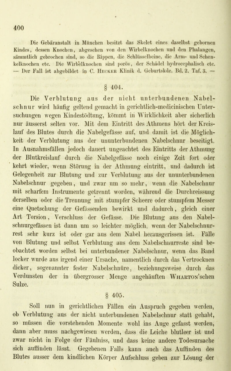 Die Gebäranstalt in München besitzt das Skelet eines daselbst gebornen Kindes, dessen Knochen, abgesehen von den Wirbelknochcn und den Plialangen, sämmtlich gebrochen sind, so die Rippen, die Schlüsselbeine, die Arm- und Schen- kelknochen etc. Die WirVelknochen sind porös, der Schädel hydrocephahsch etc. — Der Fall ist abgebildet in C. Heckeii Klinik d. Geburtskde. Bd. 2. Taf. 3. — § 404. Die Verblutung aus der nicht unterbundenen Nabel- schnur wird häufig geltend gemacht in gerichtlicli-medicinischen Unter- suchungen wegen Kindestödtung, kömmt in Wirklichkeit aber sicherlich nur äusserst selten vor. Mit dem Eintritt des Athmens hört der Kreis- lauf des Blutes durch die Nabelgefässe auf, und damit ist die Möglich- keit der Verblutung aus der ununterbundenen Nabelschnur beseitigt. In Ausnahmsfällen jedoch dauert ungeachtet des Eintritts der Athmung der Blutkreislauf durch die Nabelgefässe noch einige Zeit fort oder kehrt wieder, wenn Störung in der Athmung eintritt, und dadurch ist Gelegenheit z.ur Blutung und zur Verblutung aus der ununterbundenen Nabelschnur gegeben, und zwar um so mehr, wenn die Nabelschnur mit scharfem Instrumente getrennt worden, während die Durchreissung derselben oder die Trennung mit stumpfer Scheere oder stumpfem Messer eine Quetschung der Gefässenden bewirkt und dadurch, gleich einer Art Torsion, Verschluss der Gefässe. Die Blutung aus den Nabel- schnurgefässen ist dann um so leichter möglich, wenn der Nabelschnur- rest sehr kurz ist oder gar aus dem Nabel herausgerissen ist. Fälle von Blutung und selbst Verblutung aus dem Nabelschnurreste sind be- obachtet worden selbst bei unterbundener Nabelschnur, wenn das Band locker wurde aus irgend einer Ursache, namentlich durch das Vertrocknen dicker, sogenannter fester Nabelschnüre, beziehungsweise durch das Verdunsten der in übergrosser Menge angehäuften WriARTON'schen Sülze. § 405. Soll nun in gerichtlichen Fällen ein Anspruch gegeben werden, ob Verblutung aus der nicht unterbundenen Nabelschnur statt gehabt, so müssen die vorstehenden Momente wohl ins Auge gefasst werden, dann aber muss nachgewiesen werden, dass die Leiche blutleer ist und zwar nicht in Folge der Fäuhiiss, und dass keine andere Todesursache sich auffinden lässt. Gegebenen Falls kann auch das Auffinden des Blutes ausser dem kindlichen Körper Aufschluss geben zur Lösung der