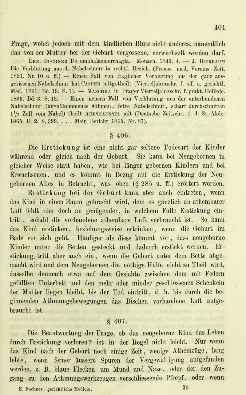 Frage, wobei jedoch mit dem kindlichen Blute nicht anderes, namentlich das von der Mutter bei der Geburt vergossene, verwechselt werden darf. Ekn. Buchner De omphalaemorrhagia. Monach. 1843. 4. — J. Bieebaum Die Verblutung aus d. Nabelschnur in rechtl. Bezieh. (Preuss. med. Vereins - Zeit. 1851. Nr. 10 u. ff.) — Einen Fall von fraglicher Verblutung aus der ganz aus- gerissenen Nabelschnur hat Caspek mitgetheilt (Vierteljahrsschr. f. öff. u. gerichtl. Med. 1861. Bd. 19. S. 1). — Maschka in Prager Vierteljahrsschr. f. prakt. Heilkde. 1863. Bd. 3. S. 13. — Einen neuern Fall von Verblutung aus der unterbundenen Nabelschnur (unvollkommenes Athmen, fette Nabelschnur, scharf durchschnitten IV2 Zoll vom Nabel) theilt Aueshaensel mit (Deutsche Zeitschr, f. d. St.-Akde. 1865. H. 2. S. 399. . . . Mein Bericht 1865. Nr. 85). § 406. Die Erstickung ist eine nicht gar seltene Todesart der Kinder während oder gleich nach der Geburt. Sie kann bei Neugebornen in gleicher Weise statt haben, wie bei länger gebornen Kindern und bei Erwachsenen, und es kömmt in Bezug auf die Erstickung der Neu- gebornen Alles in Betracht, was oben (§ 285 u. ff.) erörtert worden. Erstickung bei der Geburt kann aber auch eintreten, wenn das Kind in einen Eaum gebracht wird, dem es gänzlich an athembarer Luft fehlt oder doch an genügender, in welchem Falle Erstickung ein- tritt, sobald die vorhandene athembare Luft verbraucht ist. So kann das Kind ersticken, beziehungsweise ertrinken, wenn die Geburt im Bade vor sich geht. Häufiger als diess kömmt vor, dass neugeborne Kinder unter die Betten gesteckt und dadurch erstickt werden. Er- stickung, tritt aber auch ein, wenn die Geburt unter dem Bette abge- macht wird und dem Neugebornen die nöthige Hülfe nicht zu Theil wird, dasselbe demnach etwa auf dem Gesichte zwischen dem mit Federn gefüllten Unterbett und den mehr oder minder geschlossenen Schenkeln der Mutter liegen bleibt, bis der Tod eintritt, d. h. bis durch die be- ginnenden Athmungsbewegungen das Bischen vorhandene Luft aufge- braucht ist. § 407. Die Beantwortung der Frage, ob das neugeborne Kind das Leben durch Erstickung verloren? ist in der Kegel nicht leicht. Nur wenn das Kind nach der Geburt noch einige Zeit, wenige Athemzüge, lang lebte, wenn ferner äussere Spuren der Vergewaltigung aufgefunden werden, z. B. blaue Flecken um Mund und Nase, oder der den Zu- gang zu den Athmungswerkzeugen verschliessende Pfropf, oder wenn E. Buchner: gerichtliche Medicia. 26