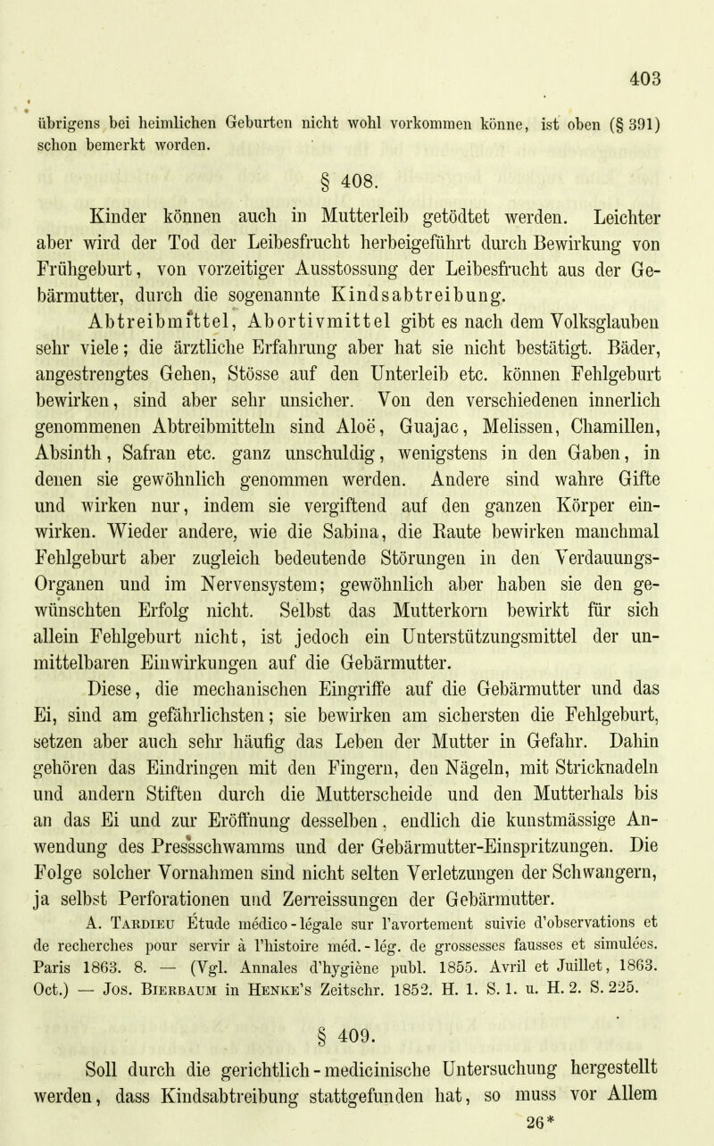 übrigens bei heimlichen Geburten nicht wohl vorkommen könne, ist oben (§391) schon bemerkt worden. § 408. Kinder können auch in Mutterleib getödtet werden. Leichter aber wird der Tod der Leibesfrucht herbeigeführt durch Bewirkung von Frühgeburt, von vorzeitiger Ausstossung der Leibesfrucht aus der Ge- bärmutter, durch die sogenannte Kindsabtreibung. Abtreibmittel, Abortivmittel gibt es nach dem Volksglauben sehr viele; die ärztliche Erfahrung aber hat sie nicht bestätigt. Bäder, angestrengtes Gehen, Stösse auf den Unterleib etc. können Fehlgeburt bewirken, sind aber sehr unsicher. Von den verschiedenen innerlich genommenen Abtreibmitteln sind Aloe, Guajac, Melissen, Cliamillen, Absinth, Safran etc. ganz unschuldig, wenigstens in den Gaben, in denen sie gewöhnlich genommen werden. Andere sind wahre Gifte und wirken nur, indem sie vergiftend auf den ganzen Körper ein- wirken. Wieder andere, wie die Sabina, die Raute bewirken manchmal Fehlgeburt aber zugleich bedeutende Störungen in den Verdauungs- Organen und im Nervensystem; gewöhnlich aber haben sie den ge- wünschten Erfolg nicht. Selbst das Mutterkorn bewirkt für sich allein Fehlgeburt nicht, ist jedoch ein Unterstützungsmittel der un- mittelbaren Einwirkungen auf die Gebärmutter. Diese, die mechanischen Eingriffe auf die Gebärmutter und das Ei, sind am gefährlichsten; sie bewirken am sichersten die Fehlgeburt, setzen aber auch sehr häufig das Leben der Mutter in Gefahr. Dahin gehören das Eindringen mit den Fingern, den Nägeln, mit Stricknadeln und andern Stiften durch die Mutterscheide und den Mutterhals bis an das Ei und zur Eröffnung desselben, endlich die kunstmässige An- wendung des Pressschwamms und der Gebärmutter-Einspritzungen. Die Folge solcher Vornahmen sind nicht selten Verletzungen der Schwangern, ja selbst Perforationen und Zerreissungen der Gebärmutter. A. Tardieu Etüde medico - legale sur l'avortement suivie d'Observation« et de recherches pour servir ä Thistoire med.-leg. de grossesses fausses et simulees. Paris 1863. 8. — (Vgl. Annales d'hygiene publ. 1855. Avril et Juillet, 1863. Oct.) — Jos. Bierbaum in Henke's Zeitschr. 1852. H. 1. S. 1. u. H. 2. S. 225. § 409. Soll durch die gerichtlich - medicinische Untersuchung hergestellt werden, dass Kindsabtreibung stattgefunden hat, so muss vor Allem 26*