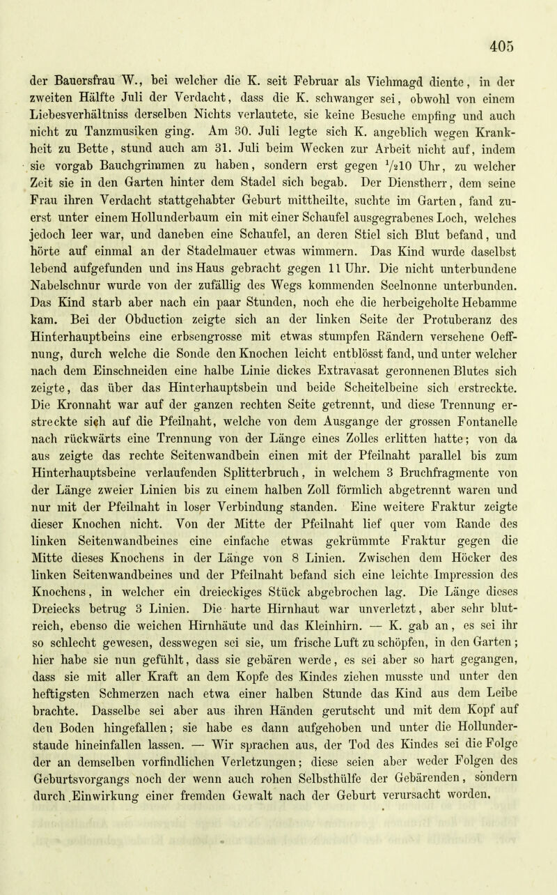 der Bauersfrau W., bei welcher die K. seit Februar als Viehmagd diente, in der zweiten Hälfte Juli der Verdacht, dass die K. schwanger sei, obwohl von einem Liebesverhältniss derselben Nichts verlautete, sie keine Besuche empfing und auch nicht zu Tanzmusiken ging. Am 30. Juli legte sich K. angeblich wegen Krank- heit zu Bette, stund auch am 31. Juli beim Wecken zur Arbeit nicht auf, indem sie vorgab Bauchgrimmen zu haben, sondern erst gegen V^IO Uhr, zu welcher Zeit sie in den Garten hinter dem Stadel sich begab. Der Dienstherr, dem seine Frau ihren Verdacht stattgehabter Geburt mittheilte, suchte im Garten, fand zu- erst unter einem HoUunderbaum ein mit einer Schaufel ausgegrabenes Loch, welches jedoch leer war, und daneben eine Schaufel, an deren Stiel sich Blut befand, und hörte auf einmal an der Stadelmauer etwas wimmern. Das Kind wurde daselbst lebend aufgefunden und ins Haus gebracht gegen 11 Uhr. Die nicht unterbundene Nabelschnur wurde von der zufällig des Wegs kommenden Seelnonne unterbunden. Das Kind starb aber nach ein paar Stunden, noch ehe die herbeigeholte Hebamme kam. Bei der Obduction zeigte sich an der linken Seite der Protuberanz des Hinterhauptbeins eine erbsengrosse mit etwas stumpfen Rändern versehene OefF- nung, durch welche die Sonde den Knochen leicht entblösst fand, und unter welcher nach dem Einschneiden eine halbe Linie dickes Extravasat geronnenen Blutes sich zeigte, das über das Hinterhauptsbein und beide Scheitelbeine sich erstreckte. Die Kronnaht war auf der ganzen rechten Seite getrennt, und diese Trennung er- streckte sich auf die Pfeilnaht, welche von dem Ausgange der grossen Fontanelle nach rückwärts eine Trennung von der Länge eines Zolles erlitten hatte; von da aus zeigte das rechte Seitenwandbein einen mit der Pfeilnaht parallel bis zum Hinterhauptsbeine verlaufenden Splitterbruch, in welchem 3 Bruchfragmente von der Länge zweier Linien bis zu einem halben Zoll förmlich abgetrennt waren und nur mit der Pfeilnaht in loser Verbindung standen. Eine weitere Fraktur zeigte dieser Knochen nicht. Von der Mitte der Pfeilnaht lief quer vom Rande des linken Seitenwandbeines eine einfache etwas gekrümmte Fraktur gegen die Mitte dieses Knochens in der Länge von 8 Linien. Zwischen dem Höcker des linken Seitenwandbeines und der Pfeilnaht befand sich eine leichte Impression des Knochens, in welcher ein dreieckiges Stück abgebrochen lag. Die Länge dieses Dreiecks betrug 3 Linien. Die harte Hirnhaut war unverletzt, aber sehr blut- reich, ebenso die weichen Hirnhäute und das Kleinhirn. — K. gab an, es sei ihr so schlecht gewesen, desswegen sei sie, um frische Luft zu schöpfen, in den Garten; hier habe sie nun gefühlt, dass sie gebären werde, es sei aber so hart gegangen, dass sie mit aller Kraft an dem Kopfe des Kindes ziehen musste und unter den heftigsten Schmerzen nach etwa einer halben Stunde das Kind aus dem Leibe brachte. Dasselbe sei aber aus ihren Händen gerutscht und mit dem Kopf auf den Boden hingefallen; sie habe es dann aufgehoben und unter die Hollunder- staude hineinfallen lassen. — Wir sprachen aus, der Tod des Kindes sei die Folge der an demselben vorfindlichen Verletzungen; diese seien aber weder Folgen des Geburtsvorgangs noch der wenn auch rohen Selbsthülfe der Gebärenden, sondern durch .Einwirkung einer fremden Gewalt nach der Geburt verursacht worden.