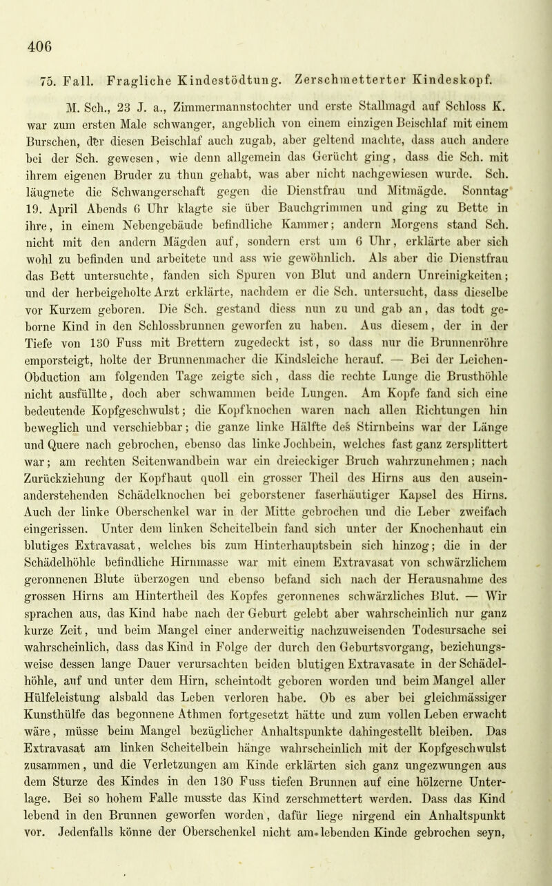 75. Fall. Fragliche Kindestödtung. Zerschmetterter Kindeskopf. M. Sch., 23 J. a., Zimmermannstochter und erste Stallmagd auf Schloss K. war zum ersten Male schwanger, angeblich von einem einzigen Beischlaf mit einem Burschen, d^r diesen Beischlaf auch zugab, aber geltend machte, dass auch andere bei der Sch. gewesen, wie denn allgemein das Gerücht ging, dass die Sch. mit ihrem eigenen Bruder zu thun gehabt, was aber nicht nachgewiesen wurde. Sch. läugnete die Schwangerschaft gegen die Dienstfrau und Mitmägde. Sonntag 19. April Abends 6 Uhr klagte sie über Bauchgrimmen und ging zu Bette in ihre, in einem Nebengebäude befindliche Kammer; andern Morgens stand Sch. nicht mit den andern Mägden auf, sondern erst um 6 Ulir, erklärte aber sich wohl zu befinden und arbeitete und ass wie gewöhnlich. Als aber die Dienstfrau das Bett untersuchte, fanden sich Spuren von Blut und andern Unreinigkeiten; und der herbeigeholte Arzt erklärte, nachdem er die Sch. untersucht, dass dieselbe vor Kurzem geboren. Die Sch. gestand diess nun zu und gab an, das todt ge- borne Kind in den Schlossbrunnen geworfen zu haben. Aus diesem, der in der Tiefe von 130 Fuss mit Brettern zugedeckt ist, so dass nur die Brunnenröhre emporsteigt, holte der Brunnenmacher die Kindsleiche herauf. — Bei der Leichen- Obduction am folgenden Tage zeigte sich, dass die rechte Lunge die Brusthöhle nicht ausfüllte, doch aber schwammen beide Lungen. Am Kopfe fand sich eine bedeutende Kopfgeschwulst; die Kopfknochen waren nach allen Richtungen hin beweglich und verschiebbar; die ganze linke Hälfte des Stirnbeins war der Länge und Quere nach gebrochen, ebenso das linke Jochbein, welches fast ganz zersplittert war; am rechten Seitenwandbein war ein dreieckiger Bruch wahrzunehmen; nach Zurückziehung der Kopfhaut quoll ein grosser Theil des Hirns aus den ausein- anderstehenden Schädelknochen bei geborstener faserhäutiger Kapsel des Hirns. Auch der linke Oberschenkel war in der Mitte gebrochen und die Leber zweifach eingerissen. Unter dem linken Scheitelbein fand sich unter der Knochenhaut ein blutiges Extravasat, welches bis zum Hinterhauptsbein sich hinzog; die in der Schädelhöhle befindliche Hirnmasse war mit einem Extravasat von schwärzlichem geronnenen Blute überzogen und ebenso befand sich nach der Herausnahme des grossen Hirns am Hintertheil des Kopfes geronnenes schwärzliches Blut. — Wir sprachen aus, das Kind habe nach der Geburt gelebt aber wahrscheinlich nur ganz kurze Zeit, und beim Mangel einer anderweitig nachzuweisenden Todesursache sei wahrscheinlich, dass das Kind in Folge der durch den Geburtsvorgang, beziehungs- weise dessen lange Dauer verursachten beiden blutigen Extravasate in der Schädel- höhle, auf und unter dem Hirn, scheintodt geboren worden und beim Mangel aller Hülfeleistung alsbald das Leben verloren habe. Ob es aber bei gleichmässiger Kunsthülfe das begonnene Athmen fortgesetzt hätte und zum vollen Leben erwacht wäre, müsse beim Mangel bezüglicher Anhaltspunkte dahingestellt bleiben. Das Extravasat am linken Scheitelbein hänge wahrscheinlich mit der Kopfgeschwulst zusammen, und die Verletzungen am Kinde erklärten sich ganz ungezwungen aus dem Sturze des Kindes in den 130 Fuss tiefen Brunnen auf eine hölzerne Unter- lage. Bei so hohem Falle musste das Kind zerschmettert werden. Dass das Kind lebend in den Brunnen geworfen worden, dafür liege nirgend ein Anhaltspunkt vor. Jedenfalls könne der Oberschenkel nicht am. lebenden Kinde gebrochen seyn,