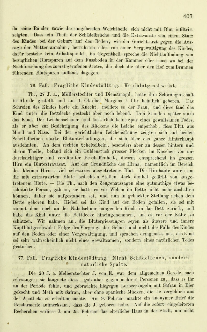 da seine Ränder sowie die umgebenden Weiclitheile sich nicht mit Blut infiltrirt zeigten. Dass ein Theil der Schädelbrüche und die Extravasate von einem Sturz des Kindes bei der Geburt auf den Boden, wie der Gerichtsarzt gegen die Aus- sage der Mutter annahm, herrührten oder von einer Vergewaltigung des Kindes, dafür bestehe kein Anhaltspunkt, im Gegentheil spreche die Nichtauffindung von bezüglichen Blutspuren auf dem Fussboden in der Kammer oder sonst wo bei der Nachforschung des zuerst gerufenen Arztes, der doch die über den Hof zum Brunnen fülirenden Blutspuren aulfand, dagegen. 76. Fall. Fragliche Kindestödtung. Kopfblutgeschwulst. Th., 27 J. a., Müllerstochter und Dienstraagd, hatte ihre Schwangerschaft in Abrede gestellt und am 1. Oktober Morgens 4 Uhr heimlich geboren. Das Schreien des Kindes hörte ein Knecht, meldete es der Frau, und diese fand das Kind unter die Bettdecke gesteckt aber noch lebend. Drei Stunden später starb das Kind. Der Leichenschauer fand äusserlich keine Spur eines gewaltsamen Todes, als er aber zur Besichtigung des Rückens die Leiche emporhob, floss Blut aus Mund und Nase. Bei der gerichtlichen Leichenöffnung zeigten sich auf beiden Scheitelbeinen starke Blutunterlaufungen, die sich über das ganze Hinterhaupt ausdehnten. An dem rechten Scheitelbein, besonders aber an dessen hintern und oberm Theile, befand sich ein Guldenstück grosser Flecken im Knochen von un- durchsichtiger und verdünnter Beschaffenheit, diesem entsprechend im grossen Hirn ein Blutextravasat. Auf der Grundfläche des Hirns, namentlich im Bereich des kleinen Hirns, viel schwarzes ausgetretenes Blut. Die Hirnhäute waren um die mit extravasirtem Blute bedeckten Stellen stark dunkel gefärbt von ausge- tretenem Blute. — Die Th., nach den Zeugenaussagen eine gutmüthige etwas be- schränkte Person, gab an, sie hätte es vor Wehen im Bette nicht mehr aushalten können, daher sie aufgestanden sei, und nun in gebückter Stellung neben dem Bette geboren habe. Hiebei sei das Kind auf den Boden gefallen, sie sei mit sammt dem noch an der Nabelschnur hängenden Kinde in das Bett zurück, und habe das Kind unter die Bettdecke hineingenommen, um es vor der Kälte zu schützen. Wir nahmen an, die Blutergiessungen seyen als äussere und innere Kopf blutgeschwulst Folge des Vorgangs der Geburt und nicht des Falls des Kindes auf den Boden oder einer Vergewaltigung, und sprachen demgemäss aus, das Kind sei sehr wahrscheinlich nicht eines gewaltsamen, sondern eines natürlichen Todes gestorben. 77. Fall. Fragliche Kindestödtung. Nicht Schädelbruch, sondern ^ natürliche Spalte. Die 20 J. a. Melberstochter J. von E. war dem allgemeinen Gerede nach schwanger; sie läugnete diess, gab aber gegen mehrere Personen zu, dass es ihr an der Periode fehle, und gebrauchte hiegegen Lorbeerkugeln mit Safran in Bier gekocht und Meth mit Safran, aber ohne spanische Mücken, die sie vergeblich aus der Apotheke zu erhalten suchte. Am 9. Februar machte ein anonymer Brief die Gendarmerie aufmerksam, dass die J. geboren habe. Auf die sofort eingeleiteten Recherchen verliess J. am 25. Februar das elterliche Haus in der Stadt, um nicht