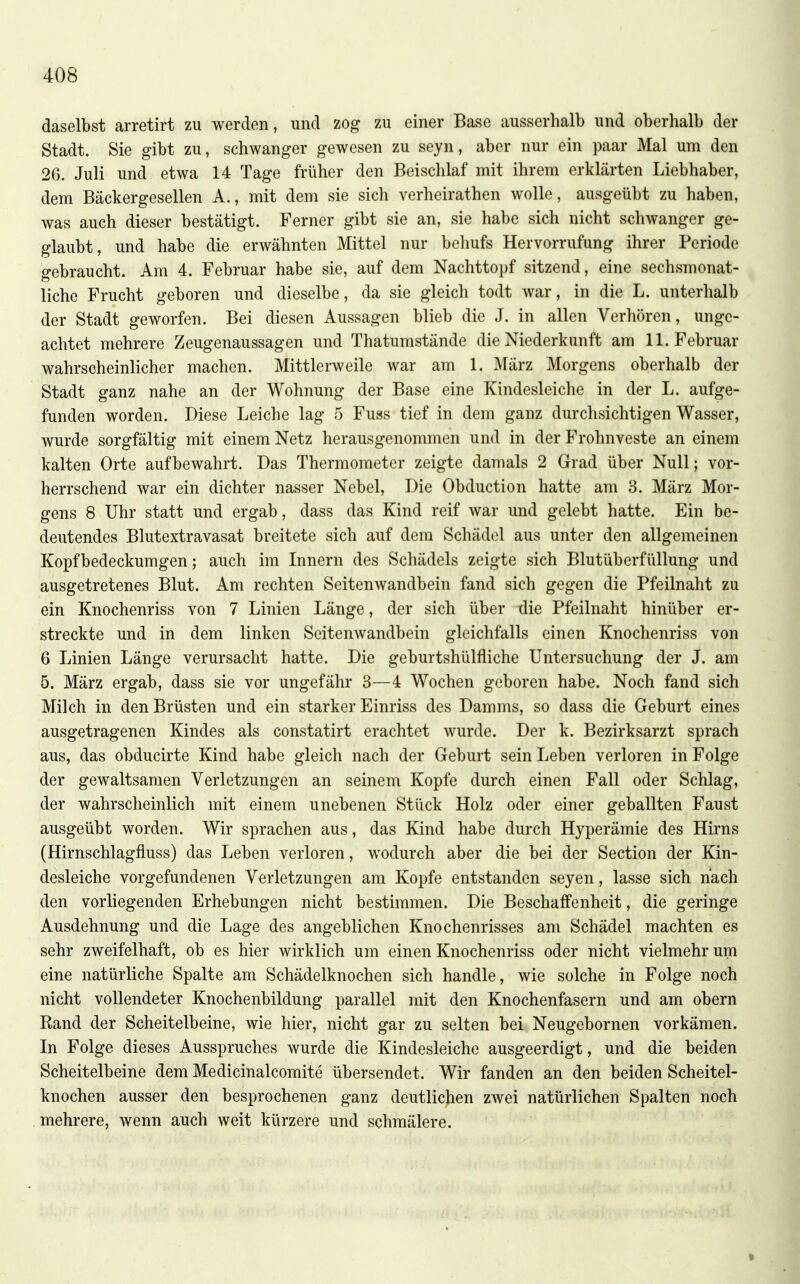 daselbst arretirt zu werden, und zog zu einer Base ausserhalb und oberhalb der Stadt. Sie gibt zu, schwanger gewesen zu seyn, aber nur ein paar Mal um den 26. Juli und etwa 14 Tage früher den Beischlaf mit ihrem erklärten Liebhaber, dem Bäckergesellen A., mit dem sie sich verheirathen wolle, ausgeübt zu haben, was auch dieser bestätigt. Ferner gibt sie an, sie habe sich nicht schwanger ge- glaubt, und habe die erwähnten Mittel nur behufs Hervorrufung ihrer Periode gebraucht. Am 4. Februar habe sie, auf dem Nachttopf sitzend, eine sechsmonat- liche Frucht geboren und dieselbe, da sie gleich todt war, in die L. unterhalb der Stadt geworfen. Bei diesen Aussagen blieb die J. in allen Verhören, unge- achtet mehrere Zeugenaussagen und Thatumstände die Niederkunft am 11. Februar wahrscheinlicher machen. Mittlerweile war am 1. März Morgens oberhalb der Stadt ganz nahe an der Wohnung der Base eine Kindesleiche in der L. aufge- funden worden. Diese Leiche lag 5 Fuss tief in dem ganz durchsichtigen Wasser, wurde sorgfältig mit einem Netz herausgenommen und in der Frohnveste an einem kalten Orte aufbewahrt. Das Thermometer zeigte damals 2 Grad über Null; vor- herrschend war ein dichter nasser Nebel, Die Obduction hatte am 3. März Mor- gens 8 Uhr statt und ergab, dass das Kind reif war und gelebt hatte. Ein be- deutendes Blutextravasat breitete sich auf dem Schädel aus unter den allgemeinen Kopfbedeckumgen; auch im Innern des Schädels zeigte sich Blutüberfüllung und ausgetretenes Blut. Am rechten Seitenwandbein fand sich gegen die Pfeilnaht zu ein Knochenriss von 7 Linien Länge, der sich über -die Pfeilnaht hinüber er- streckte und in dem linken Seitenwandbein gleichfalls einen Knochenriss von 6 Linien Länge verursacht hatte. Die geburtshülfiiche Untersuchung der J. am 5. März ergab, dass sie vor ungefähr 3—4 Wochen geboren habe. Noch fand sich Milch in den Brüsten und ein starker Einriss des Damms, so dass die Geburt eines ausgetragenen Kindes als constatirt erachtet wurde. Der k. Bezirksarzt sprach aus, das obducirte Kind habe gleich nach der Geburt sein Leben verloren in Folge der gewaltsamen Verletzungen an seinem Kopfe durch einen Fall oder Schlag, der wahrscheinlich mit einem unebenen Stück Holz oder einer geballten Faust ausgeübt worden. Wir sprachen aus, das Kind habe durch Hyperämie des Hirns (Hirnschlagfluss) das Leben verloren, wodurch aber die bei der Section der Kin- desleiche vorgefundenen Verletzungen am Kopfe entstanden seyen, lasse sich nach den vorliegenden Erhebungen nicht bestimmen. Die Beschaffenheit, die geringe Ausdehnung und die Lage des angeblichen Knochenrisses am Schädel machten es sehr zweifelhaft, ob es hier wirklich um einen Knochenriss oder nicht vielmehr um eine natürliche Spalte am Schädelknochen sich handle, wie solche in Folge noch nicht vollendeter Knochenbildung parallel mit den Knochenfasern und am obern Rand der Scheitelbeine, wie hier, nicht gar zu selten bei Neugebornen vorkämen. In Folge dieses Ausspruches wurde die Kindesleiche ausgeerdigt, und die beiden Scheitelbeine dem Medicinalcomite übersendet. Wir fanden an den beiden Scheitel- knochen ausser den besprochenen ganz deutlichen zwei natürlichen Spalten noch mehrere, wenn auch weit kürzere und schmälere.