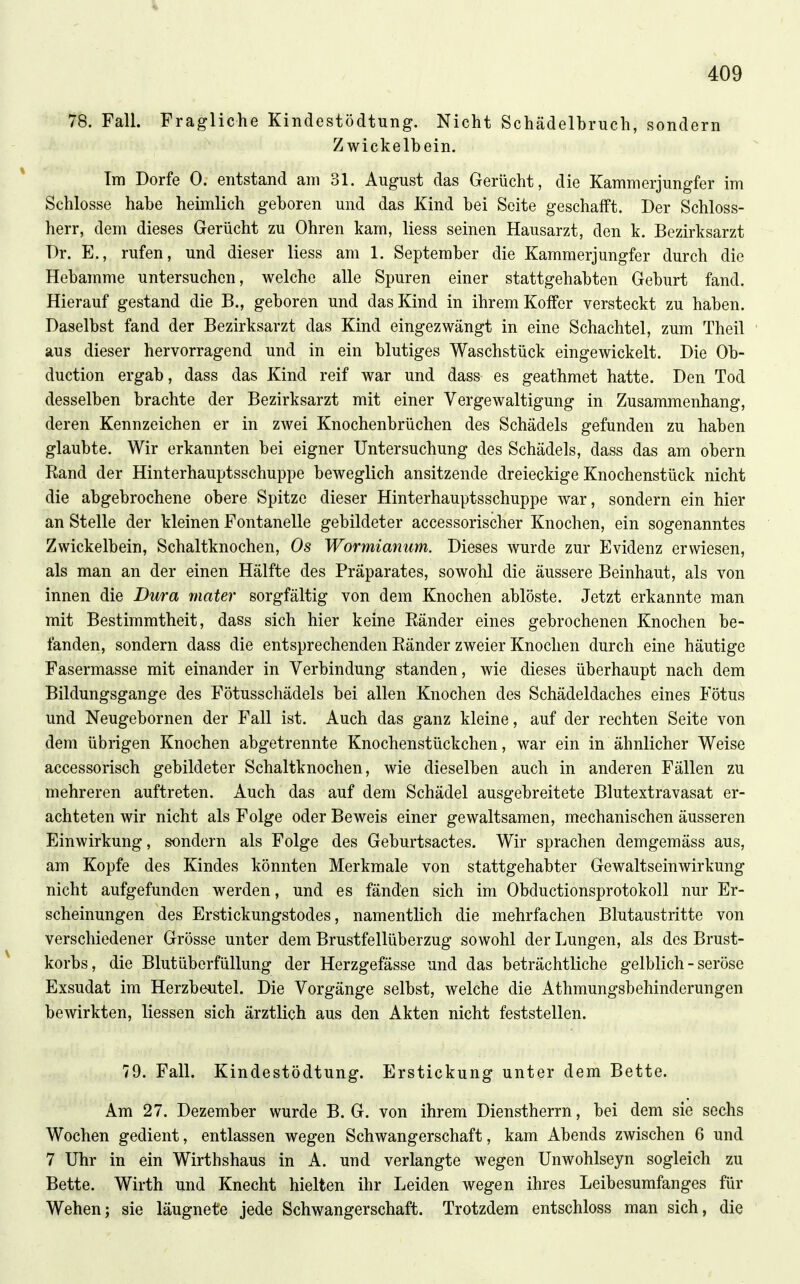 78. Fall. Fragliche Kindestödtung. Nicht Schädelbruch, sondern Zwickelbein. Im Dorfe 0. entstand am 31. August das Gerücht, die Kammerjungfer im Schlosse habe heimlich geboren und das Kind bei Seite geschafft. Der Schloss- herr, dem dieses Gerücht zu Ohren kam, Hess seinen Hausarzt, den k. Bezirksarzt Dr. E., rufen, und dieser Hess am 1. September die Kammerjungfer durch die Hebamme untersuchen, welche alle Spuren einer stattgehabten Geburt fand. Hierauf gestand die B., geboren und das Kind in ihrem Koffer versteckt zu haben. Daselbst fand der Bezirksarzt das Kind eingezwängt in eine Schachtel, zum Theil aus dieser hervorragend und in ein blutiges Waschstück eingewickelt. Die Ob- duction ergab, dass das Kind reif war und dass es geathmet hatte. Den Tod desselben brachte der Bezirksarzt mit einer Vergewaltigung in Zusammenhang, deren Kennzeichen er in zwei Knochenbrüchen des Schädels gefunden zu haben glaubte. Wir erkannten bei eigner Untersuchung des Schädels, dass das am obern Rand der Hinterhauptsschuppe beweglich ansitzende dreieckige Knochenstück nicht die abgebrochene obere Spitze dieser Hinterhauptsschuppe war, sondern ein hier an Stelle der kleinen Fontanelle gebildeter accessorischer Knochen, ein sogenanntes Zwickelbein, Schaltknochen, Os Wormianum. Dieses wurde zur Evidenz erwiesen, als man an der einen Hälfte des Präparates, sowohl die äussere Beinhaut, als von innen die Dura mater sorgfältig von dem Knochen ablöste. Jetzt erkannte man mit Bestimmtheit, dass sich hier keine Ränder eines gebrochenen Knochen be- fanden, sondern dass die entsprechenden Ränder zweier Knochen durch eine häutige Fasermasse mit einander in Verbindung standen, wie dieses überhaupt nach dem Bildungsgange des Fötusschädels bei allen Knochen des Schädeldaches eines Fötus und Neugebornen der Fall ist. Auch das ganz kleine, auf der rechten Seite von dem übrigen Knochen abgetrennte Knochenstückchen, war ein in ähnlicher Weise accessorisch gebildeter Schaltknochen, wie dieselben auch in anderen Fällen zu mehreren auftreten. Auch das auf dem Schädel ausgebreitete Blutextravasat er- achteten wir nicht als Folge oder Beweis einer gewaltsamen, mechanischen äusseren Einwirkung, sondern als Folge des Geburtsactes. Wir sprachen demgemäss aus, am Kopfe des Kindes könnten Merkmale von stattgehabter Gewaltseinwirkung nicht aufgefunden werden, und es fänden sich im Obductionsprotokoll nur Er- scheinungen des Erstickungstodes, namentlich die mehrfachen Blutaustritte von verschiedener Grösse unter dem Brustfellüberzug sowohl der Lungen, als des Brust- korbs, die BlutübcrfüUung der Herzgefässe und das beträchtliche gelblich - seröse Exsudat im Herzbeutel. Die Vorgänge selbst, welche die Athmungsbehinderungen bewirkten, Hessen sich ärztlich aus den Akten nicht feststellen. 79. Fall. Kindestödtung. Erstickung unter dem Bette. Am 27. Dezember wurde B. G. von ihrem Dienstherrn, bei dem sie sechs Wochen gedient, entlassen wegen Schwangerschaft, kam Abends zwischen 6 und 7 Uhr in ein Wirthshaus in A. und verlangte wegen Unwohlseyn sogleich zu Bette. Wirth und Knecht hielten ihr Leiden wegen ihres Leibesumfanges für Wehen; sie läugnete jede Schwangerschaft. Trotzdem entschloss man sich, die