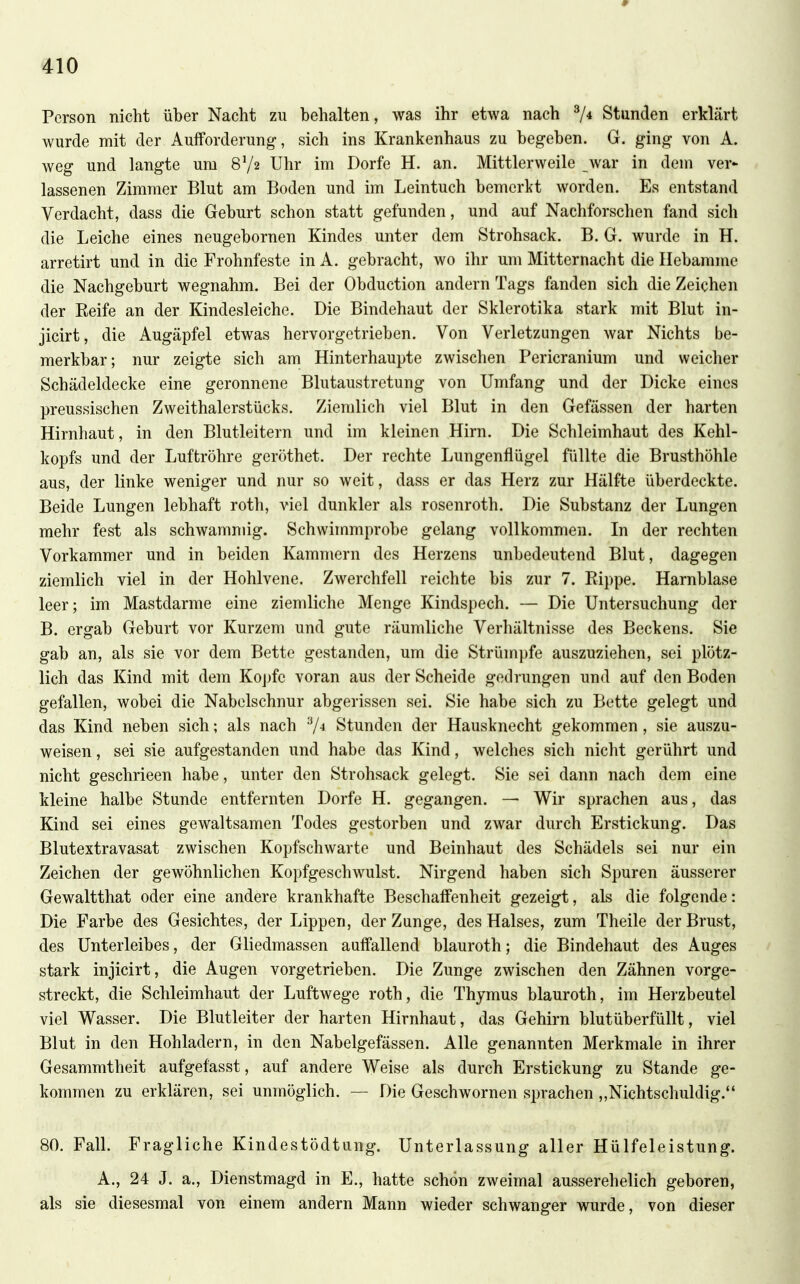Person nicht über Nacht zu behalten, was ihr etwa nach 7* Stunden erklärt wurde mit der Aufforderung, sich ins Krankenhaus zu begeben. G. ging von A. weg und langte um 8V2 Uhr im Dorfe H. an. Mittlerweile war in dein ver^ lassenen Zimmer Blut am Boden und im Leintuch bemerkt worden. Es entstand Verdacht, dass die Geburt schon statt gefunden, und auf Nachforschen fand sich die Leiche eines neugebornen Kindes unter dem Strohsack. B. G. wurde in H. arretirt und in die Frohnfeste in A. gebracht, wo ihr um Mitternacht die Hebamme die Nachgeburt wegnahm. Bei der Obduction andern Tags fanden sich die Zeichen der Eeife an der Kindesleiche. Die Bindehaut der Sklerotika stark mit Blut in- jicirt, die Augäpfel etwas hervorgetrieben. Von Verletzungen war Nichts be- merkbar; nur zeigte sich am Hinterhaupte zwischen Pericranium und weicher Schädeldecke eiuB geronnene Blutaustretung von Umfang und der Dicke eines preussischen Zweithalerstücks. Ziemlich viel Blut in den Gefässen der harten Hirnhaut, in den Blutleitern und im kleinen Hirn. Die Schleimhaut des Kehl- kopfs und der Luftröhre geröthet. Der rechte Lungenflügel füllte die Brusthöhle aus, der linke weniger und nur so weit, dass er das Herz zur Hälfte überdeckte. Beide Lungen lebhaft roth, viel dunkler als rosenroth. Die Substanz der Lungen mehr fest als schwammig. Schwimmprobe gelang vollkommen. In der rechten Vorkammer und in beiden Kammern des Herzens unbedeutend Blut, dagegen ziemlich viel in der Hohlvene. Zwerchfell reichte bis zur 7. Rippe. Harnblase leer; im Mastdarme eine ziemliche Menge Kindspech. — Die Untersuchung der B. ergab Geburt vor Kurzem und gute räumliche Verhältnisse des Beckens. Sie gab an, als sie vor dem Bette gestanden, um die Strümpfe auszuziehen, sei plötz- lich das Kind mit dem Kojjfc voran aus der Scheide gedrungen und auf den Boden gefallen, wobei die Nabelschnur abgerissen sei. Sie habe sich zu Bette gelegt und das Kind neben sich; als nach 7^ Stunden der Hausknecht gekommen, sie auszu- weisen , sei sie aufgestanden und habe das Kind, welches sich nicht gerührt und nicht geschrieen habe, unter den Strohsack gelegt. Sie sei dann nach dem eine kleine halbe Stunde entfernten Dorfe H. gegangen. — Wir sprachen aus, das Kind sei eines gewaltsamen Todes gestorben und zwar durch Erstickung. Das Blutextravasat zwischen Kopfschwarte und Beinhaut des Schädels sei nur ein Zeichen der gewöhnlichen Kopfgeschwulst. Nirgend haben sich Spuren äusserer Gewaltthat oder eine andere krankhafte Beschaffenheit gezeigt, als die folgende: Die Farbe des Gesichtes, der Lippen, der Zunge, des Halses, zum Theile der Brust, des Unterleibes, der Gliedmassen auff'allend blauroth; die Bindehaut des Auges stark injicirt, die Augen vorgetrieben. Die Zunge zwischen den Zähnen vorge- streckt, die Schleimhaut der Luftwege roth, die Thymus blauroth, im Herzbeutel viel Wasser. Die Blutleiter der harten Hirnhaut, das Gehirn blutüberfüllt, viel Blut in den Hohladern, in den Nabelgefässen. Alle genannten Merkmale in ihrer Gesammtheit aufgefasst, auf andere Weise als durch Erstickung zu Stande ge- kommen zu erklären, sei unmöglich. — Die Geschwornen sprachen „Nichtschuldig. 80. Fall. Fragliche Kindestödtung. Unterlassung aller Hülfeleistung. A., 24 J. a., Dienstmagd in E., hatte schön zweimal ausserehelich geboren, als sie diesesmal von einem andern Mann wieder schwanger wurde, von dieser