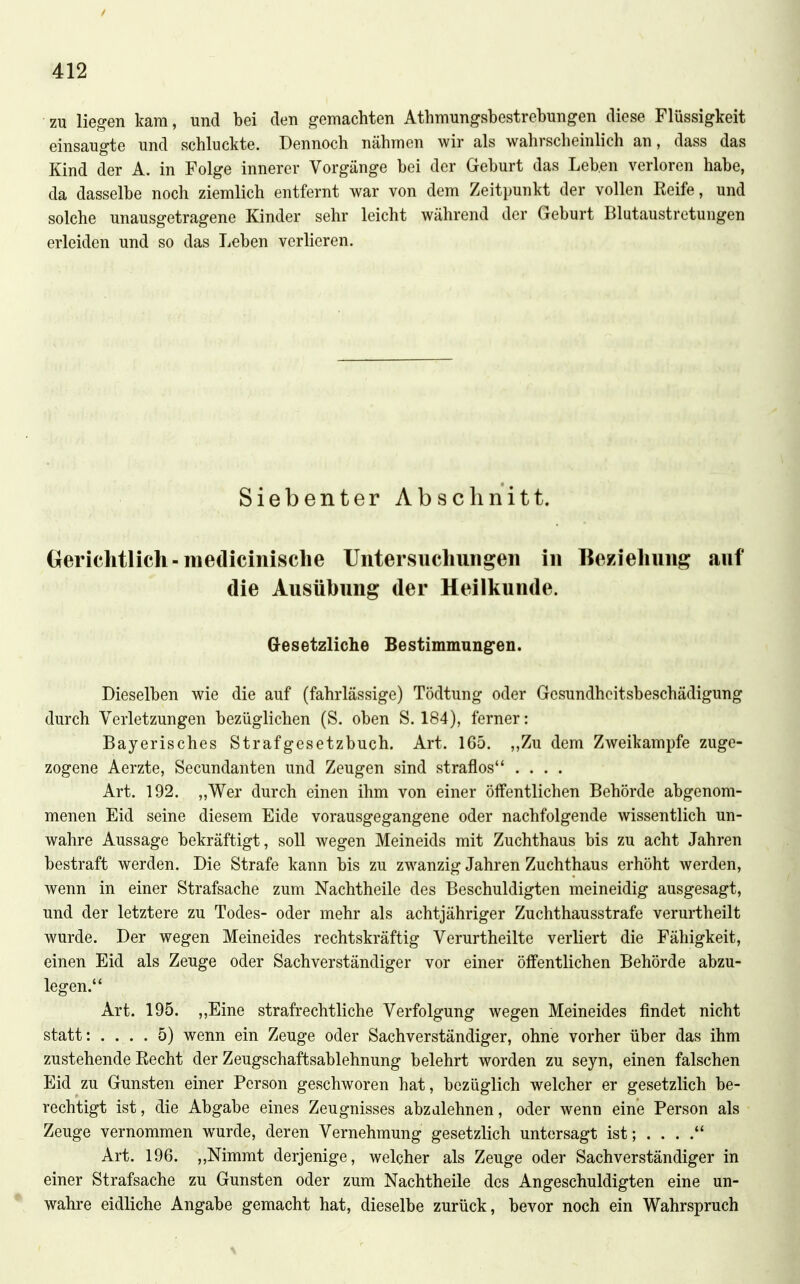 / 412 zu liegen kam, und bei den gemachten Athmungsbestrebungen diese Flüssigkeit einsaugte und schluckte. Dennoch nähmen wir als wahrscheinlich an, dass das Kind der A. in Folge innerer Vorgänge bei der Geburt das Leb.en verloren habe, da dasselbe noch ziemlich entfernt war von dem Zeitpunkt der vollen Reife, und solche unausgetragene Kinder sehr leicht während der Geburt Blutaustrctungen erleiden und so das Leben verlieren. Siebenter Abschnitt. Gerichtlich-medicinisclie Untersuchungen in Beziehung auf die Ausübung der Heilkunde. Gesetzliche Bestimmung^en. Dieselben wie die auf (fahrlässige) Tödtung oder Gesundheitsbeschädigung durch Verletzungen bezüglichen (S. oben S. 184), ferner: Bayerisches Strafgesetzbuch. Art. 165. „Zu dem Zweikampfe zuge- zogene Aerzte, Secundanten und Zeugen sind straflos .... Art. 192. „Wer durch einen ihm von einer öffentlichen Behörde abgenom- menen Eid seine diesem Eide vorausgegangene oder nachfolgende wissentlich un- wahre Aussage bekräftigt, soll wegen Meineids mit Zuchthaus bis zu acht Jahren bestraft werden. Die Strafe kann bis zu zwanzig Jahren Zuchthaus erhöht werden, wenn in einer Strafsache zum Nachtheile des Beschuldigten meineidig ausgesagt, und der letztere zu Todes- oder mehr als achtjähriger Zuchthausstrafe verurtheilt wurde. Der wegen Meineides rechtskräftig Verurtheilte verliert die Fähigkeit, einen Eid als Zeuge oder Sachverständiger vor einer öffentlichen Behörde abzu- legen. Art. 195. ,,Eine strafrechtliche Verfolgung wegen Meineides findet nicht statt: .... 5) wenn ein Zeuge oder Sachverständiger, ohne vorher über das ihm zustehende Kecht der Zeugschaftsablehnung belehrt worden zu seyn, einen falschen Eid zu Gunsten einer Person geschworen hat, bezüglich welcher er gesetzlich be- rechtigt ist, die Abgabe eines Zeugnisses abzalehnen, oder wenn eine Person als Zeuge vernommen wurde, deren Vernehmung gesetzlich untersagt ist; . . . . Art. 196. ,,Nimmt derjenige, welcher als Zeuge oder Sachverständiger in einer Strafsache zu Gunsten oder zum Nachtheile des Angeschuldigten eine un- • wahre eidliche Angabe gemacht hat, dieselbe zurück, bevor noch ein Wahrspruch