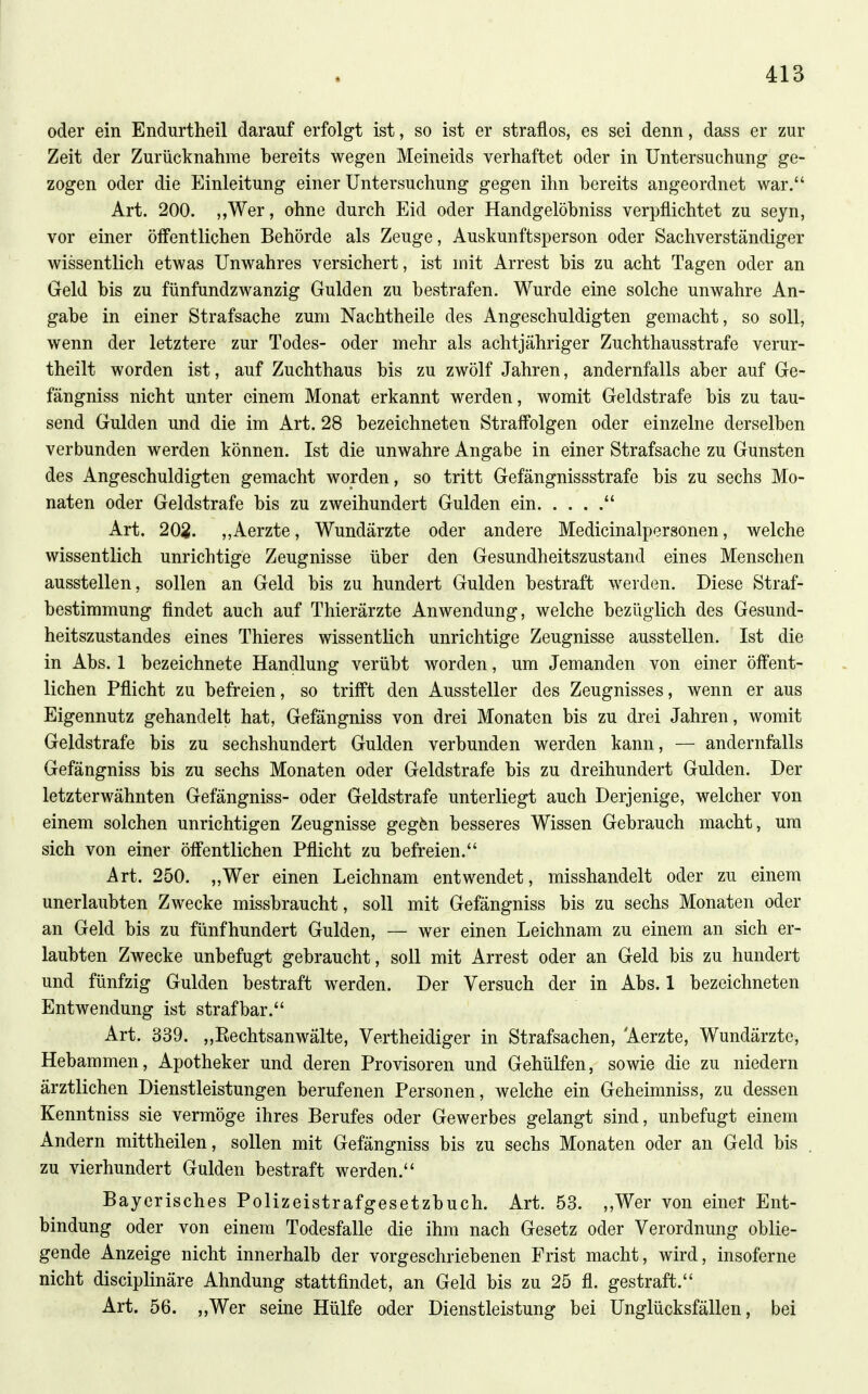 oder ein Endurtheil darauf erfolgt ist, so ist er straflos, es sei denn, dass er zur Zeit der Zurücknahme bereits wegen Meineids verhaftet oder in Untersuchung ge- zogen oder die Einleitung einer Untersuchung gegen ihn bereits angeordnet war. Art. 200. ,,Wer, ohne durch Eid oder Handgelöbniss verpflichtet zu seyn, vor einer öffentlichen Behörde als Zeuge, Auskunftsperson oder Sachverständiger wissentlich etwas Unwahres versichert, ist mit Arrest bis zu acht Tagen oder an Geld bis zu fünfundzwanzig Gulden zu bestrafen. Wurde eine solche unwahre An- gabe in einer Strafsache zum Nachtheile des Angeschuldigten gemacht, so soll, wenn der letztere zur Todes- oder mehr als achtjähriger Zuchthausstrafe verur- theilt worden ist, auf Zuchthaus bis zu zwölf Jahren, andernfalls aber auf Ge- fängniss nicht unter einem Monat erkannt werden, womit Geldstrafe bis zu tau- send Gulden und die im Art. 28 bezeichneten Straffolgen oder einzelne derselben verbunden werden können. Ist die unwahre Angabe in einer Strafsache zu Gunsten des Angeschuldigten gemacht worden, so tritt Gefängnissstrafe bis zu sechs Mo- naten oder Geldstrafe bis zu zweihundert Gulden ein Art. 202. „Aerzte, Wundärzte oder andere Medicinalpersonen, welche wissentlich unrichtige Zeugnisse über den Gesundheitszustand eines Menschen ausstellen, sollen an Geld bis zu hundert Gulden bestraft werden. Diese Straf- bestimmung findet auch auf Thierärzte Anwendung, welche bezüglich des Gesund- heitszustandes eines Thieres wissentlich unrichtige Zeugnisse ausstellen. Ist die in Abs. 1 bezeichnete Handlung verübt worden, um Jemanden von einer öffent- lichen Pflicht zu befreien, so trifft den Aussteller des Zeugnisses, wenn er aus Eigennutz gehandelt hat, Gefängniss von drei Monaten bis zu drei Jahren, womit Geldstrafe bis zu sechshundert Gulden verbunden werden kann, — andernfalls Gefängniss bis zu sechs Monaten oder Geldstrafe bis zu dreihundert Gulden. Der letzterwähnten Gefängniss- oder Geldstrafe unterliegt auch Derjenige, welcher von einem solchen unrichtigen Zeugnisse gegfen besseres Wissen Gebrauch macht, um sich von einer öffentlichen Pflicht zu befreien. Art. 250. „Wer einen Leichnam entwendet, misshandelt oder zu einem unerlaubten Zwecke missbraucht, soll mit Gefängniss bis zu sechs Monaten oder an Geld bis zu fünfhundert Gulden, — wer einen Leichnam zu einem an sich er- laubten Zwecke unbefugt gebraucht, soll mit Arrest oder an Geld bis zu hundert und fünfzig Gulden bestraft werden. Der Versuch der in Abs. 1 bezeichneten Entwendung ist strafbar. Art. 339. ,,Eechtsanwälte, Vertheidiger in Strafsachen, Aerzte, Wundärzte, Hebammen, Apotheker und deren Provisoren und Gehülfen, sowie die zu niedern ärztlichen Dienstleistungen berufenen Personen, welche ein Geheimniss, zu dessen Kenntniss sie vermöge ihres Berufes oder Gewerbes gelangt sind, unbefugt einem Andern mittheilen, sollen mit Gefängniss bis zu sechs Monaten oder an Geld bis zu vierhundert Gulden bestraft werden. Bayerisches Polizeistrafgesetzbuch. Art. 53. ,,Wer von einer Ent- bindung oder von einem Todesfalle die ihm nach Gesetz oder Verordnung oblie- gende Anzeige nicht innerhalb der vorgeschriebenen Frist macht, wird, insoferne nicht disciplinäre Ahndung stattfindet, an Geld bis zu 25 fl. gestraft. Art. 56. „Wer seine Hülfe oder Dienstleistung bei Unglücksfällen, bei