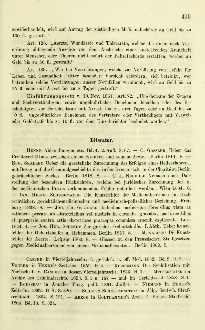 zuwiderhandelt, wird auf Antrag der zuständigen Medicinalbehörde an Geld bis zu 100 fl. gestraft. Art. 126. „Aerzte, Wundärzte und Thierärzte, welche die ihnen nach Ver- ordnung obliegende Anzeige von dem Ausbruche einer ansteckenden Krankheit unter Menschen oder Thieren nicht sofort der Polizeibehörde erstatten, werden an Geld bis zu 50 fl. gestraft. Art. 139. „Wer bei Verrichtungen, welche zur Verhütung von Gefahr für 'Leben und Gesundheit Dritter besondere Vorsicht erfordern, sich betrinkt, wer betrunken solche Verrichtungen ausser Nothfällen vornimmt, wird an Geld bis zu 25 fl. oder mit Arrest bis zu 8 Tagen gestraft. Einführungsgesetz v. 10. Nov. 1861. Art. 72. ,,Ungehorsam der Zeugen und Sachverständigen, sowie ungebührliches Benehmen derselben oder des Be- schuldigten vor Gericht kann mit Arrest bis zu drei Tagen oder an Geld bis zu 10 fl., ungebührliches Benehmen des Vertreters oder Vertheidigers mit Verweis oder Geldstrafe bis zu 10 fl. von dem Einzelnrichter beahndet werden. Literatur. Henke Abhandlungen etc. Bd. 4. 2. Aufl. S. 67. — C. Gossler lieber das ßechtsverhältniss zwischen einem Kranken und seinem Arzte. Berlin 1814. 8. — EuG. Skalley lieber die gesetzliche Zurechnung des Erfolges eines Heilverfahrens, mit Bezug auf die Criminalgeschichte des in der Irrenanstalt in der Charite zu Berlin gebräuchlichen Sackes. Berlin 1818. 8. — C. J. Neuhold Versuch einer Dar- stellung der besondern Rücksichten, welche bei juridischer Zurechnung der in der medicinischen Praxis vorkommenden Fehler gefordert werden. Wien 1834. 8. — Ign. Heinr, Schüeemayer Die Kunstfehler der Medicinalpersonen in straf- rechtlicher, gerichtlich-medicinischer und medicinisch-polizeilicher Beziehung. Frei- burg 1838. 8. — Jon. Gh. G. Joerg ludicibus medicisque forensibus viam ac rationem peccata ab obstetricibus vel medicis in curandis gravidis, parturientibus et puerperis contra artis obstetricae praecepta commissa eruendi explicavit. Lips. 1844. 4. — Jos. Her. Schmidt Zur gerichtl. Geburtshülfe. I. Abth. lieber Kunst- fehler der Geburtshelfer u. Hebammen. Berlin 1851. 8. — M.Kalisch Die Kunst- fehler der Aerzte. Leipzig 1860. 8. — Glossen zu den Preussischen Strafgesetzen gegen Medicinalpersonen von einem Medicinalbeamten. Berlin 1862. 8. Casper in Vierteljahrsschr. f. gerichtl. u. öff. Med. 1852. Bd. 2. H. 2. — Vogler in Henke's Zeitschr. 1852. H. 4. — Klusemann Die Syphilisation mit Nachschrift v. Casper in dessen Vierteljahrsschr. 1853. H. 1. — Mittermaiek im Archiv des Criminalrechts. 1853. S. 1 u. 167 — und im Gerichtssaal 1858. S. 1. — EoussEAU in Annales d'hyg. publ. 1861. Juillet. — Niemann in Henke's Zeitschr. 1862. H. 4. S. 320. — Schultz-Schultzenstein in Allg. deutsch. Straf- rechtszeit. 1864. S. 121. — Abegg in Goltdammer's Arch. f. Preuss. Strafrecht 1864. Bd. 13. S. 324.