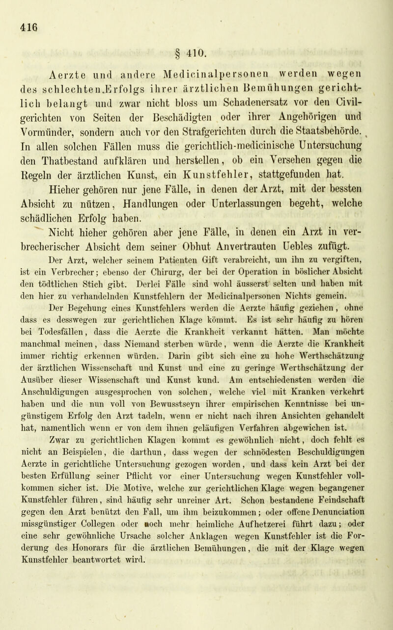 § 410. Aerzte und andere Medicinalpersonen werden wegen des schlechten.Erfolgs ihrer ärztlichen Bemühungen gericht- lich belangt und zwar nicht bloss um Schadenersatz vor den Civil- gerichten von Seiten der Beschädigten oder ihrer Angehörigen und Vormünder, sondern auch vor den Strafgerichten durch die Staatsbehörde. ^ In allen solchen Fällen muss die gerichtlich-medicinische Untersuchung den Thatbestand aufklären und herstellen, ob ein Versehen gegen die Regeln der ärztlichen Kunst, ein Kunstfehler, stattgefunden hat. Hieher gehören nur jene Fälle, in denen der Arzt, mit der bessten Absicht zu nützen, Handlungen oder Unterlassungen begeht, welche schädlichen Erfolg haben. Nicht hieher gehören aber jene Fälle, in denen ein Arzt in ver- brecherischer Absicht dem seiner Obhut Anvertrauten Uebles zufügt. Der Arzt, welcher seinem Patienten Gift verabreicht, um ihn zu vergiften, ist ein Verbrecher; ebenso der Chirurg, der bei der Operation in böslicher Absicht den tödtlichen Stich gibt. Derlei Fälle sind wohl äusserst selten und haben mit den hier zu verhandelnden Kunstfehlern der Medicinalpersonen Nichts gemein. Der Begehung eines Kunstfehlers werden die Aerzte häufig geziehen, ohne dass es desswegen zur gerichtlichen Klage kömmt. Es ist sehr häufig zu hören bei Todesfällen, dass die Aerzte die Krankheit verkannt hätten. Man möchte manchmal meinen, dass Niemand sterben würde, wenn die Aerzte die Krankheit immer richtig erkennen würden. Darin gibt sich eine zu hohe Werthschätzung der ärztlichen Wissenschaft und Kunst und eine zu geringe Werthschätzung der Ausüber dieser Wissenschaft und Kunst kund. Am entschiedensten werden die Anschuldigungen ausgesprochen von solchen, welche viel mit Kranken verkehrt haben und die nun voll von Bewusstseyn ihrer empirischen Kenntnisse bei un- günstigem Erfolg den Arzt tadeln, wenn er nicht nach ihren Ansichten gehandelt hat, namentlich wenn er von dem ihnen geläufigen Verfahren abgewichen ist. Zwar zu gerichtlichen Klagen kommt es gewöhnlich nicht, doch fehlt es nicht an Beispielen, die darthun, dass wegen der schnödesten Beschuldigungen Aerzte in gerichtliche Untersuchung gezogen worden, und dass kein Arzt bei der besten Erfüllung seiner Pflicht vor einer Untersuchung wegen Kunstfehler voll- kommen sicher ist. Die Motive, Avelche zur gerichtlichen Klage wegen begangener Kunstfehler führen, sind häufig sehr unreiner Art. Schon bestandene Feindschaft gegen den Arzt benützt den Fall, um ihm beizukommen; oder offene Denunciation missgünstiger CoUegen oder aoch mehr heimliche Aufhetzerei führt dazu; oder eine sehr gewöhnliche Ursache solcher Anklagen wegen Kunstfehler ist die For- derung des Honorars für die ärztlichen Bemühungen, die mit der Klage wegen Kunstfehlcr beantwortet wird.