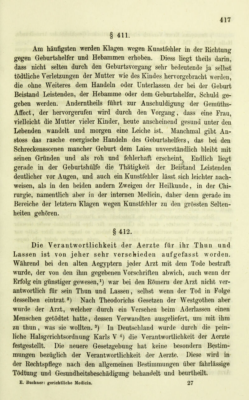 § 411. Am häufigsten werden Klagen wegen Kunstfehler in der Kichtung gegen Geburtshelfer und Hebammen erhoben. Diess liegt theils darin, dass nicht selten durch den Geburtsvorgang sehr bedeutende ja selbst tödtliche Verletzungen der Mutter wie des Kindes hervorgebracht werden, die ohne Weiteres dem Handeln oder Unterlassen der bei der Geburt Beistand Leistenden, der Hebamme oder dem Geburtshelfer, Schuld ge- geben werden. Anderntheils führt zur Anschuldigung der Gemüths- Affect, der hervorgerufen wird durch den Vorgang, dass eine Frau, vielleicht die Mutter vieler Kinder, heute anscheinend gesund unter den Lebenden wandelt und morgen eine Leiche ist. Manchmal gibt An- stoss das rasche energische Handeln des Geburtshelfers, das bei den Schreckensscenen mancher Geburt dem Laien unverständlich bleibt mit seinen Gründen und als roh und fehlerhaft erscheint. Endlich liegt gerade in der Geburtshülfe die Thätigkeit der Beistand Leistenden deutlicher vor Augen, und auch ein Kunstfehler lässt sich leichter nach- weisen, als in den beiden andern Zweigen der Heilkunde, in der Chi- rurgie, namentlich aber in der internen Medicin, daher denn gerade im Bereiche der letztern Klagen wegen Kunstfehler zu den grössten Selten- heiten gehören. § 412. Die Verantwortlichkeit der Aerzte für ihr Thun und Lassen ist von jeher sehr verschieden aufgefasst worden. Während bei den alten Aegyptern jeder Arzt mit dem Tode bestraft wurde, der von den ihm gegebenen Vorschriften abwich, auch wenn der Erfolg ein günstiger gewesen, ^) war bei den Römern der Arzt nicht ver- antwortlich für sein Thun und Lassen, selbst wenn der Tod in Folge desselben eintrat. 2) Nach Theodorichs Gesetzen der Westgothen aber wurde der Arzt, welcher durch ein Versehen beim Aderlassen einen Menschen getödtet hatte, dessen Verwandten ausgeliefert, um mit ihm zu thun, was sie wollten. ^) In Deutschland wurde durch die pein- liche Halsgerichtsordnung Karls V ^) die Verantwortlichkeit der Aerzte festgestellt. Die neuere Gesetzgebung hat keine besondern Bestim- mungen bezüglich der Verantwortlichkeit der Aerzte. Diese wird in der Rechtspflege nach den allgemeinen Bestimmungen über fahrlässige Tödtung und Gesundheitsbeschädigung behandelt und beurtheilt. E. Büchner: gerichtliche Medicin. 27