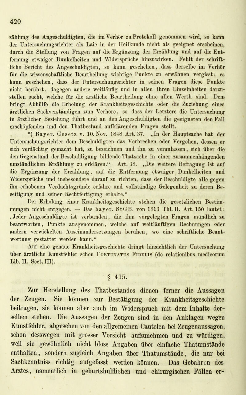 Zählung des Angeschuldigten, die im Verhör zu Protokoll genommen wird, so kann der Untersuchungsrichter als Laie in der Heilkunde nicht als geeignet erscheinen, durch die Stellung von Fragen auf die Ergänzung der Erzählung und auf die Ent- fernung etwaiger Dunkelheiten und Widersprüche hinzuwirken. Fehlt der schrift- liche Bericht des Angeschuldigten, so kann geschehen, dass derselbe im Verhör für die wissenschaftliche Beurtheilung wichtige Punkte zu erwähnen vergisst; es kann geschehen, dass der Untersuchungsrichter in seinen Fragen diese Punkte nicht berührt, dagegen andere weitläufig und in allen ihren Einzelnheiten darzu- stellen sucht, welche für die ärztliche Beurtheilung ohne allen Werth sind. Dem bringt Abhülfe die Erholung der Krankheitsgeschichte oder die Zuziehung eines ärztlichen Sachverständigen zum Verhöre, so dass der Letztere die Untersuchung in ärztlicher Beziehung führt und an den Angeschuldigten die geeigneten den Fall erschöpfenden und den Thatbestand aufklärenden Fragen stellt. *) Bayer. Gesetz v. lO.Nov. 1848 Art. 37. ,,In der Hauptsache hat der Untersuchungsrichter dem Beschuldigten das Verbrechen oder Vergehen, dessen er sich verdächtig gemacht hat, zu bezeichnen und ihn zu veranlassen, sich über die den Gegenstand der Beschuldigung bildende Thatsache in einer zusammenhängenden umständlichen Erzählung zu erklären. Art. 58. ,,Die weitere Befragung ist auf die Ergänzung der Erzählung, auf die Entfernung etwaiger Dunkelheiten und Widersprüche und insbesondere darauf zu richten, dass der Beschuldigte alle gegen ihn erhobenen Verdachtsgründe erfahre und vollständige Gelegenheit zu deren Be- seitigung und seiner Rechtfertigung erhalte. Der Erholung einer Krankheitsgeschichte stehen die gesetzlichen Bestim- mungen nicht entgegen. — Das bayer. StGB, von 1813 Tbl. II. Art. 150 lautet: „Jeder Angeschuldigte ist verbunden, die ihm vorgelegten Fragen mündlich zu beantworten, Punkte ausgenommen, welche auf weitläuftigen Rechnungen oder andern verwickelten Auseinandersetzungen beruhen, wo eine schriftliche Beant- wortung gestattet werden kann. Auf eine genaue Krankheitsgeschichte dringt hinsichtlich der Untersuchung über ärztliche Kunstfehler schon Fortunatus Fidelis (de relationibus medicorum Lib. II. Sect. III). § 415. Zur Herstellung des Thatbestandes dienen ferner die Aussagen der Zeugen. Sie können zur Bestätigung der Krankheitsgeschichte beitragen, sie können aber auch im ^Widerspruch mit dem Inhalte der- selben stehen. Die Aussagen der Zeugen sind in den Anklagen wegen Kunstfehler, abgesehen von den allgemeinen Cautelen bei Zeugenaussagen, schon desswegen mit grosser Vorsicht aufzunehmen und zu würdigen, weil sie gewöhnlich nicht bloss Angaben über einfache Thatumstände enthalten, sondern zugleich Angaben über Thatumstände, die nur bei Sachkenntniss richtig aufgefasst werden können. Das Gebahren des Arztes, namentlich in geburtshülflichen und chirurgischen Fällen er-