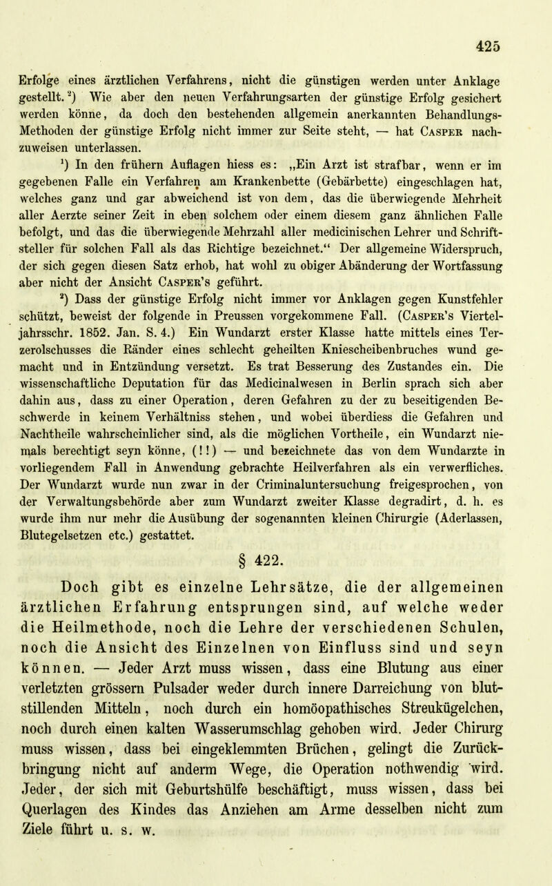 Erfolge eines ärztlichen Verfahrens, nicht die günstigen werden unter Anklage gestellt.''^) Wie aber den neuen Verfahrungsarten der günstige Erfolg gesichert werden könne, da doch den bestehenden allgemein anerkannten Behandlungs- Methoden der günstige Erfolg nicht immer zur Seite steht, — hat Casper nach- zuweisen unterlassen. ^) In den frühern Auflagen hiess es: „Ein Arzt ist strafbar, wenn er im gegebenen Falle ein Verfahren am Krankenbette (Gebärbette) eingeschlagen hat, welches ganz und gar abweichend ist von dem, das die überwiegende Mehrheit aller Aerzte seiner Zeit in ebeii solchem oder einem diesem ganz ähnlichen Falle befolgt, und das die überwiegende Mehrzahl aller medicinischen Lehrer und Schrift- steller für solchen Fall als das Richtige bezeichnet. Der allgemeine Widerspruch, der sich gegen diesen Satz erhob, hat wohl zu obiger Abänderung der Wortfassung aber nicht der Ansicht Casper's geführt. ^) Dass der günstige Erfolg nicht immer vor Anklagen gegen Kunstfehler schützt, beweist der folgende in Preussen vorgekommene Fall. (Casper's Viertel- jahrsschr. 1852. Jan. S. 4.) Ein Wundarzt erster Klasse hatte mittels eines Ter- zerolschusses die Eänder eines schlecht geheilten Kniescheibenbruches wund ge- macht und in Entzündung versetzt. Es trat Besserung des Zustandes ein. Die wissenschaftliche Deputation für das Medicinalwesen in Berlin sprach sich aber dahin aus, dass zu einer Operation, deren Gefahren zu der zu beseitigenden Be- schwerde in keinem Verhältniss stehen, und wobei überdiess die Gefahren und Nachtheile wahrscheinlicher sind, als die möglichen Vortheile, ein Wundarzt nie- mals berechtigt seyn könne, (!!) — und bezeichnete das von dem Wundarzte in vorliegendem Fall in Anwendung gebrachte Heilverfahren als ein verwerfliches. Der Wundarzt wurde nun zwar in der Criminaluntersuchung freigesprochen, von der Verwaltungsbehörde aber zum Wundarzt zweiter Klasse degradirt, d. h. es wurde ihm nur mehr die Ausübung der sogenannten kleinen Chirurgie (Aderlassen, Blutegelsetzen etc.) gestattet. § 422. Doch gibt es einzelne Lehrsätze, die der allgemeinen ärztlichen Erfahrung entsprungen sind, auf welche weder die Heilmethode, noch die Lehre der verschiedenen Schulen, noch die Ansicht des Einzelnen von Einfluss sind und seyn können. — Jeder Arzt muss wissen, dass eine Blutung aus einer verletzten grössern Pulsader weder durch innere Darreichung von blut- stillenden Mitteln, noch durch ein homöopathisches Streukügelchen, noch durch einen kalten Wasserumschlag gehoben wird. Jeder Chirurg muss wissen, dass bei eingeklemmten Brüchen, gelingt die Zurück- bringung nicht auf anderm Wege, die Operation nothwendig wird. Jeder, der sich mit Geburtshülfe beschäftigt, muss wissen, dass bei Querlagen des Kindes das Anziehen am Arme desselben nicht zum Ziele führt u. s. w.