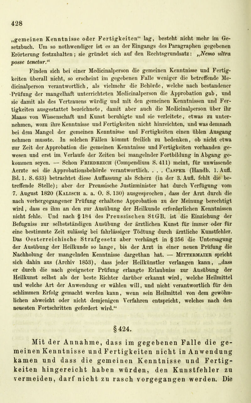 „gemeinen Kenntnisse oder Fertigkeiten lag, besteht nicht mehr im Ge- setzbuch. Um so nothwendiger ist es an der Eingangs des Paragraphen gegebenen Erörterung festzuhalten; sie gründet sich auf den Rechtsgrundsatz: „Nemo ultra posse tenetur/' Finden sich bei einer Medicinalperson die gemeinen Kenntnisse und Fertig- keiten überall nicht, so erscheint im gegebenen Falle weniger die betreffende Me- dicinalperson verantwortlich, als vielmehr die Behörde, welche nach bestandener -Prüfung der mangelhaft unterrichteten Medicinalperson die Approbation gab, und sie damit als des Vertrauens würdig und mit den gemeinen Kenntnissen und Fer- tigkeiten ausgestattet bezeichnete, damit aber auch die Medicinalperson über ihr Maass von Wissenschaft und Kunst beruhigte und sie verleitete, etwas zu unter- nehmen, wozu ihre Kenntnisse und Fertigkeiten nicht hinreichten, und was demnach bei dam Mangel der gemeinen Kenntnisse und Fertigkeiten einen üblen Ausgang nehmen musste. In solchen Fällen kömmt freilich zu bedenken, ob nicht etwa zur Zeit der Approbation die gemeinen Kenntnisse und Fertigkeiten vorhanden ge- wesen und erst im Verlaufe der Zeiten bei mangelnder Fortbildung in Abgang ge- kommen Seyen. — Schon Friedeeich (Compendium S. 411) meint, für unwissende Aerzte sei die Approbationsbehörde verantwortlich. . . . Casper (Handb. l.Aufl. Bd. 1. S. 633) betrachtet diese Auffassung als Scherz (in der 3. Aufl. fehlt die be- treffende Stelle); aber der Preussische Justizminister hat durch Verfügung vom 7. August 1820 (Kalisch a. a. 0. S. 130) ausgesprochen, dass der Arzt durch die nach vorhergegangener Prüfung erhaltene Approbation zu der Meinung berechtigt wird, dass es ihm an den zur Ausübung der Heilkunde erforderlichen Kenntnissen nicht fehle. Und nach §184 des Preussischen StGB, ist die Einziehung der Befugniss zur selbstständigen Ausübung der ärztlichen Kunst für immer oder für eine bestimmte Zeit zulässig bei fahrlässiger Tödtung durch ärztliche Kunstfehler. Das Oesterreichische Strafgesetz aber verhängt in §356 die Untersagung der Ausübung der Heilkunde so lange, bis der Arzt in einer neuen Prüfung die Nachholung der mangelnden Kenntnisse dargethan hat. — Mittermaier spricht sich dahin aus (Archiv 1853), dass jeder Heilkünstler verlangen kann, ,,dass er durch die nach geeigneter Prüfung erlangte Erlaubniss zur Ausübung der Heilkunst selbst als der beste Richter darüber erkannt wird, welche Heilmittel und welche Art der Anwendung er wählen will, und nicht verantwortlich für den schlimmen Erfolg gemacht werden kann, wenn sein Heilmittel von dem gewöhn- lichen abweicht oder nicht demjenigen Verfahren entspricht, welches nach den neuesten Fortschritten gefordert wird. § 424. Mit der Annahme, dass im gegebenen Falle die ge- meinen Kenntnisse und Fertigkeiten nicht in Anwendung kamen und dass die gemeinen Kenntnisse und Fertig- keiten hingereicht haben würden, den Kunstfehler zu vermeiden, darf nicht zu rasch vorgegangen werden. Die