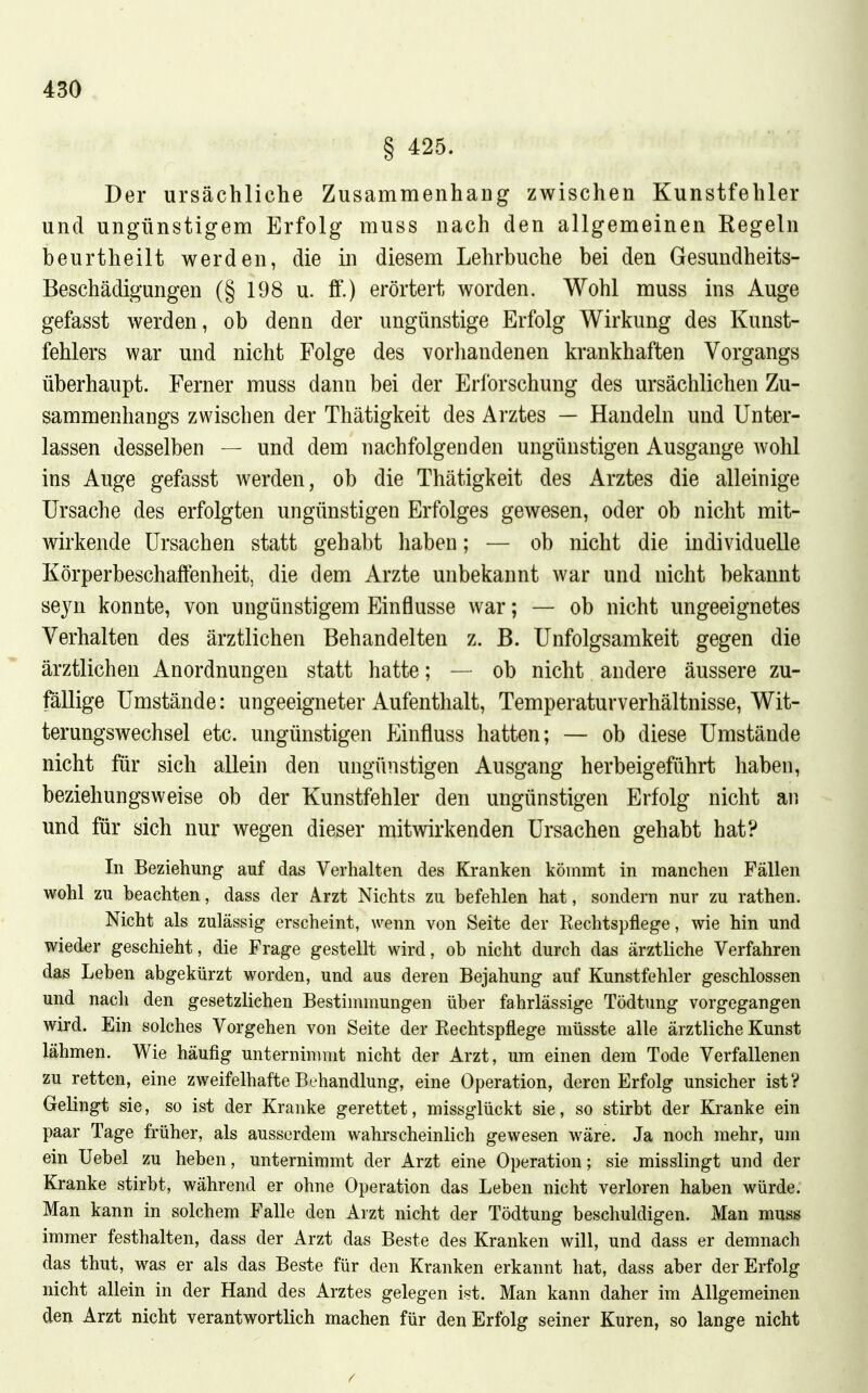 § 425. Der ursächliche Zusammenhang zwischen Kunstfehler und ungünstigem Erfolg muss nach den allgemeinen Regeln beurtheilt werden, die in diesem Lehrbuche bei den Gesundheits- Beschädigungen (§ 198 u. ff.) erörtert worden. Wohl muss ins Auge gefasst werden, ob denn der ungünstige Erfolg Wirkung des Kunst- fehlers war und nicht Folge des vorliandenen krankhaften Vorgangs überhaupt. Ferner muss dann bei der Erforschung des ursächlichen Zu- sammenhangs zwischen der Thätigkeit des Arztes — Handeln und Unter- lassen desselben — und dem nachfolgenden ungünstigen Ausgange wohl ins Auge gefasst werden, ob die Thätigkeit des Arztes die alleinige Ursache des erfolgten ungünstigen Erfolges gewesen, oder ob nicht mit- wirkende Ursachen statt gehabt haben; — ob nicht die individuelle Körperbeschaffenheit, die dem Arzte unbekannt war und nicht bekannt seyn konnte, von ungünstigem Einflüsse war; — ob nicht ungeeignetes Verhalten des ärztlichen Behandelten z. B. Unfolgsamkeit gegen die ärztlichen Anordnungen statt hatte; — ob nicht andere äussere zu- fällige Umstände: ungeeigneter Aufenthalt, Temperaturverhältnisse, Wit- terungswechsel etc. ungünstigen Einfluss hatten; — ob diese Umstände nicht für sich allein den ungünstigen Ausgang herbeigeführt haben, beziehungsweise ob der Kunstfehler den ungünstigen Erfolg nicht aii und für sich nur wegen dieser mitwirkenden Ursachen gehabt hat? In Beziehung auf das Verhalten des Kranken kömmt in manchen Fällen wohl zu beachten, dass der Arzt Nichts zu befehlen hat, sondeni nur zu rathen. Nicht als zulässig erscheint, wenn von Seite der Eechtspflege, wie hin und wieder geschieht, die Frage gestellt wird, ob nicht durch das ärztliche Verfahren das Leben abgekürzt worden, und aus deren Bejahung auf Kunstfehler geschlossen und nach den gesetzlichen Bestimmungen über fahrlässige Tödtung vorgegangen wird. Ein solches Vorgehen von Seite der Eechtspflege niüsste alle ärztliche Kunst lähmen. Wie häufig unternimmt nicht der Arzt, um einen dem Tode Verfallenen zu retten, eine zweifelhafte Behandlung, eine Operation, deren Erfolg unsicher ist? Gelingt sie, so ist der Kranke gerettet, missglückt sie, so stirbt der Kranke ein paar Tage früher, als ausserdem wahrscheinlich gewesen wäre. Ja noch mehr, um ein Uebel zu heben, unternimmt der Arzt eine Operation; sie misslingt und der Kranke stirbt, während er ohne Operation das Leben nicht verloren haben würde. Man kann in solchem Falle den Arzt nicht der Tödtung beschuldigen. Man muss immer festhalten, dass der Arzt das Beste des Kranken will, und dass er demnach das thut, was er als das Beste für den Kranken erkannt hat, dass aber der Erfolg nicht allein in der Hand des Arztes gelegen ist. Man kann daher im Allgemeinen den Arzt nicht verantwortlich machen für den Erfolg seiner Kuren, so lange nicht