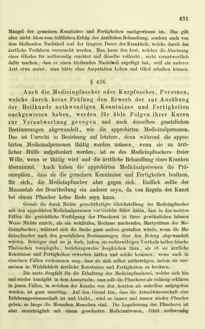 Mangel der gemeinen Kenntnisse und Fertigkeiten nachgewiesen ist. Das gilt aber nicht bloss vom tödtlichen Erfolg der ärztlichen Behandlung, sondern auch von dem bleibenden Nachtheil und der längern Dauer der Krankheit, welche durch das ärztliche Verfahren verursacht worden. Man kann den Arzt, welcher die Absetzung eines Gliedes für nothwendig erachtet und dieselbe vollzieht , nicht verantwortlich dafür machen, dass er einen bleibenden Nachtbeil zugefügt hat, weil ein anderer Arzt etwa meint, man hätte ohne Amputation Leben und Glied erhalten können. § 426. Auch die Medicinpfuscher oder Kurpfuscher, Personen, welche durch keine Prüfun,^' den Erwerb der zur Ausübung der Heilkunde nothwendigen Kenntnisse und Fertigkeiten nachgewiesen haben, werden für üble Folgen ihrer Kuren zur Verantwortung gezogen und nach denselben gesetzlichen Bestimmungen abgewandelt, wie die approbirten Medicinalpersonen. Das ist Unrecht in Beziehung auf letztere, denn während die appro- birten Medicinalpersonen thätig werden müssen^ wenn sie zu ärzt- licher Hülfe aufgefordert werden, ist es des Medicinpfuschers freier Wille, wenn er thätig wird und die ärztliche Behandlung eines Kranken übernimmt. Auch haben die approbirten Medicinalpersonen die Prä- sumption, dass sie die gemeinen Kenntnisse und Fertigkeiten besitzen, für ■ sich, die Medicinpfuscher aber gegen sich. Endlich sollte der Maassstab der Beurtheilung ein anderer seyn, da von Regeln der Kunst bei einem Pfuscher keine Rede seyn kann. Gerade die durch Nichts gerechtfertigte Gleichstellung der Medicinpfuscher mit den approbirten Medicinalpersonen vor Gericht führt dahin, dass in den meisten Fällen die gerichtliche Verfolgung der Pfuscherei in ihrer gewöhnlichen lahmen Weise Nichts erzielt, als ein wohlfeiles, Eeclame machendes, Martyrthum der Me- dicinpfuscher, während sich die Sache ganz anders gestalten würde, wenn die Mer dicinpfuscher nach den gesetzlichen Bestimmungen über den Betrug abgewandelt würden. Betrüger sind sie ja doch, indem sie rechtswidrigen Vortheils halber falsche Thatsachen vorspiegeln, beziehungsweise dergleichen thun, als ob sie ärztliche Kenntnisse und Fertigkeiten erworben hätten und solche besässen, wenn auch in einzelnen Fällen vorkommen mag, dass sie sich selbst mitbetrügen, indem sie ver- meinen in Wirklichkeit ärztliche Kenntnisse und Fertigkeiten zu besitzen. Die zarte Sorgfalt für die Erhaltung der Medicinpfuscherei, welche sich hin und wieder kundgibt in dem Ausspruche, man solle die Pfuscherei als zulässig erklären in jenen Fällen, in welchen der Kranke von den Aerzten als unheilbar aufgegeben worden, ist ganz unnöthig. Auf den Grund hin, dass die Arzneiwissenschaft eine Erfahrungswissenschaft ist und bleibt, wird es immer und immer wieder Pfuscher geben, so lange die Menschen Menschen sind. Die Legalisirung der Pfuscherei ist aber anverträglich mit einem geordneten Medicinalwesen, führt nothwendig