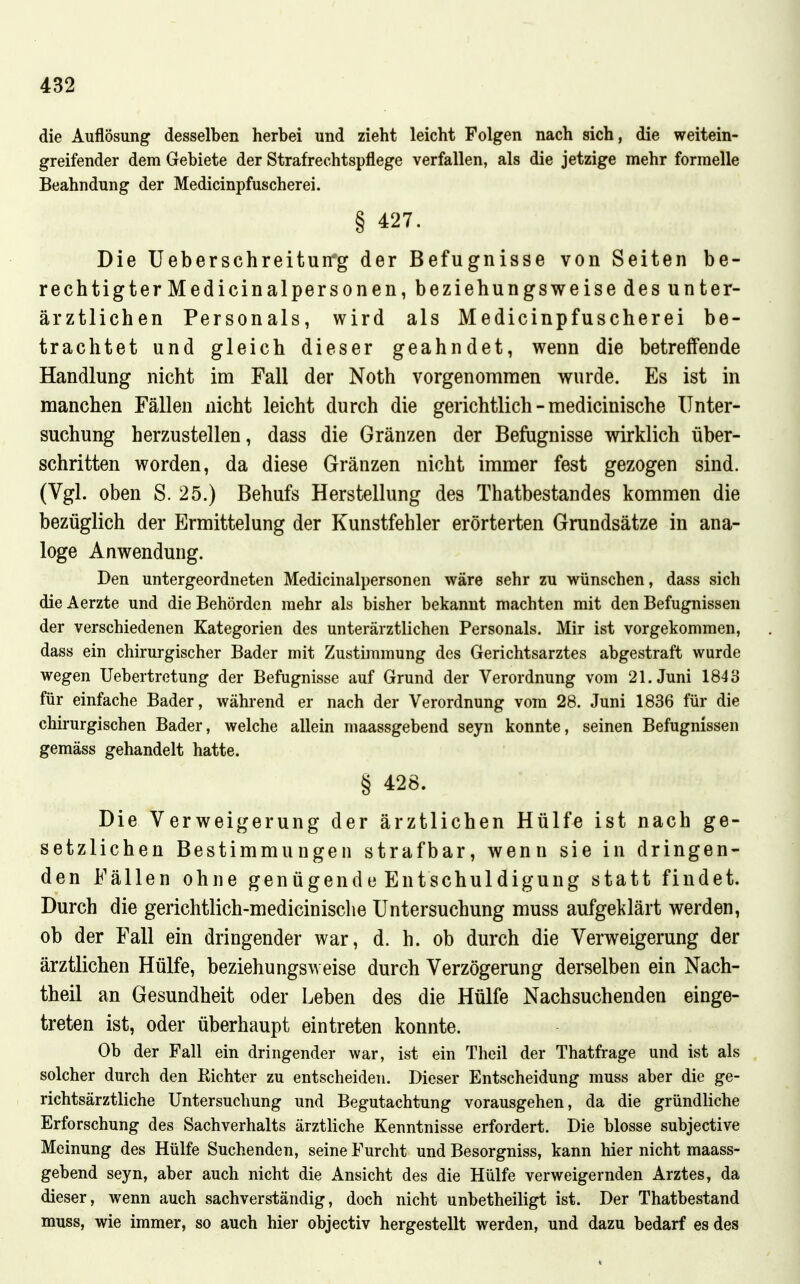 die Auflösung desselben herbei und zieht leicht Folgen nach sich, die weitein- greifender dem Gebiete der Strafrechtspflege verfallen, als die jetzige mehr formelle Beahndung der Medicinpfuscherei. § 427. Die Ueberschreitun'g der Befugnisse von Seiten be- rech tigterMedicinalpersonen, beziehungsweise des unter- ärztlichen Personals, wird als Medicinpfuscherei be- trachtet und gleich dieser geahndet, wenn die betreffende Handlung nicht im Fall der Noth vorgenommen wurde. Es ist in manchen Fällen nicht leicht durch die gerichtlich - medicinische Unter- suchung herzustellen, dass die Gränzen der Befugnisse wirklich über- schritten worden, da diese Gränzen nicht immer fest gezogen sind. (Vgl. oben S. 25.) Behufs Herstellung des Thatbestandes kommen die bezüglich der Ermittelung der Kunstfehler erörterten Grundsätze in ana- loge Anwendung. Den untergeordneten Medicinalpersonen wäre sehr zu wünschen, dass sich dieAerzte und die Behörden mehr als bisher bekannt machten mit den Befugnissen der verschiedenen Kategorien des unterärztlichen Personals. Mir ist vorgekommen, dass ein chirurgischer Bader mit Zustimmung des Gerichtsarztes abgestraft wurde wegen Uebertretung der Befugnisse auf Grund der Verordnung vom 21. Juni 164'6 für einfache Bader, während er nach der Verordnung vom 28. Juni 1836 für die chirurgischen Bader, welche allein maassgebend seyn konnte, seinen Befugnissen gemäss gehandelt hatte. § 428. Die Verweigerung der ärztlichen Hülfe ist nach ge- setzlichen Bestimmungen strafbar, wenn sie in dringen- den Fällen ohne genügende Entschuldigung statt findet. Durch die gerichtlich-medicinisclie Untersuchung muss aufgeklärt werden, ob der Fall ein dringender war, d. h. ob durch die Verweigerung der ärztlichen Hülfe, beziehungsweise durch Verzögerung derselben ein Nach- theil an Gesundheit oder Leben des die Hülfe Nachsuchenden einge- treten ist, oder überhaupt eintreten konnte. Ob der Fall ein dringender war, ist ein Theil der Thatfrage und ist als solcher durch den Richter zu entscheiden. Dieser Entscheidung muss aber die ge- richtsärztliche Untersuchung und Begutachtung vorausgehen, da die gründliche Erforschung des Sachverhalts ärztliche Kenntnisse erfordert. Die blosse subjective Meinung des Hülfe Suchenden, seine Furcht und Besorgniss, kann hier nicht maass- gebend seyn, aber auch nicht die Ansicht des die Hülfe verweigernden Arztes, da dieser, wenn auch sachverständig, doch nicht unbetheiligt ist. Der Thatbestand muss, wie immer, so auch hier objectiv hergestellt werden, und dazu bedarf es des