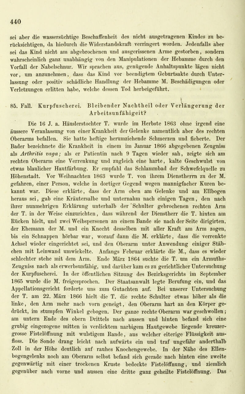 sei aber die wassersüchtige Beschaffenheit des nicht ausgetragenen Kindes zu be- rücksichtigen, da hiedurch die Widerstandskraft verringert worden. Jedenfalls aber sei das Kind nicht am abgebrochenen und ausgerissenen Arme gestorben, sondern wahrscheinlich ganz unabhängig von den Manipulationen der Hebamme durch den Vorfall der Nabelschnur. Wir sprachen aus, genügende Anhaltspunkte lägen nicht vor, um anzunehmen, dass das Kind vor beendigtem Geburtsakte durch Unter- lassung oder positiv schädliche Handlung der Hebamme M. Beschädigungen oder Verletzungen erlitten habe, welche dessen Tod herbeigeführt. 85. Fall. Kurpfuscherei. Bleibender Nachtheil oder Verlängerung der Arbeitsunfähigeit? Die 16 J. a. Häuslerstochter T. wurde im Herbste 1863 ohne irgend eine äussere Veranlassung von einer Krankheit der Gelenke namentlich aber des rechten Oberarms befallen. Sie hatte heftige herumziehende Schmerzen und fieberte. Der Bader bezeichnete die Krankheit in einem im Januar 1866 abgegebenen Zeugniss als Arthritis vaga; als er Patientin nach 9 Tagen wieder sah, zeigte sich am rechten Oberarm eine Verrenkung und zugleich eine harte, kalte Geschwulst von etwas blaulicher Hautfärbung. Er empfahl das Schlammbad der Schwefelquelle zu Höhenstadt. Vor Weihnachten 1863 wurde T. von ihrem Dienstherm zu der M. gefahren, einer Person, welche in dortiger Gegend wegen mannigfacher Kuren be- kannt war. Diese erklärte, dass der Arm oben am Gelenke und am Ellbogen heraus sei, gab eine Kräutersalbe und unternahm nach einigen Tagen, den nach ihrer nunmehrigen Erklärung unterhalb der Schulter gebrochenen rechten Arm der T. in der Weise einzurichten, dass während der Dienstherr die T. hinten am Bücken hielt, und zwei Weibspersonen an einem Bande sie nach der Seite dirigirten, der Ehemann der M. und ein Knecht desselben mit aller Kraft am Arm zogen, bis ein Schnappen hörbar war, worauf dann die M. erklärte, dass die verrenkte Achsel wieder eingerichtet sei, und den Oberarm unter Anwendung einiger Stäb- chen mit Leinwand umwickelte. Anfangs Februar erklärte die M., dass es wieder schlechter stehe mit dem Arm. Ende März 1864 suchte die T. um ein Armuths- Zeugniss nach als erwerbsunfähig, und darüber kam es zu gerichtlicher Untersuchung der Kurpfuscherei. In der öffentlichen Sitzung des Bezirksgerichts im September 1865 wurde die M. freigesprochen. Der Staatsanwalt legte Berufung ein, und das Appellationsgericht forderte uns zum Gutachten auf. Bei unserer Untersuchung der T. am 22. März 1866 hielt die T. die rechte Schulter etwas höher als die linke, den Arm mehr nach vorn geneigt, den Oberarm hart an den Körper ge- drückt, im stumpfen Winkel gebogen. Der ganze rechte Oberarm war geschwollen; am untern Ende des obern Drittels nach aussen und hinten befand sich eine grubig eingezogene mitten in verdicktem narbigem Hautgewebe liegende kreuzer- grosse Fistelöffnung mit wulstigem Bande, aus welcher eiterige Flüssigkeit aus- floss. Die Sonde drang leicht nach aufwärts ein und traf ungefähr anderthalb Zoll in der Höhe deutlich auf rauhes Knochengewebe. In der Nähe des Ellen- bogengelenks noch am Oberarm selbst befand sich gerade nach hinten eine zweite gegenwärtig mit einer trockenen Kruste bedeckte Fistelöffnung, und ziemlich gegenüber nach vorne und aussen eine dritte ganz geheilte Fistelöffnung. Das